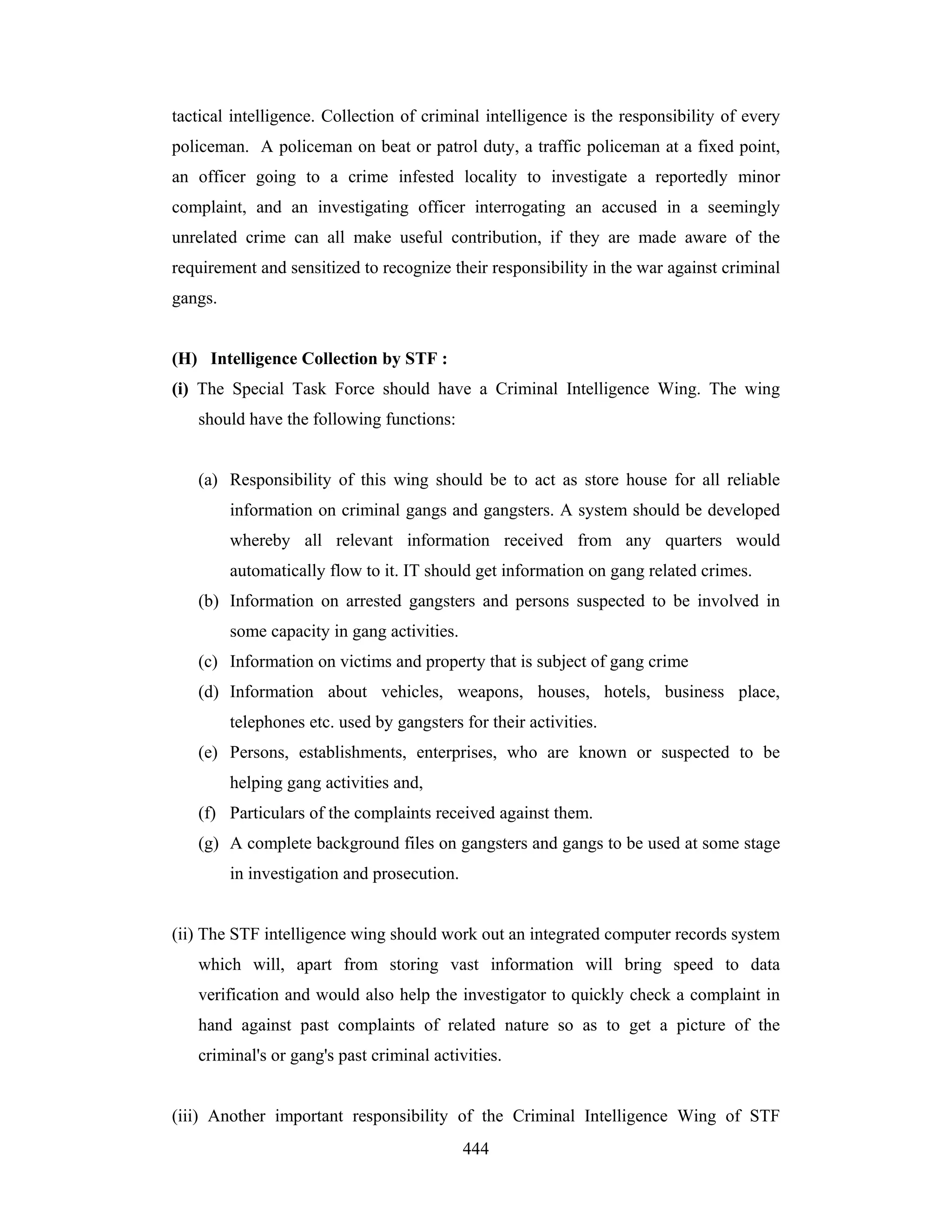 tactical intelligence. Collection of criminal intelligence is the responsibility of every
policeman. A policeman on beat or patrol duty, a traffic policeman at a fixed point,
an officer going to a crime infested locality to investigate a reportedly minor
complaint, and an investigating officer interrogating an accused in a seemingly
unrelated crime can all make useful contribution, if they are made aware of the
requirement and sensitized to recognize their responsibility in the war against criminal
gangs.

(H) Intelligence Collection by STF :
(i) The Special Task Force should have a Criminal Intelligence Wing. The wing
should have the following functions:

(a) Responsibility of this wing should be to act as store house for all reliable
information on criminal gangs and gangsters. A system should be developed
whereby all relevant information received from any quarters would
automatically flow to it. IT should get information on gang related crimes.
(b) Information on arrested gangsters and persons suspected to be involved in
some capacity in gang activities.
(c) Information on victims and property that is subject of gang crime
(d) Information about vehicles, weapons, houses, hotels, business place,
telephones etc. used by gangsters for their activities.
(e) Persons, establishments, enterprises, who are known or suspected to be
helping gang activities and,
(f) Particulars of the complaints received against them.
(g) A complete background files on gangsters and gangs to be used at some stage
in investigation and prosecution.

(ii) The STF intelligence wing should work out an integrated computer records system
which will, apart from storing vast information will bring speed to data
verification and would also help the investigator to quickly check a complaint in
hand against past complaints of related nature so as to get a picture of the
criminal's or gang's past criminal activities.

(iii) Another important responsibility of the Criminal Intelligence Wing of STF
444

 