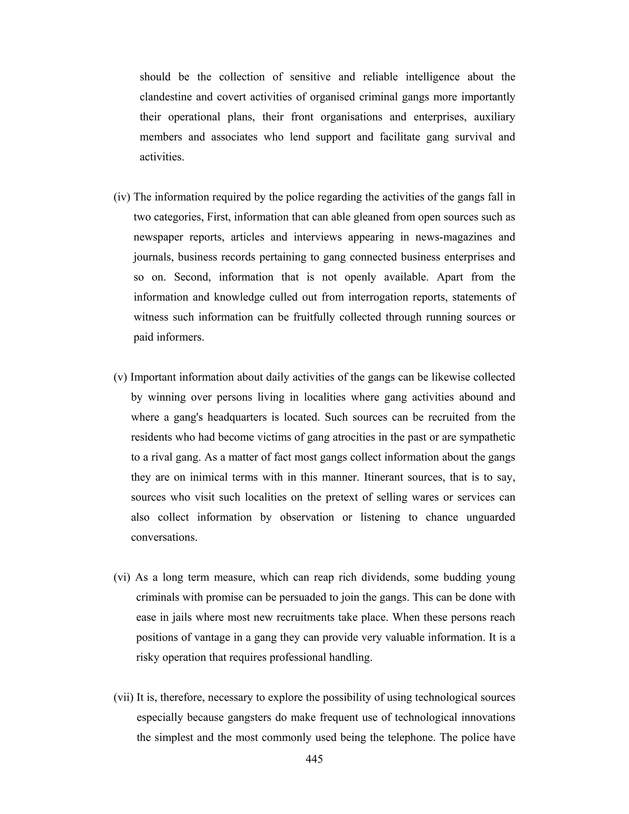 should be the collection of sensitive and reliable intelligence about the
clandestine and covert activities of organised criminal gangs more importantly
their operational plans, their front organisations and enterprises, auxiliary
members and associates who lend support and facilitate gang survival and
activities.

(iv) The information required by the police regarding the activities of the gangs fall in
two categories, First, information that can able gleaned from open sources such as
newspaper reports, articles and interviews appearing in news-magazines and
journals, business records pertaining to gang connected business enterprises and
so on. Second, information that is not openly available. Apart from the
information and knowledge culled out from interrogation reports, statements of
witness such information can be fruitfully collected through running sources or
paid informers.

(v) Important information about daily activities of the gangs can be likewise collected
by winning over persons living in localities where gang activities abound and
where a gang's headquarters is located. Such sources can be recruited from the
residents who had become victims of gang atrocities in the past or are sympathetic
to a rival gang. As a matter of fact most gangs collect information about the gangs
they are on inimical terms with in this manner. Itinerant sources, that is to say,
sources who visit such localities on the pretext of selling wares or services can
also collect information by observation or listening to chance unguarded
conversations.

(vi) As a long term measure, which can reap rich dividends, some budding young
criminals with promise can be persuaded to join the gangs. This can be done with
ease in jails where most new recruitments take place. When these persons reach
positions of vantage in a gang they can provide very valuable information. It is a
risky operation that requires professional handling.

(vii) It is, therefore, necessary to explore the possibility of using technological sources
especially because gangsters do make frequent use of technological innovations
the simplest and the most commonly used being the telephone. The police have
445

 