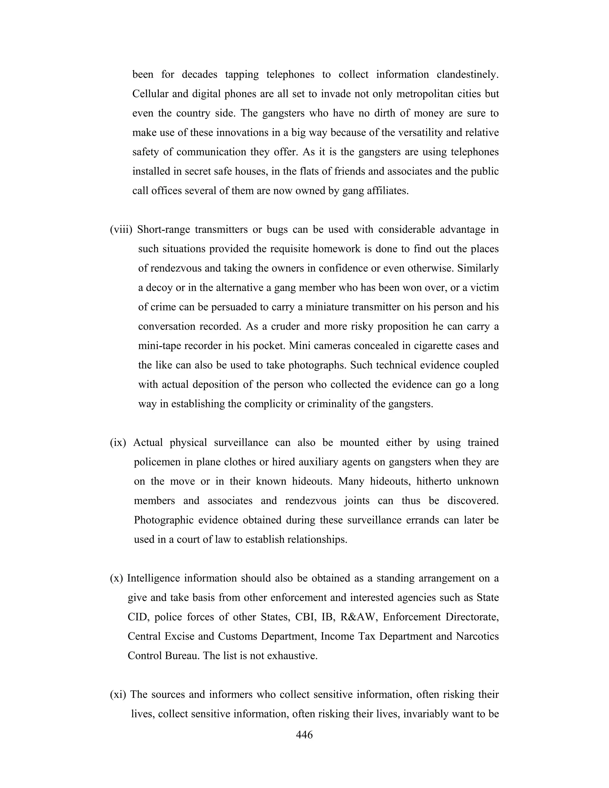been for decades tapping telephones to collect information clandestinely.
Cellular and digital phones are all set to invade not only metropolitan cities but
even the country side. The gangsters who have no dirth of money are sure to
make use of these innovations in a big way because of the versatility and relative
safety of communication they offer. As it is the gangsters are using telephones
installed in secret safe houses, in the flats of friends and associates and the public
call offices several of them are now owned by gang affiliates.

(viii) Short-range transmitters or bugs can be used with considerable advantage in
such situations provided the requisite homework is done to find out the places
of rendezvous and taking the owners in confidence or even otherwise. Similarly
a decoy or in the alternative a gang member who has been won over, or a victim
of crime can be persuaded to carry a miniature transmitter on his person and his
conversation recorded. As a cruder and more risky proposition he can carry a
mini-tape recorder in his pocket. Mini cameras concealed in cigarette cases and
the like can also be used to take photographs. Such technical evidence coupled
with actual deposition of the person who collected the evidence can go a long
way in establishing the complicity or criminality of the gangsters.

(ix) Actual physical surveillance can also be mounted either by using trained
policemen in plane clothes or hired auxiliary agents on gangsters when they are
on the move or in their known hideouts. Many hideouts, hitherto unknown
members and associates and rendezvous joints can thus be discovered.
Photographic evidence obtained during these surveillance errands can later be
used in a court of law to establish relationships.

(x) Intelligence information should also be obtained as a standing arrangement on a
give and take basis from other enforcement and interested agencies such as State
CID, police forces of other States, CBI, IB, R&AW, Enforcement Directorate,
Central Excise and Customs Department, Income Tax Department and Narcotics
Control Bureau. The list is not exhaustive.

(xi) The sources and informers who collect sensitive information, often risking their
lives, collect sensitive information, often risking their lives, invariably want to be
446

 