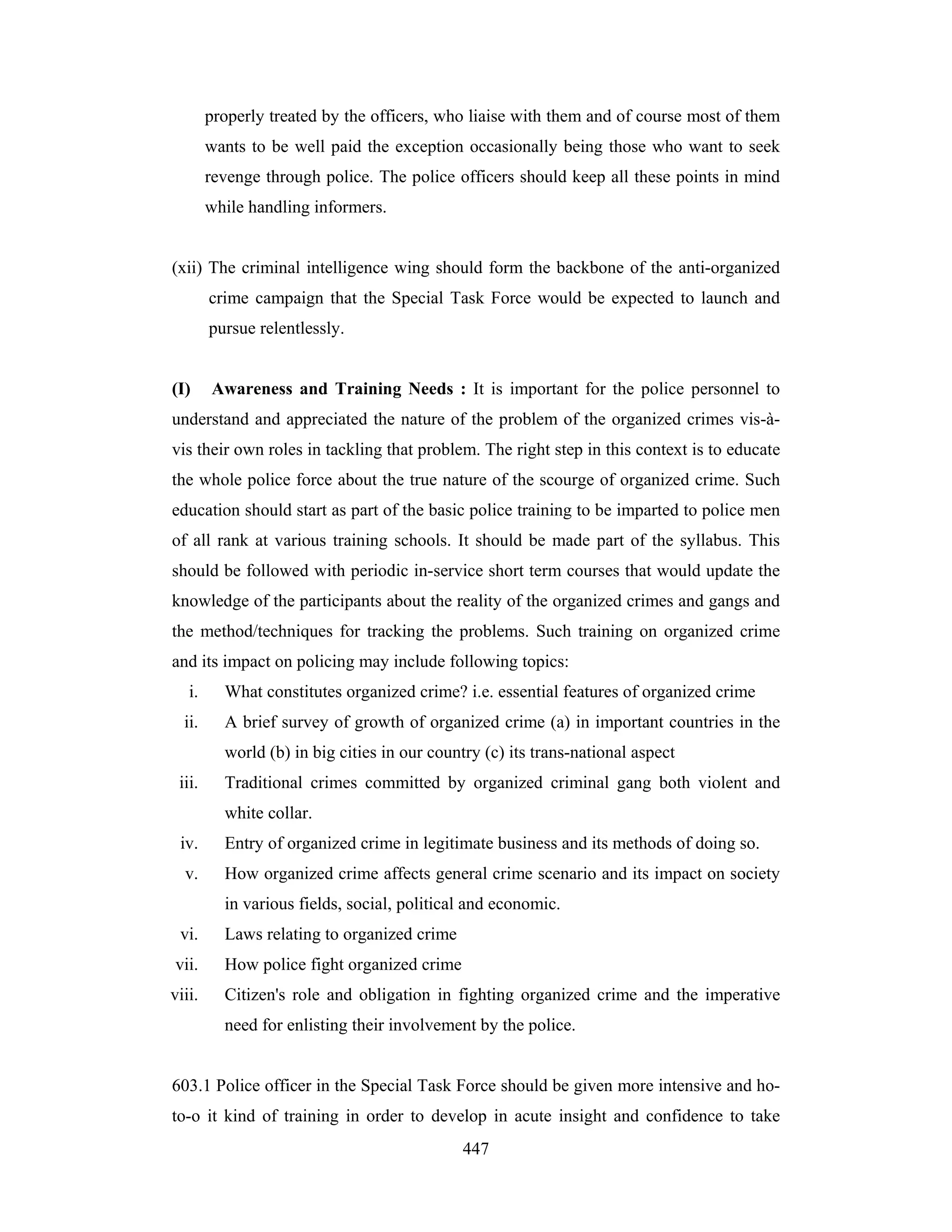 properly treated by the officers, who liaise with them and of course most of them
wants to be well paid the exception occasionally being those who want to seek
revenge through police. The police officers should keep all these points in mind
while handling informers.

(xii) The criminal intelligence wing should form the backbone of the anti-organized
crime campaign that the Special Task Force would be expected to launch and
pursue relentlessly.

(I)

Awareness and Training Needs : It is important for the police personnel to

understand and appreciated the nature of the problem of the organized crimes vis-àvis their own roles in tackling that problem. The right step in this context is to educate
the whole police force about the true nature of the scourge of organized crime. Such
education should start as part of the basic police training to be imparted to police men
of all rank at various training schools. It should be made part of the syllabus. This
should be followed with periodic in-service short term courses that would update the
knowledge of the participants about the reality of the organized crimes and gangs and
the method/techniques for tracking the problems. Such training on organized crime
and its impact on policing may include following topics:
i.

What constitutes organized crime? i.e. essential features of organized crime

ii.

A brief survey of growth of organized crime (a) in important countries in the
world (b) in big cities in our country (c) its trans-national aspect

iii.

Traditional crimes committed by organized criminal gang both violent and
white collar.

iv.

Entry of organized crime in legitimate business and its methods of doing so.

v.

How organized crime affects general crime scenario and its impact on society
in various fields, social, political and economic.

vi.

Laws relating to organized crime

vii.

How police fight organized crime

viii.

Citizen's role and obligation in fighting organized crime and the imperative
need for enlisting their involvement by the police.

603.1 Police officer in the Special Task Force should be given more intensive and hoto-o it kind of training in order to develop in acute insight and confidence to take
447

 