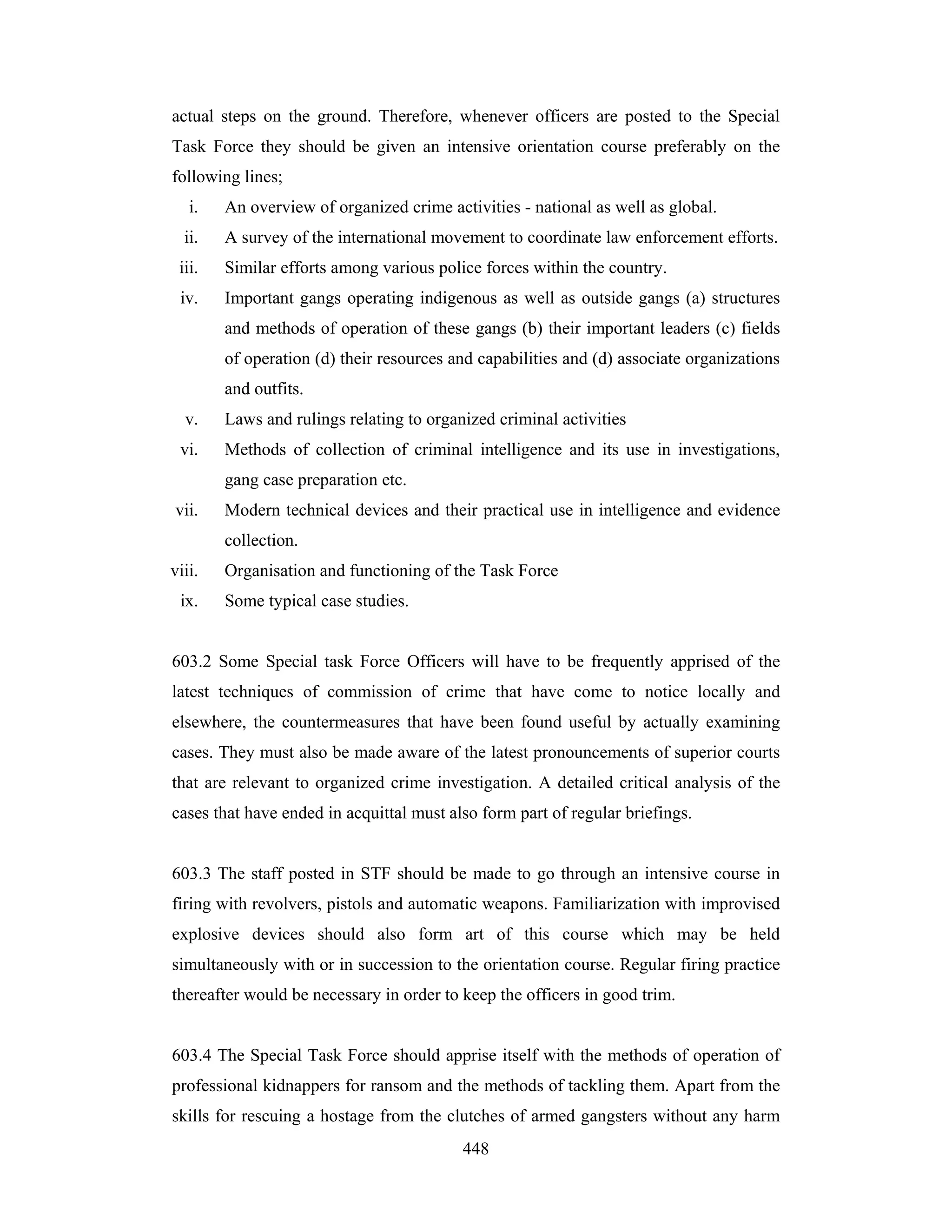 actual steps on the ground. Therefore, whenever officers are posted to the Special
Task Force they should be given an intensive orientation course preferably on the
following lines;
i.

An overview of organized crime activities - national as well as global.

ii.

A survey of the international movement to coordinate law enforcement efforts.

iii.

Similar efforts among various police forces within the country.

iv.

Important gangs operating indigenous as well as outside gangs (a) structures
and methods of operation of these gangs (b) their important leaders (c) fields
of operation (d) their resources and capabilities and (d) associate organizations
and outfits.

v.

Laws and rulings relating to organized criminal activities

vi.

Methods of collection of criminal intelligence and its use in investigations,
gang case preparation etc.

vii.

Modern technical devices and their practical use in intelligence and evidence
collection.

viii.
ix.

Organisation and functioning of the Task Force
Some typical case studies.

603.2 Some Special task Force Officers will have to be frequently apprised of the
latest techniques of commission of crime that have come to notice locally and
elsewhere, the countermeasures that have been found useful by actually examining
cases. They must also be made aware of the latest pronouncements of superior courts
that are relevant to organized crime investigation. A detailed critical analysis of the
cases that have ended in acquittal must also form part of regular briefings.

603.3 The staff posted in STF should be made to go through an intensive course in
firing with revolvers, pistols and automatic weapons. Familiarization with improvised
explosive devices should also form art of this course which may be held
simultaneously with or in succession to the orientation course. Regular firing practice
thereafter would be necessary in order to keep the officers in good trim.

603.4 The Special Task Force should apprise itself with the methods of operation of
professional kidnappers for ransom and the methods of tackling them. Apart from the
skills for rescuing a hostage from the clutches of armed gangsters without any harm
448

 