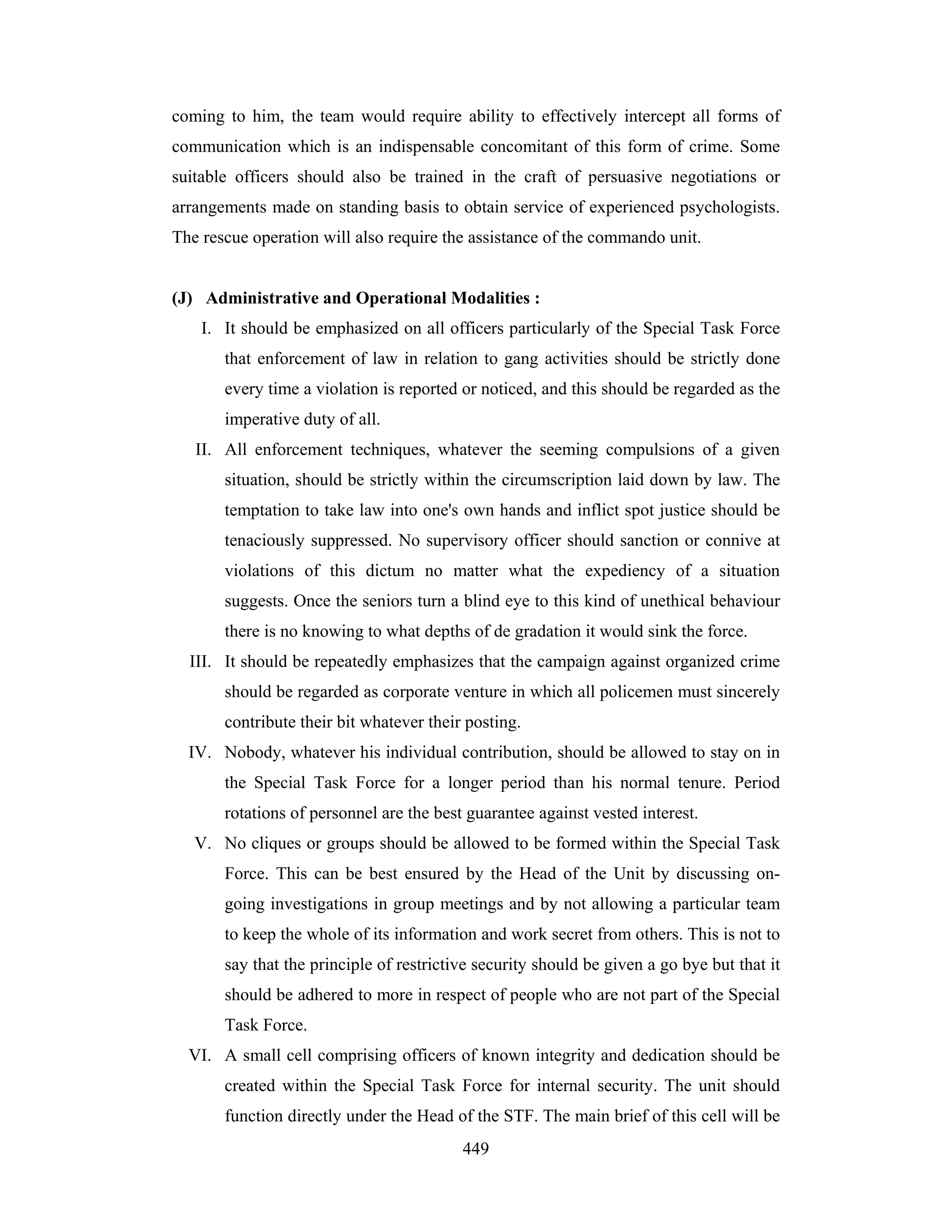 coming to him, the team would require ability to effectively intercept all forms of
communication which is an indispensable concomitant of this form of crime. Some
suitable officers should also be trained in the craft of persuasive negotiations or
arrangements made on standing basis to obtain service of experienced psychologists.
The rescue operation will also require the assistance of the commando unit.

(J) Administrative and Operational Modalities :
I. It should be emphasized on all officers particularly of the Special Task Force
that enforcement of law in relation to gang activities should be strictly done
every time a violation is reported or noticed, and this should be regarded as the
imperative duty of all.
II. All enforcement techniques, whatever the seeming compulsions of a given
situation, should be strictly within the circumscription laid down by law. The
temptation to take law into one's own hands and inflict spot justice should be
tenaciously suppressed. No supervisory officer should sanction or connive at
violations of this dictum no matter what the expediency of a situation
suggests. Once the seniors turn a blind eye to this kind of unethical behaviour
there is no knowing to what depths of de gradation it would sink the force.
III. It should be repeatedly emphasizes that the campaign against organized crime
should be regarded as corporate venture in which all policemen must sincerely
contribute their bit whatever their posting.
IV. Nobody, whatever his individual contribution, should be allowed to stay on in
the Special Task Force for a longer period than his normal tenure. Period
rotations of personnel are the best guarantee against vested interest.
V. No cliques or groups should be allowed to be formed within the Special Task
Force. This can be best ensured by the Head of the Unit by discussing ongoing investigations in group meetings and by not allowing a particular team
to keep the whole of its information and work secret from others. This is not to
say that the principle of restrictive security should be given a go bye but that it
should be adhered to more in respect of people who are not part of the Special
Task Force.
VI. A small cell comprising officers of known integrity and dedication should be
created within the Special Task Force for internal security. The unit should
function directly under the Head of the STF. The main brief of this cell will be
449

 