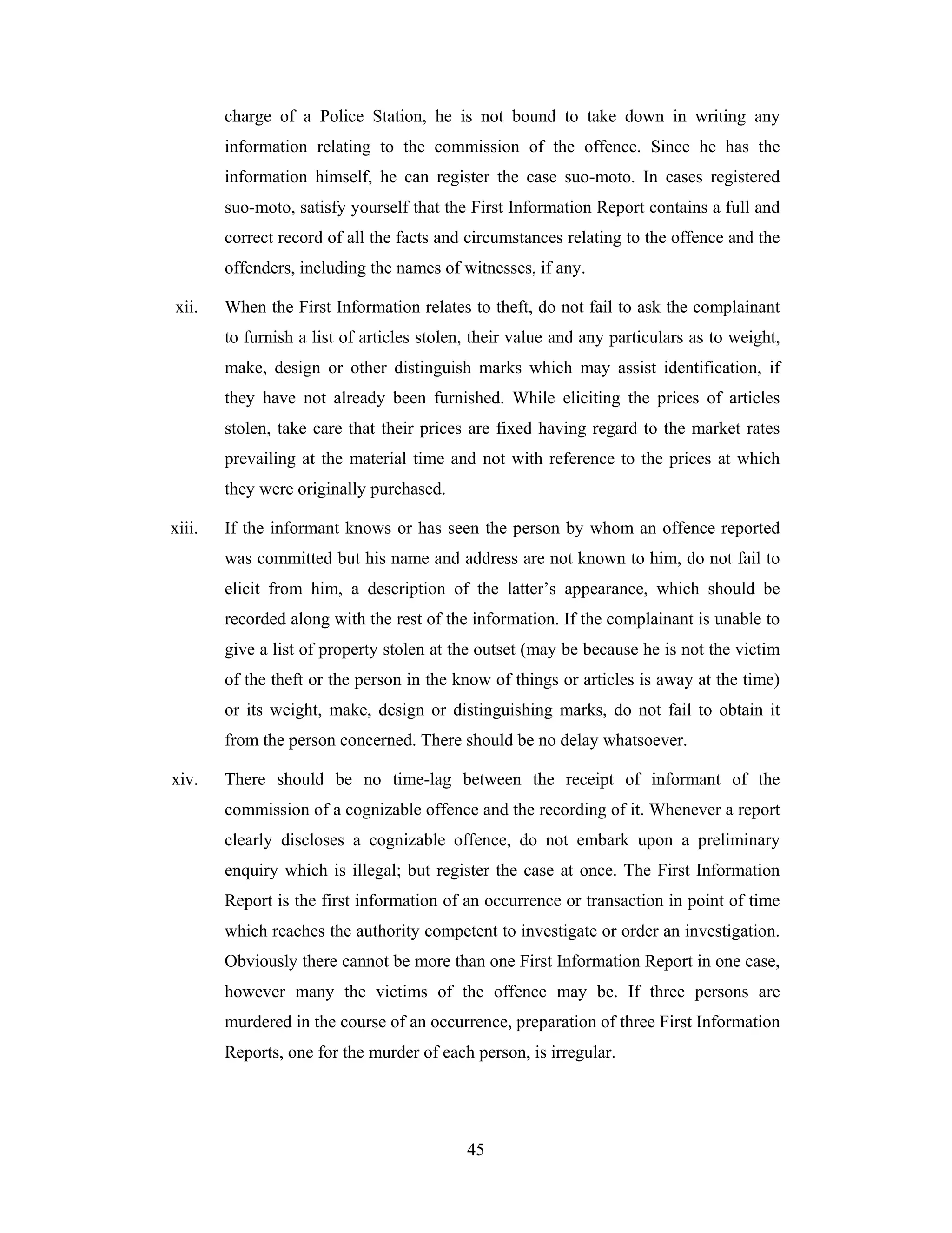 charge of a Police Station, he is not bound to take down in writing any
information relating to the commission of the offence. Since he has the
information himself, he can register the case suo-moto. In cases registered
suo-moto, satisfy yourself that the First Information Report contains a full and
correct record of all the facts and circumstances relating to the offence and the
offenders, including the names of witnesses, if any.
xii.

When the First Information relates to theft, do not fail to ask the complainant
to furnish a list of articles stolen, their value and any particulars as to weight,
make, design or other distinguish marks which may assist identification, if
they have not already been furnished. While eliciting the prices of articles
stolen, take care that their prices are fixed having regard to the market rates
prevailing at the material time and not with reference to the prices at which
they were originally purchased.

xiii.

If the informant knows or has seen the person by whom an offence reported
was committed but his name and address are not known to him, do not fail to
elicit from him, a description of the latter’s appearance, which should be
recorded along with the rest of the information. If the complainant is unable to
give a list of property stolen at the outset (may be because he is not the victim
of the theft or the person in the know of things or articles is away at the time)
or its weight, make, design or distinguishing marks, do not fail to obtain it
from the person concerned. There should be no delay whatsoever.

xiv.

There should be no time-lag between the receipt of informant of the
commission of a cognizable offence and the recording of it. Whenever a report
clearly discloses a cognizable offence, do not embark upon a preliminary
enquiry which is illegal; but register the case at once. The First Information
Report is the first information of an occurrence or transaction in point of time
which reaches the authority competent to investigate or order an investigation.
Obviously there cannot be more than one First Information Report in one case,
however many the victims of the offence may be. If three persons are
murdered in the course of an occurrence, preparation of three First Information
Reports, one for the murder of each person, is irregular.

45

 