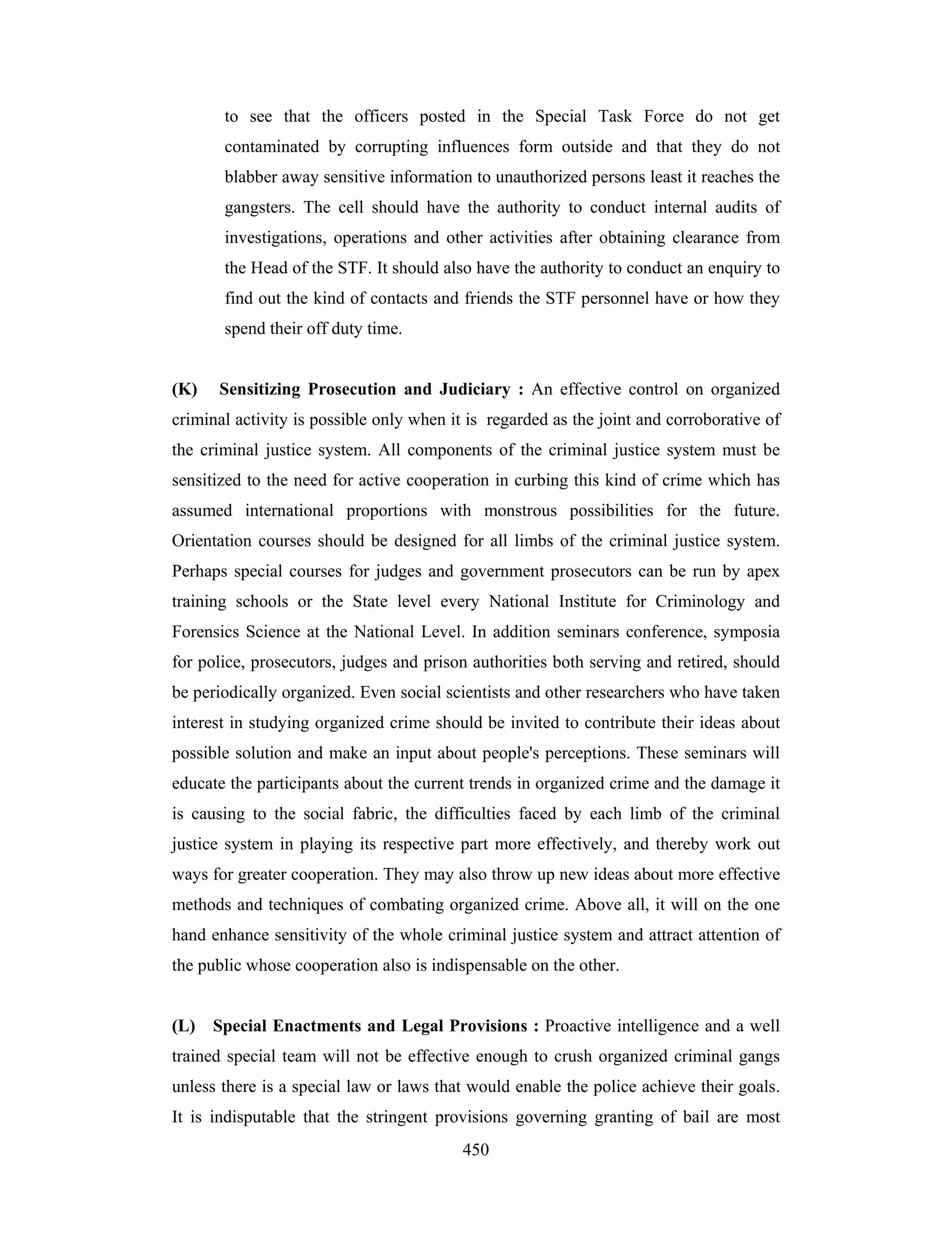 to see that the officers posted in the Special Task Force do not get
contaminated by corrupting influences form outside and that they do not
blabber away sensitive information to unauthorized persons least it reaches the
gangsters. The cell should have the authority to conduct internal audits of
investigations, operations and other activities after obtaining clearance from
the Head of the STF. It should also have the authority to conduct an enquiry to
find out the kind of contacts and friends the STF personnel have or how they
spend their off duty time.

(K)

Sensitizing Prosecution and Judiciary : An effective control on organized

criminal activity is possible only when it is regarded as the joint and corroborative of
the criminal justice system. All components of the criminal justice system must be
sensitized to the need for active cooperation in curbing this kind of crime which has
assumed international proportions with monstrous possibilities for the future.
Orientation courses should be designed for all limbs of the criminal justice system.
Perhaps special courses for judges and government prosecutors can be run by apex
training schools or the State level every National Institute for Criminology and
Forensics Science at the National Level. In addition seminars conference, symposia
for police, prosecutors, judges and prison authorities both serving and retired, should
be periodically organized. Even social scientists and other researchers who have taken
interest in studying organized crime should be invited to contribute their ideas about
possible solution and make an input about people's perceptions. These seminars will
educate the participants about the current trends in organized crime and the damage it
is causing to the social fabric, the difficulties faced by each limb of the criminal
justice system in playing its respective part more effectively, and thereby work out
ways for greater cooperation. They may also throw up new ideas about more effective
methods and techniques of combating organized crime. Above all, it will on the one
hand enhance sensitivity of the whole criminal justice system and attract attention of
the public whose cooperation also is indispensable on the other.

(L)

Special Enactments and Legal Provisions : Proactive intelligence and a well

trained special team will not be effective enough to crush organized criminal gangs
unless there is a special law or laws that would enable the police achieve their goals.
It is indisputable that the stringent provisions governing granting of bail are most
450

 