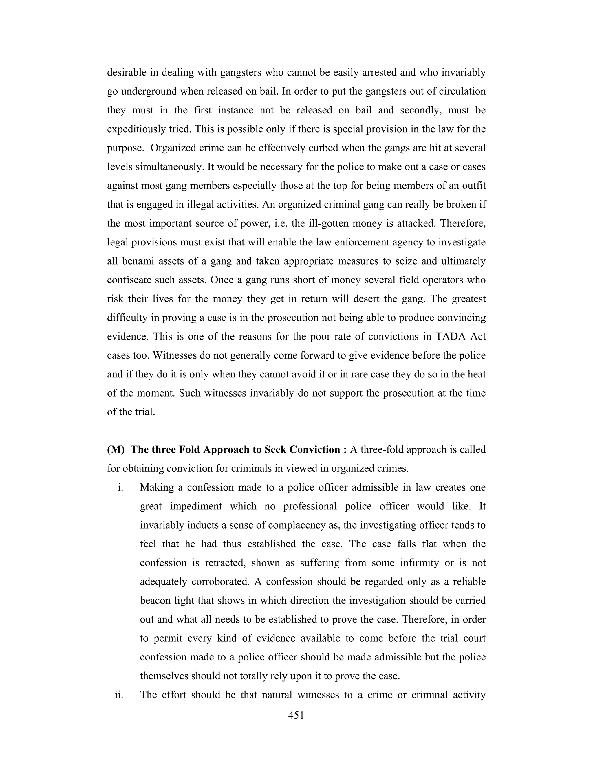 desirable in dealing with gangsters who cannot be easily arrested and who invariably
go underground when released on bail. In order to put the gangsters out of circulation
they must in the first instance not be released on bail and secondly, must be
expeditiously tried. This is possible only if there is special provision in the law for the
purpose. Organized crime can be effectively curbed when the gangs are hit at several
levels simultaneously. It would be necessary for the police to make out a case or cases
against most gang members especially those at the top for being members of an outfit
that is engaged in illegal activities. An organized criminal gang can really be broken if
the most important source of power, i.e. the ill-gotten money is attacked. Therefore,
legal provisions must exist that will enable the law enforcement agency to investigate
all benami assets of a gang and taken appropriate measures to seize and ultimately
confiscate such assets. Once a gang runs short of money several field operators who
risk their lives for the money they get in return will desert the gang. The greatest
difficulty in proving a case is in the prosecution not being able to produce convincing
evidence. This is one of the reasons for the poor rate of convictions in TADA Act
cases too. Witnesses do not generally come forward to give evidence before the police
and if they do it is only when they cannot avoid it or in rare case they do so in the heat
of the moment. Such witnesses invariably do not support the prosecution at the time
of the trial.

(M) The three Fold Approach to Seek Conviction : A three-fold approach is called
for obtaining conviction for criminals in viewed in organized crimes.
i.

Making a confession made to a police officer admissible in law creates one
great impediment which no professional police officer would like. It
invariably inducts a sense of complacency as, the investigating officer tends to
feel that he had thus established the case. The case falls flat when the
confession is retracted, shown as suffering from some infirmity or is not
adequately corroborated. A confession should be regarded only as a reliable
beacon light that shows in which direction the investigation should be carried
out and what all needs to be established to prove the case. Therefore, in order
to permit every kind of evidence available to come before the trial court
confession made to a police officer should be made admissible but the police
themselves should not totally rely upon it to prove the case.

ii.

The effort should be that natural witnesses to a crime or criminal activity
451

 