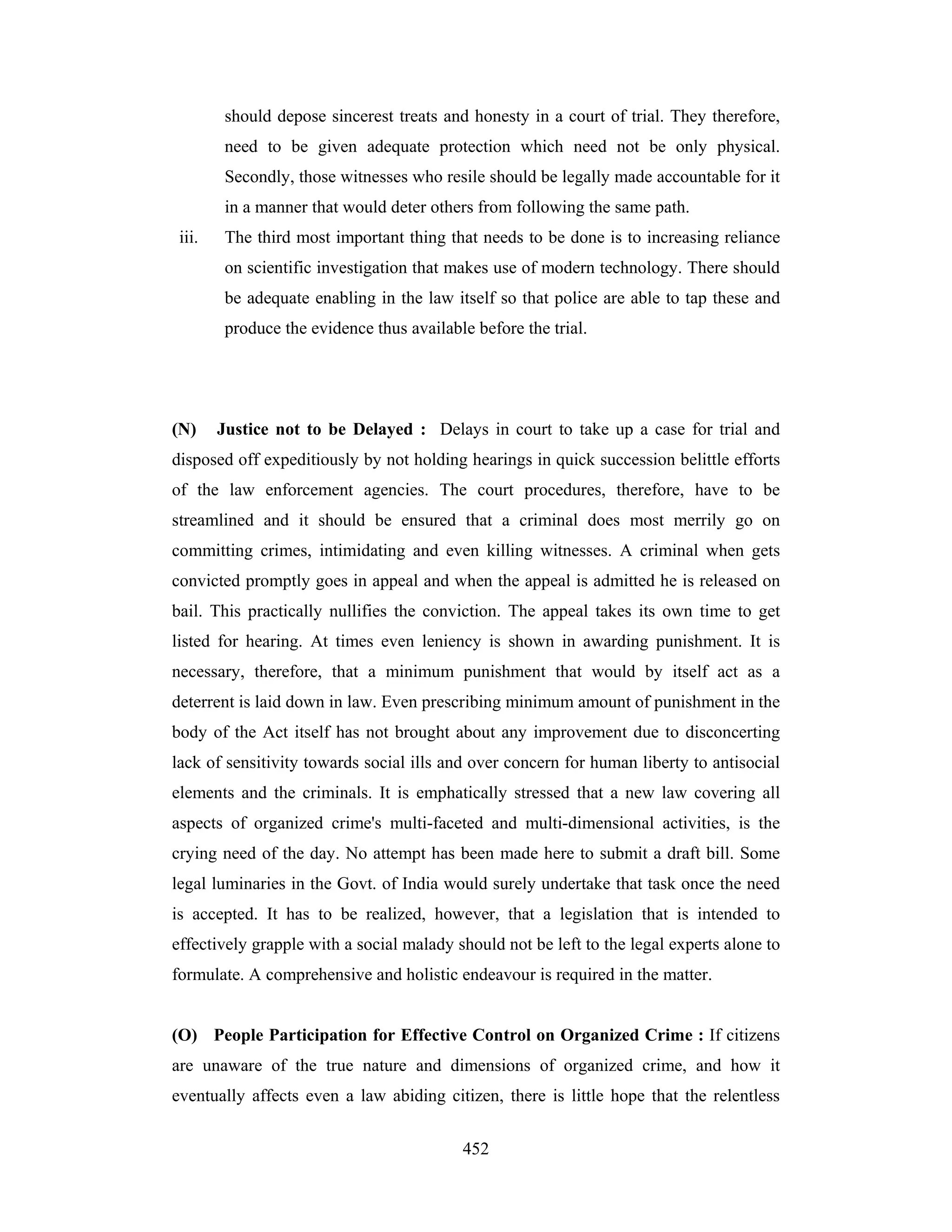 should depose sincerest treats and honesty in a court of trial. They therefore,
need to be given adequate protection which need not be only physical.
Secondly, those witnesses who resile should be legally made accountable for it
in a manner that would deter others from following the same path.
iii.

The third most important thing that needs to be done is to increasing reliance
on scientific investigation that makes use of modern technology. There should
be adequate enabling in the law itself so that police are able to tap these and
produce the evidence thus available before the trial.

(N)

Justice not to be Delayed : Delays in court to take up a case for trial and

disposed off expeditiously by not holding hearings in quick succession belittle efforts
of the law enforcement agencies. The court procedures, therefore, have to be
streamlined and it should be ensured that a criminal does most merrily go on
committing crimes, intimidating and even killing witnesses. A criminal when gets
convicted promptly goes in appeal and when the appeal is admitted he is released on
bail. This practically nullifies the conviction. The appeal takes its own time to get
listed for hearing. At times even leniency is shown in awarding punishment. It is
necessary, therefore, that a minimum punishment that would by itself act as a
deterrent is laid down in law. Even prescribing minimum amount of punishment in the
body of the Act itself has not brought about any improvement due to disconcerting
lack of sensitivity towards social ills and over concern for human liberty to antisocial
elements and the criminals. It is emphatically stressed that a new law covering all
aspects of organized crime's multi-faceted and multi-dimensional activities, is the
crying need of the day. No attempt has been made here to submit a draft bill. Some
legal luminaries in the Govt. of India would surely undertake that task once the need
is accepted. It has to be realized, however, that a legislation that is intended to
effectively grapple with a social malady should not be left to the legal experts alone to
formulate. A comprehensive and holistic endeavour is required in the matter.

(O) People Participation for Effective Control on Organized Crime : If citizens
are unaware of the true nature and dimensions of organized crime, and how it
eventually affects even a law abiding citizen, there is little hope that the relentless
452

 