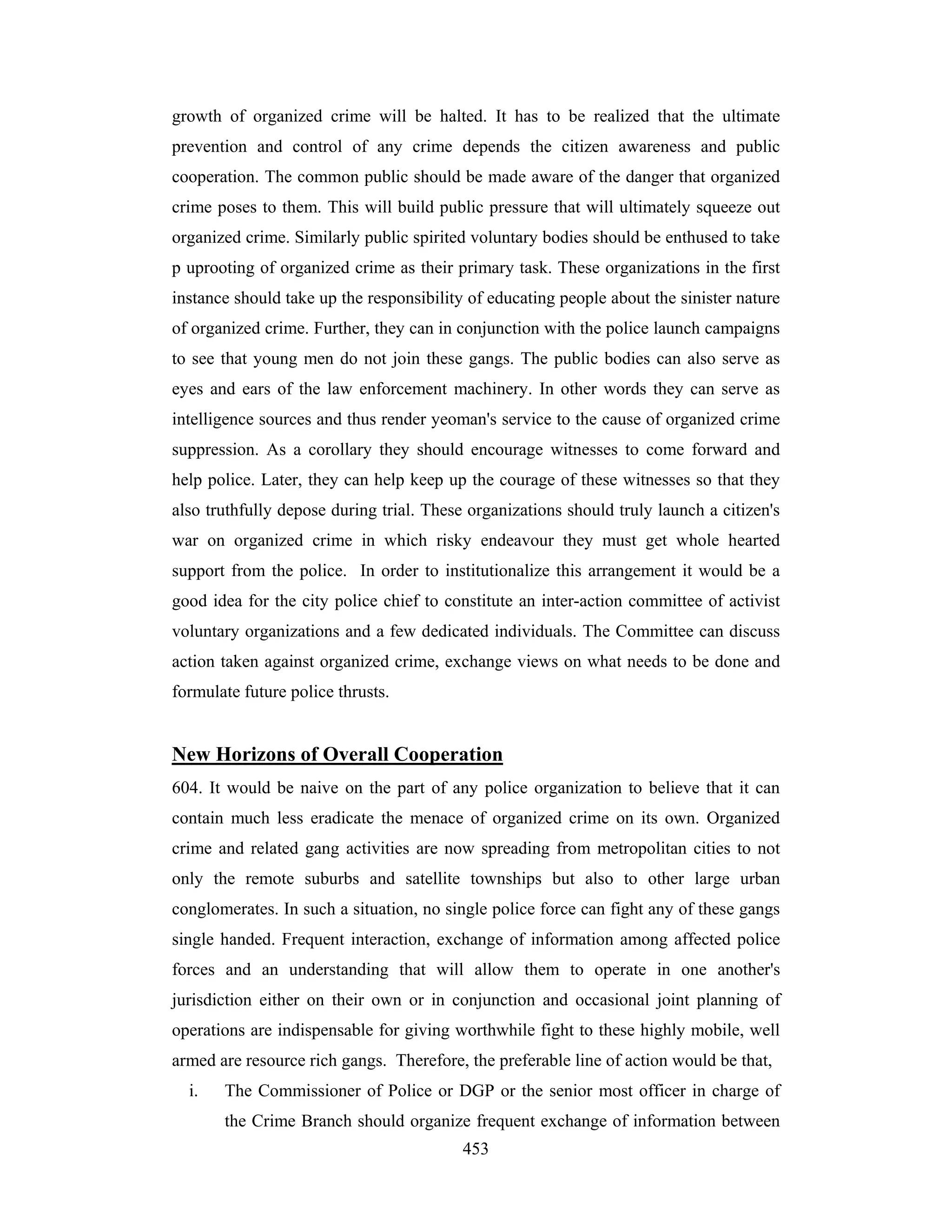 growth of organized crime will be halted. It has to be realized that the ultimate
prevention and control of any crime depends the citizen awareness and public
cooperation. The common public should be made aware of the danger that organized
crime poses to them. This will build public pressure that will ultimately squeeze out
organized crime. Similarly public spirited voluntary bodies should be enthused to take
p uprooting of organized crime as their primary task. These organizations in the first
instance should take up the responsibility of educating people about the sinister nature
of organized crime. Further, they can in conjunction with the police launch campaigns
to see that young men do not join these gangs. The public bodies can also serve as
eyes and ears of the law enforcement machinery. In other words they can serve as
intelligence sources and thus render yeoman's service to the cause of organized crime
suppression. As a corollary they should encourage witnesses to come forward and
help police. Later, they can help keep up the courage of these witnesses so that they
also truthfully depose during trial. These organizations should truly launch a citizen's
war on organized crime in which risky endeavour they must get whole hearted
support from the police. In order to institutionalize this arrangement it would be a
good idea for the city police chief to constitute an inter-action committee of activist
voluntary organizations and a few dedicated individuals. The Committee can discuss
action taken against organized crime, exchange views on what needs to be done and
formulate future police thrusts.

New Horizons of Overall Cooperation
604. It would be naive on the part of any police organization to believe that it can
contain much less eradicate the menace of organized crime on its own. Organized
crime and related gang activities are now spreading from metropolitan cities to not
only the remote suburbs and satellite townships but also to other large urban
conglomerates. In such a situation, no single police force can fight any of these gangs
single handed. Frequent interaction, exchange of information among affected police
forces and an understanding that will allow them to operate in one another's
jurisdiction either on their own or in conjunction and occasional joint planning of
operations are indispensable for giving worthwhile fight to these highly mobile, well
armed are resource rich gangs. Therefore, the preferable line of action would be that,
i.

The Commissioner of Police or DGP or the senior most officer in charge of
the Crime Branch should organize frequent exchange of information between
453

 