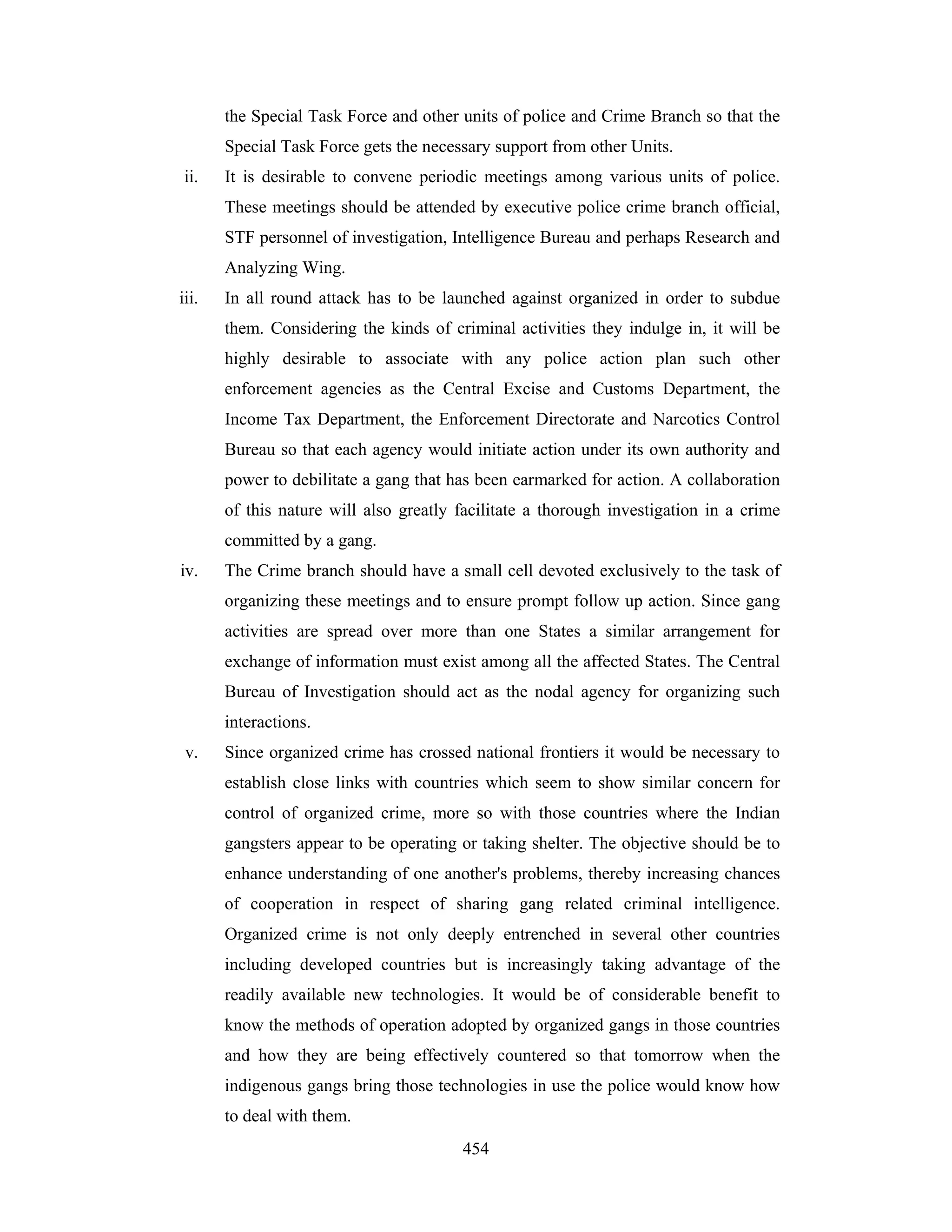 the Special Task Force and other units of police and Crime Branch so that the
Special Task Force gets the necessary support from other Units.
ii.

It is desirable to convene periodic meetings among various units of police.
These meetings should be attended by executive police crime branch official,
STF personnel of investigation, Intelligence Bureau and perhaps Research and
Analyzing Wing.

iii.

In all round attack has to be launched against organized in order to subdue
them. Considering the kinds of criminal activities they indulge in, it will be
highly desirable to associate with any police action plan such other
enforcement agencies as the Central Excise and Customs Department, the
Income Tax Department, the Enforcement Directorate and Narcotics Control
Bureau so that each agency would initiate action under its own authority and
power to debilitate a gang that has been earmarked for action. A collaboration
of this nature will also greatly facilitate a thorough investigation in a crime
committed by a gang.

iv.

The Crime branch should have a small cell devoted exclusively to the task of
organizing these meetings and to ensure prompt follow up action. Since gang
activities are spread over more than one States a similar arrangement for
exchange of information must exist among all the affected States. The Central
Bureau of Investigation should act as the nodal agency for organizing such
interactions.

v.

Since organized crime has crossed national frontiers it would be necessary to
establish close links with countries which seem to show similar concern for
control of organized crime, more so with those countries where the Indian
gangsters appear to be operating or taking shelter. The objective should be to
enhance understanding of one another's problems, thereby increasing chances
of cooperation in respect of sharing gang related criminal intelligence.
Organized crime is not only deeply entrenched in several other countries
including developed countries but is increasingly taking advantage of the
readily available new technologies. It would be of considerable benefit to
know the methods of operation adopted by organized gangs in those countries
and how they are being effectively countered so that tomorrow when the
indigenous gangs bring those technologies in use the police would know how
to deal with them.
454

 