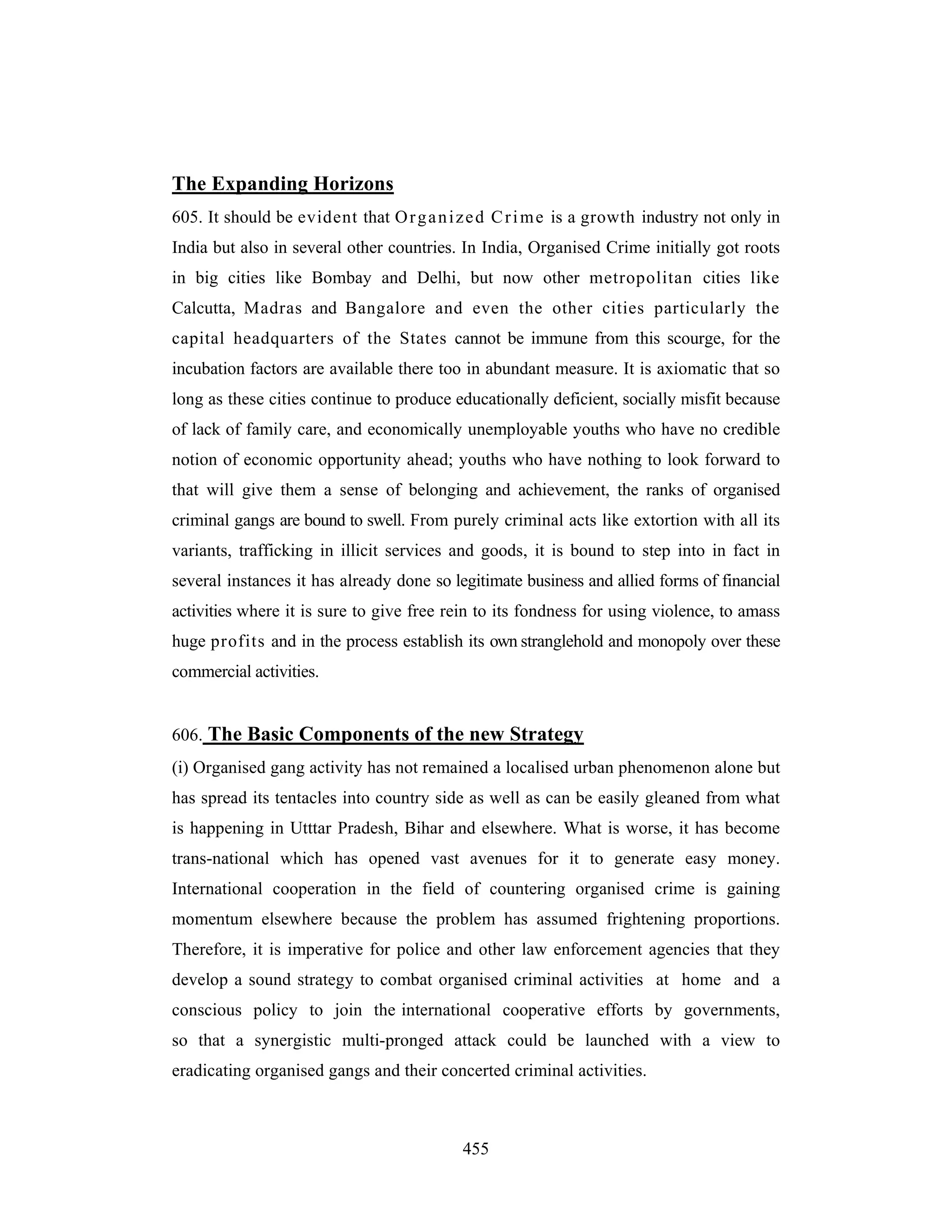 The Expanding Horizons
605. It should be evident that O r g a n i z e d C r i m e is a growth industry not only in
India but also in several other countries. In India, Organised Crime initially got roots
in big cities like Bombay and Delhi, but now other metropolitan cities like
Calcutta, Madras and Bangalore and even the other cities particularly the
capital headquarters of the States cannot be immune from this scourge, for the
incubation factors are available there too in abundant measure. It is axiomatic that so
long as these cities continue to produce educationally deficient, socially misfit because
of lack of family care, and economically unemployable youths who have no credible
notion of economic opportunity ahead; youths who have nothing to look forward to
that will give them a sense of belonging and achievement, the ranks of organised
criminal gangs are bound to swell. From purely criminal acts like extortion with all its
variants, trafficking in illicit services and goods, it is bound to step into in fact in
several instances it has already done so legitimate business and allied forms of financial
activities where it is sure to give free rein to its fondness for using violence, to amass
huge profits and in the process establish its own stranglehold and monopoly over these
commercial activities.

606. The Basic Components of the new Strategy
(i) Organised gang activity has not remained a localised urban phenomenon alone but
has spread its tentacles into country side as well as can be easily gleaned from what
is happening in Utttar Pradesh, Bihar and elsewhere. What is worse, it has become
trans-national which has opened vast avenues for it to generate easy money.
International cooperation in the field of countering organised crime is gaining
momentum elsewhere because the problem has assumed frightening proportions.
Therefore, it is imperative for police and other law enforcement agencies that they
develop a sound strategy to combat organised criminal activities at home and a
conscious policy to join the international cooperative efforts by governments,
so that a synergistic multi-pronged attack could be launched with a view to
eradicating organised gangs and their concerted criminal activities.

455

 