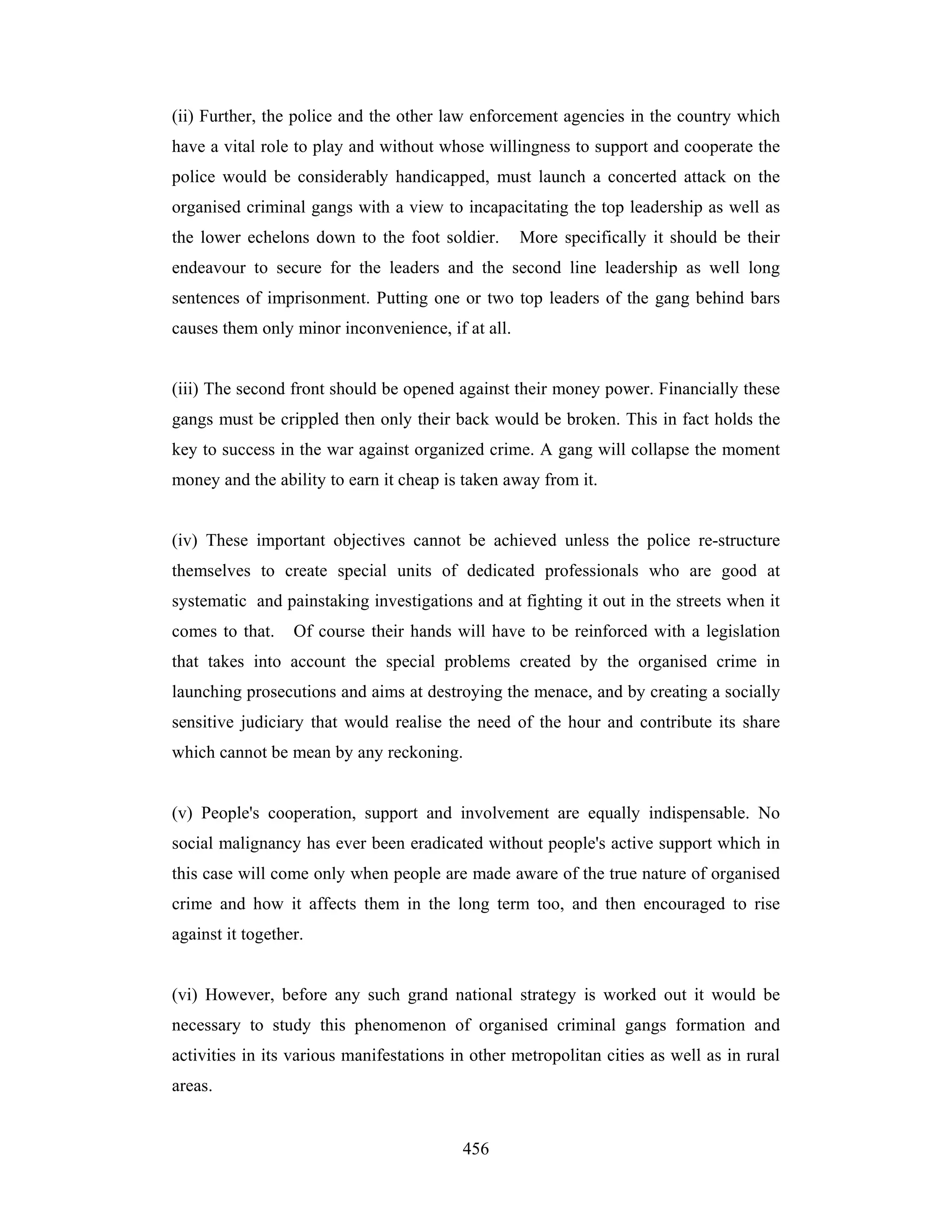 (ii) Further, the police and the other law enforcement agencies in the country which
have a vital role to play and without whose willingness to support and cooperate the
police would be considerably handicapped, must launch a concerted attack on the
organised criminal gangs with a view to incapacitating the top leadership as well as
the lower echelons down to the foot soldier.

More specifically it should be their

endeavour to secure for the leaders and the second line leadership as well long
sentences of imprisonment. Putting one or two top leaders of the gang behind bars
causes them only minor inconvenience, if at all.

(iii) The second front should be opened against their money power. Financially these
gangs must be crippled then only their back would be broken. This in fact holds the
key to success in the war against organized crime. A gang will collapse the moment
money and the ability to earn it cheap is taken away from it.

(iv) These important objectives cannot be achieved unless the police re-structure
themselves to create special units of dedicated professionals who are good at
systematic and painstaking investigations and at fighting it out in the streets when it
comes to that.

Of course their hands will have to be reinforced with a legislation

that takes into account the special problems created by the organised crime in
launching prosecutions and aims at destroying the menace, and by creating a socially
sensitive judiciary that would realise the need of the hour and contribute its share
which cannot be mean by any reckoning.

(v) People's cooperation, support and involvement are equally indispensable. No
social malignancy has ever been eradicated without people's active support which in
this case will come only when people are made aware of the true nature of organised
crime and how it affects them in the long term too, and then encouraged to rise
against it together.

(vi) However, before any such grand national strategy is worked out it would be
necessary to study this phenomenon of organised criminal gangs formation and
activities in its various manifestations in other metropolitan cities as well as in rural
areas.

456

 