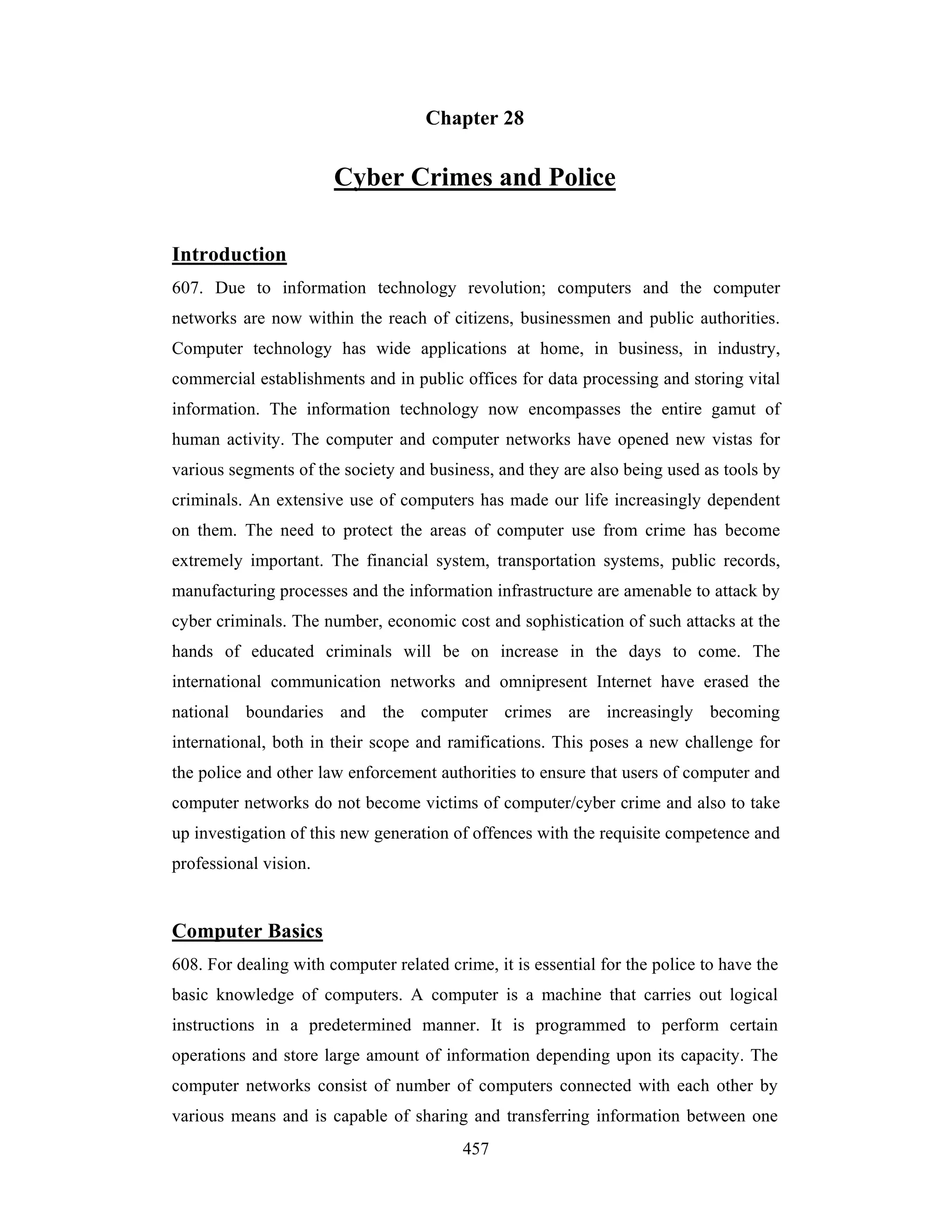 Chapter 28

Cyber Crimes and Police
Introduction
607. Due to information technology revolution; computers and the computer
networks are now within the reach of citizens, businessmen and public authorities.
Computer technology has wide applications at home, in business, in industry,
commercial establishments and in public offices for data processing and storing vital
information. The information technology now encompasses the entire gamut of
human activity. The computer and computer networks have opened new vistas for
various segments of the society and business, and they are also being used as tools by
criminals. An extensive use of computers has made our life increasingly dependent
on them. The need to protect the areas of computer use from crime has become
extremely important. The financial system, transportation systems, public records,
manufacturing processes and the information infrastructure are amenable to attack by
cyber criminals. The number, economic cost and sophistication of such attacks at the
hands of educated criminals will be on increase in the days to come. The
international communication networks and omnipresent Internet have erased the
national boundaries and the computer crimes are increasingly becoming
international, both in their scope and ramifications. This poses a new challenge for
the police and other law enforcement authorities to ensure that users of computer and
computer networks do not become victims of computer/cyber crime and also to take
up investigation of this new generation of offences with the requisite competence and
professional vision.

Computer Basics
608. For dealing with computer related crime, it is essential for the police to have the
basic knowledge of computers. A computer is a machine that carries out logical
instructions in a predetermined manner. It is programmed to perform certain
operations and store large amount of information depending upon its capacity. The
computer networks consist of number of computers connected with each other by
various means and is capable of sharing and transferring information between one
457

 