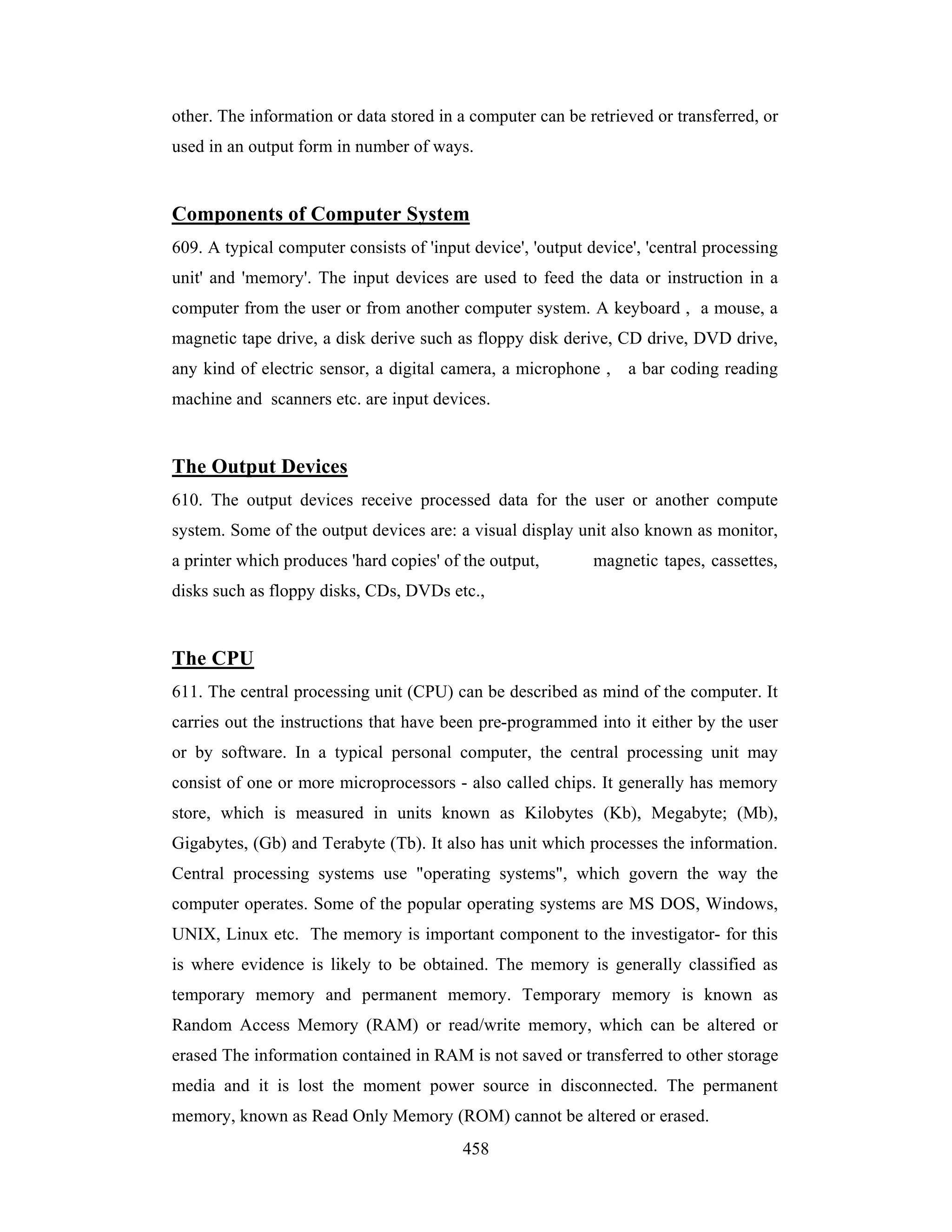 other. The information or data stored in a computer can be retrieved or transferred, or
used in an output form in number of ways.

Components of Computer System
609. A typical computer consists of 'input device', 'output device', 'central processing
unit' and 'memory'. The input devices are used to feed the data or instruction in a
computer from the user or from another computer system. A keyboard , a mouse, a
magnetic tape drive, a disk derive such as floppy disk derive, CD drive, DVD drive,
any kind of electric sensor, a digital camera, a microphone ,

a bar coding reading

machine and scanners etc. are input devices.

The Output Devices
610. The output devices receive processed data for the user or another compute
system. Some of the output devices are: a visual display unit also known as monitor,
a printer which produces 'hard copies' of the output,

magnetic tapes, cassettes,

disks such as floppy disks, CDs, DVDs etc.,

The CPU
611. The central processing unit (CPU) can be described as mind of the computer. It
carries out the instructions that have been pre-programmed into it either by the user
or by software. In a typical personal computer, the central processing unit may
consist of one or more microprocessors - also called chips. It generally has memory
store, which is measured in units known as Kilobytes (Kb), Megabyte; (Mb),
Gigabytes, (Gb) and Terabyte (Tb). It also has unit which processes the information.
Central processing systems use "operating systems", which govern the way the
computer operates. Some of the popular operating systems are MS DOS, Windows,
UNIX, Linux etc. The memory is important component to the investigator- for this
is where evidence is likely to be obtained. The memory is generally classified as
temporary memory and permanent memory. Temporary memory is known as
Random Access Memory (RAM) or read/write memory, which can be altered or
erased The information contained in RAM is not saved or transferred to other storage
media and it is lost the moment power source in disconnected. The permanent
memory, known as Read Only Memory (ROM) cannot be altered or erased.
458

 