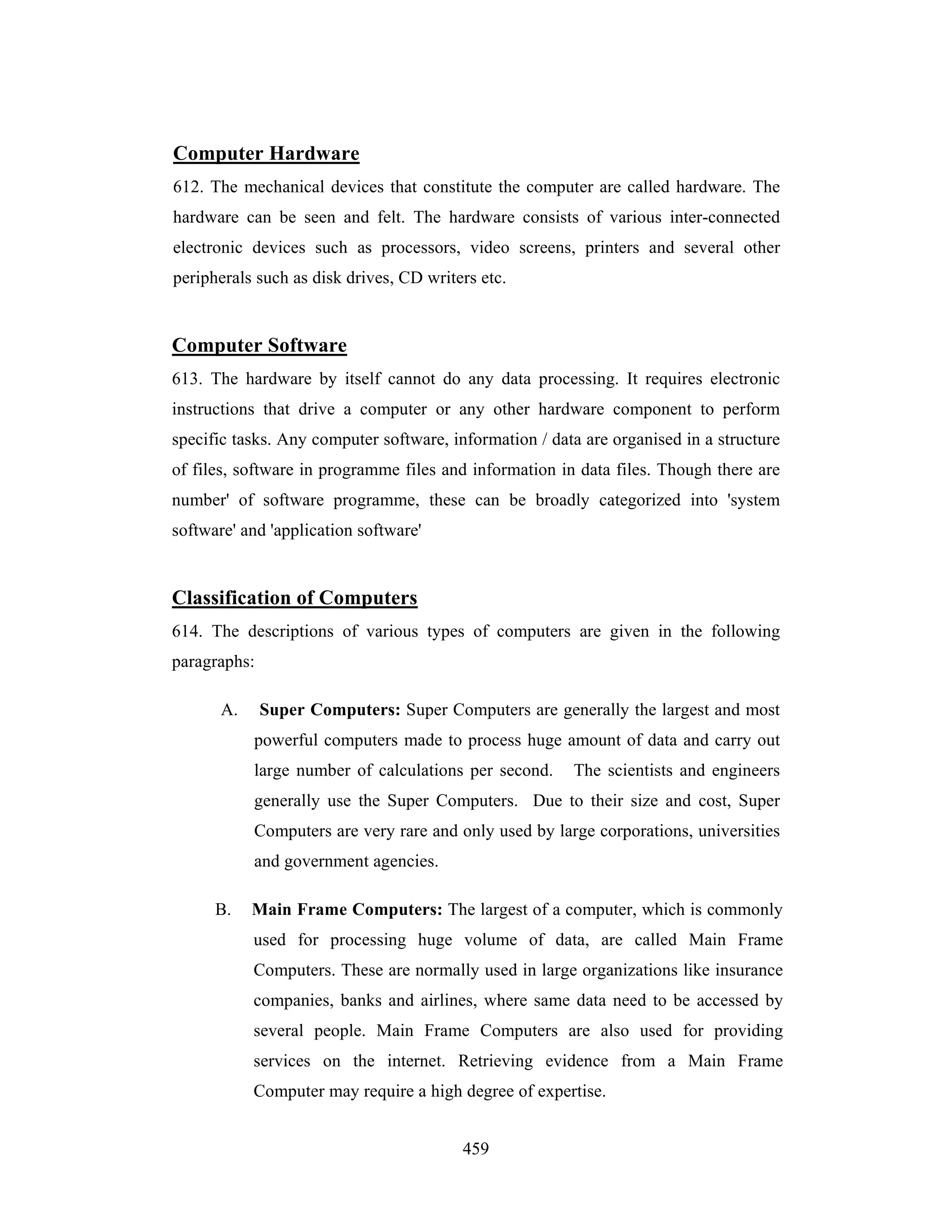 Computer Hardware
612. The mechanical devices that constitute the computer are called hardware. The
hardware can be seen and felt. The hardware consists of various inter-connected
electronic devices such as processors, video screens, printers and several other
peripherals such as disk drives, CD writers etc.

Computer Software
613. The hardware by itself cannot do any data processing. It requires electronic
instructions that drive a computer or any other hardware component to perform
specific tasks. Any computer software, information / data are organised in a structure
of files, software in programme files and information in data files. Though there are
number' of software programme, these can be broadly categorized into 'system
software' and 'application software'

Classification of Computers
614. The descriptions of various types of computers are given in the following
paragraphs:
A.

Super Computers: Super Computers are generally the largest and most
powerful computers made to process huge amount of data and carry out
large number of calculations per second.

The scientists and engineers

generally use the Super Computers. Due to their size and cost, Super
Computers are very rare and only used by large corporations, universities
and government agencies.
B.

Main Frame Computers: The largest of a computer, which is commonly
used for processing huge volume of data, are called Main Frame
Computers. These are normally used in large organizations like insurance
companies, banks and airlines, where same data need to be accessed by
several people. Main Frame Computers are also used for providing
services on the internet. Retrieving evidence from a Main Frame
Computer may require a high degree of expertise.
459

 