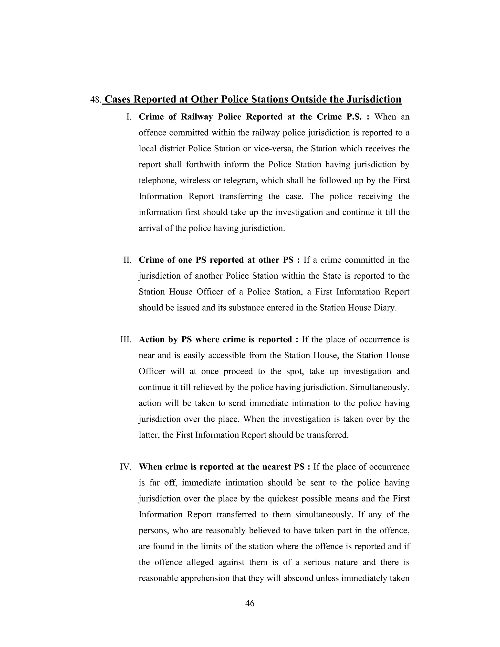 48. Cases Reported at Other Police Stations Outside the Jurisdiction
I. Crime of Railway Police Reported at the Crime P.S. : When an
offence committed within the railway police jurisdiction is reported to a
local district Police Station or vice-versa, the Station which receives the
report shall forthwith inform the Police Station having jurisdiction by
telephone, wireless or telegram, which shall be followed up by the First
Information Report transferring the case. The police receiving the
information first should take up the investigation and continue it till the
arrival of the police having jurisdiction.

II. Crime of one PS reported at other PS : If a crime committed in the
jurisdiction of another Police Station within the State is reported to the
Station House Officer of a Police Station, a First Information Report
should be issued and its substance entered in the Station House Diary.

III. Action by PS where crime is reported : If the place of occurrence is
near and is easily accessible from the Station House, the Station House
Officer will at once proceed to the spot, take up investigation and
continue it till relieved by the police having jurisdiction. Simultaneously,
action will be taken to send immediate intimation to the police having
jurisdiction over the place. When the investigation is taken over by the
latter, the First Information Report should be transferred.

IV. When crime is reported at the nearest PS : If the place of occurrence
is far off, immediate intimation should be sent to the police having
jurisdiction over the place by the quickest possible means and the First
Information Report transferred to them simultaneously. If any of the
persons, who are reasonably believed to have taken part in the offence,
are found in the limits of the station where the offence is reported and if
the offence alleged against them is of a serious nature and there is
reasonable apprehension that they will abscond unless immediately taken
46

 