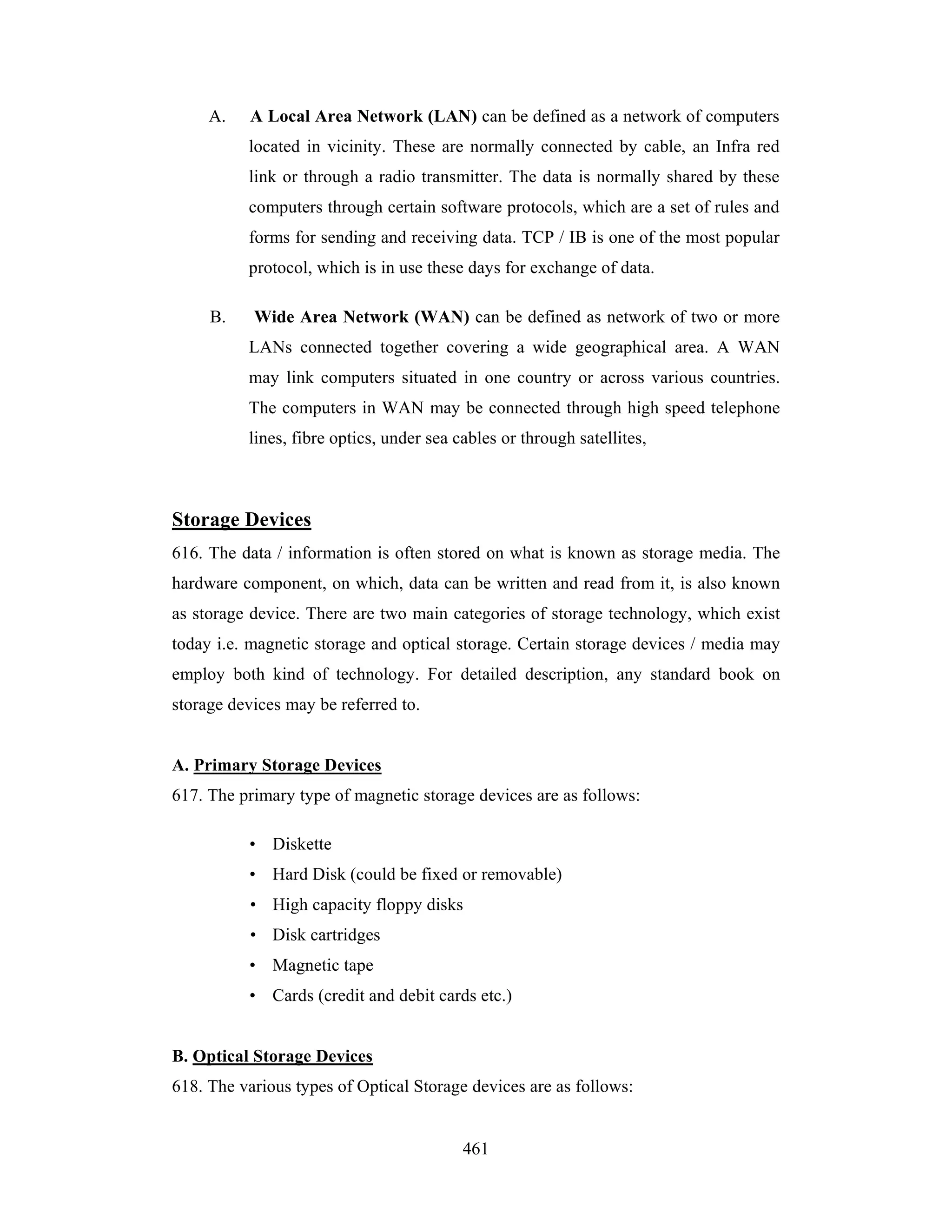 A.

A Local Area Network (LAN) can be defined as a network of computers
located in vicinity. These are normally connected by cable, an Infra red
link or through a radio transmitter. The data is normally shared by these
computers through certain software protocols, which are a set of rules and
forms for sending and receiving data. TCP / IB is one of the most popular
protocol, which is in use these days for exchange of data.

B.

Wide Area Network (WAN) can be defined as network of two or more
LANs connected together covering a wide geographical area. A WAN
may link computers situated in one country or across various countries.
The computers in WAN may be connected through high speed telephone
lines, fibre optics, under sea cables or through satellites,

Storage Devices
616. The data / information is often stored on what is known as storage media. The
hardware component, on which, data can be written and read from it, is also known
as storage device. There are two main categories of storage technology, which exist
today i.e. magnetic storage and optical storage. Certain storage devices / media may
employ both kind of technology. For detailed description, any standard book on
storage devices may be referred to.

A. Primary Storage Devices
617. The primary type of magnetic storage devices are as follows:
• Diskette
• Hard Disk (could be fixed or removable)
• High capacity floppy disks
• Disk cartridges
• Magnetic tape
• Cards (credit and debit cards etc.)

B. Optical Storage Devices
618. The various types of Optical Storage devices are as follows:

461

 