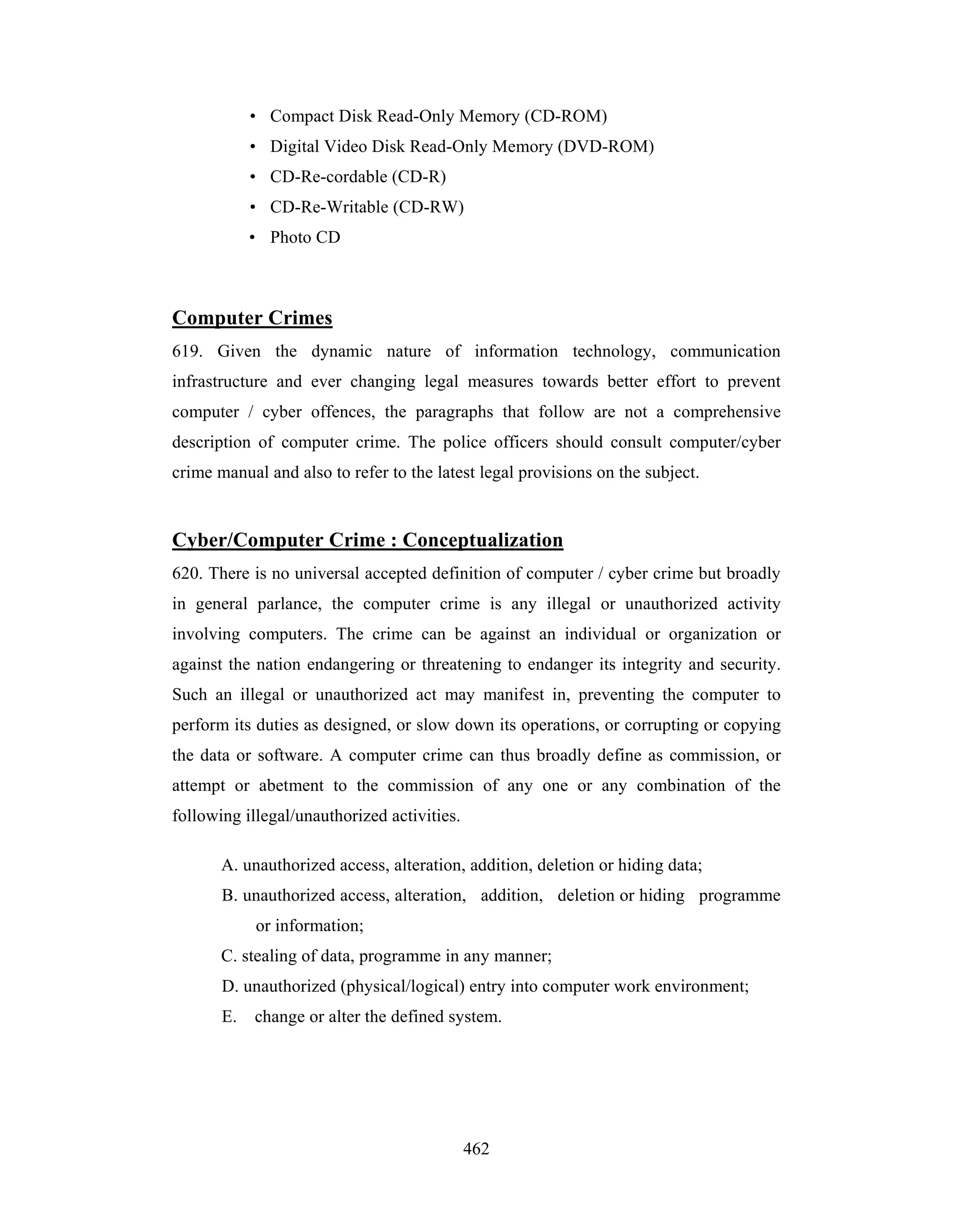 • Compact Disk Read-Only Memory (CD-ROM)
• Digital Video Disk Read-Only Memory (DVD-ROM)
• CD-Re-cordable (CD-R)
• CD-Re-Writable (CD-RW)
• Photo CD

Computer Crimes
619. Given the dynamic nature of information technology, communication
infrastructure and ever changing legal measures towards better effort to prevent
computer / cyber offences, the paragraphs that follow are not a comprehensive
description of computer crime. The police officers should consult computer/cyber
crime manual and also to refer to the latest legal provisions on the subject.

Cyber/Computer Crime : Conceptualization
620. There is no universal accepted definition of computer / cyber crime but broadly
in general parlance, the computer crime is any illegal or unauthorized activity
involving computers. The crime can be against an individual or organization or
against the nation endangering or threatening to endanger its integrity and security.
Such an illegal or unauthorized act may manifest in, preventing the computer to
perform its duties as designed, or slow down its operations, or corrupting or copying
the data or software. A computer crime can thus broadly define as commission, or
attempt or abetment to the commission of any one or any combination of the
following illegal/unauthorized activities.
A. unauthorized access, alteration, addition, deletion or hiding data;
B. unauthorized access, alteration, addition, deletion or hiding programme
or information;
C. stealing of data, programme in any manner;
D. unauthorized (physical/logical) entry into computer work environment;
E.

change or alter the defined system.

462

 