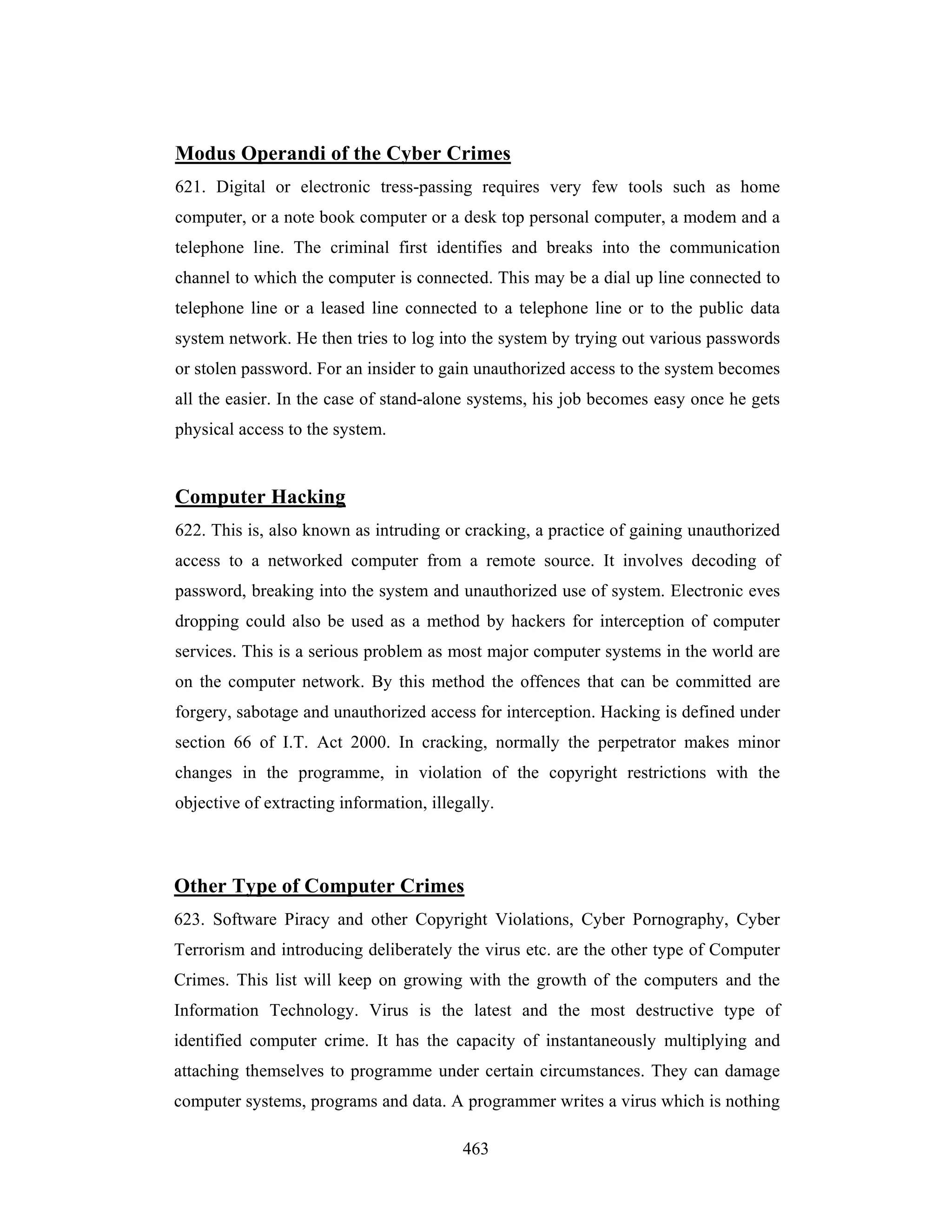 Modus Operandi of the Cyber Crimes
621. Digital or electronic tress-passing requires very few tools such as home
computer, or a note book computer or a desk top personal computer, a modem and a
telephone line. The criminal first identifies and breaks into the communication
channel to which the computer is connected. This may be a dial up line connected to
telephone line or a leased line connected to a telephone line or to the public data
system network. He then tries to log into the system by trying out various passwords
or stolen password. For an insider to gain unauthorized access to the system becomes
all the easier. In the case of stand-alone systems, his job becomes easy once he gets
physical access to the system.

Computer Hacking
622. This is, also known as intruding or cracking, a practice of gaining unauthorized
access to a networked computer from a remote source. It involves decoding of
password, breaking into the system and unauthorized use of system. Electronic eves
dropping could also be used as a method by hackers for interception of computer
services. This is a serious problem as most major computer systems in the world are
on the computer network. By this method the offences that can be committed are
forgery, sabotage and unauthorized access for interception. Hacking is defined under
section 66 of I.T. Act 2000. In cracking, normally the perpetrator makes minor
changes in the programme, in violation of the copyright restrictions with the
objective of extracting information, illegally.

Other Type of Computer Crimes
623. Software Piracy and other Copyright Violations, Cyber Pornography, Cyber
Terrorism and introducing deliberately the virus etc. are the other type of Computer
Crimes. This list will keep on growing with the growth of the computers and the
Information Technology. Virus is the latest and the most destructive type of
identified computer crime. It has the capacity of instantaneously multiplying and
attaching themselves to programme under certain circumstances. They can damage
computer systems, programs and data. A programmer writes a virus which is nothing
463

 