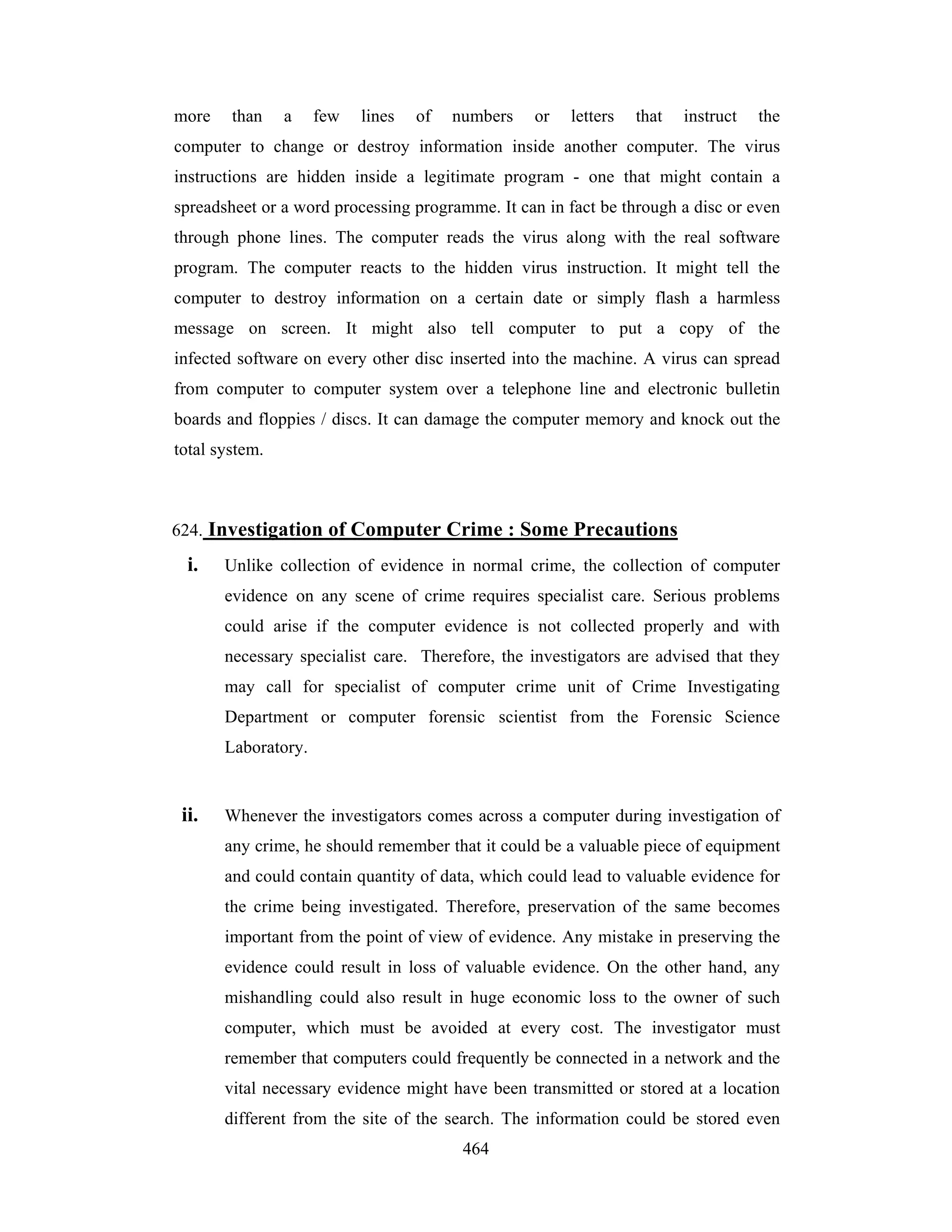 more

than

a

few

lines

of

numbers

or

letters

that

instruct

the

computer to change or destroy information inside another computer. The virus
instructions are hidden inside a legitimate program - one that might contain a
spreadsheet or a word processing programme. It can in fact be through a disc or even
through phone lines. The computer reads the virus along with the real software
program. The computer reacts to the hidden virus instruction. It might tell the
computer to destroy information on a certain date or simply flash a harmless
message on screen. It might also tell computer to put a copy of the
infected software on every other disc inserted into the machine. A virus can spread
from computer to computer system over a telephone line and electronic bulletin
boards and floppies / discs. It can damage the computer memory and knock out the
total system.

624. Investigation of Computer Crime : Some Precautions

i.

Unlike collection of evidence in normal crime, the collection of computer
evidence on any scene of crime requires specialist care. Serious problems
could arise if the computer evidence is not collected properly and with
necessary specialist care. Therefore, the investigators are advised that they
may call for specialist of computer crime unit of Crime Investigating
Department or computer forensic scientist from the Forensic Science
Laboratory.

ii.

Whenever the investigators comes across a computer during investigation of
any crime, he should remember that it could be a valuable piece of equipment
and could contain quantity of data, which could lead to valuable evidence for
the crime being investigated. Therefore, preservation of the same becomes
important from the point of view of evidence. Any mistake in preserving the
evidence could result in loss of valuable evidence. On the other hand, any
mishandling could also result in huge economic loss to the owner of such
computer, which must be avoided at every cost. The investigator must
remember that computers could frequently be connected in a network and the
vital necessary evidence might have been transmitted or stored at a location
different from the site of the search. The information could be stored even
464

 