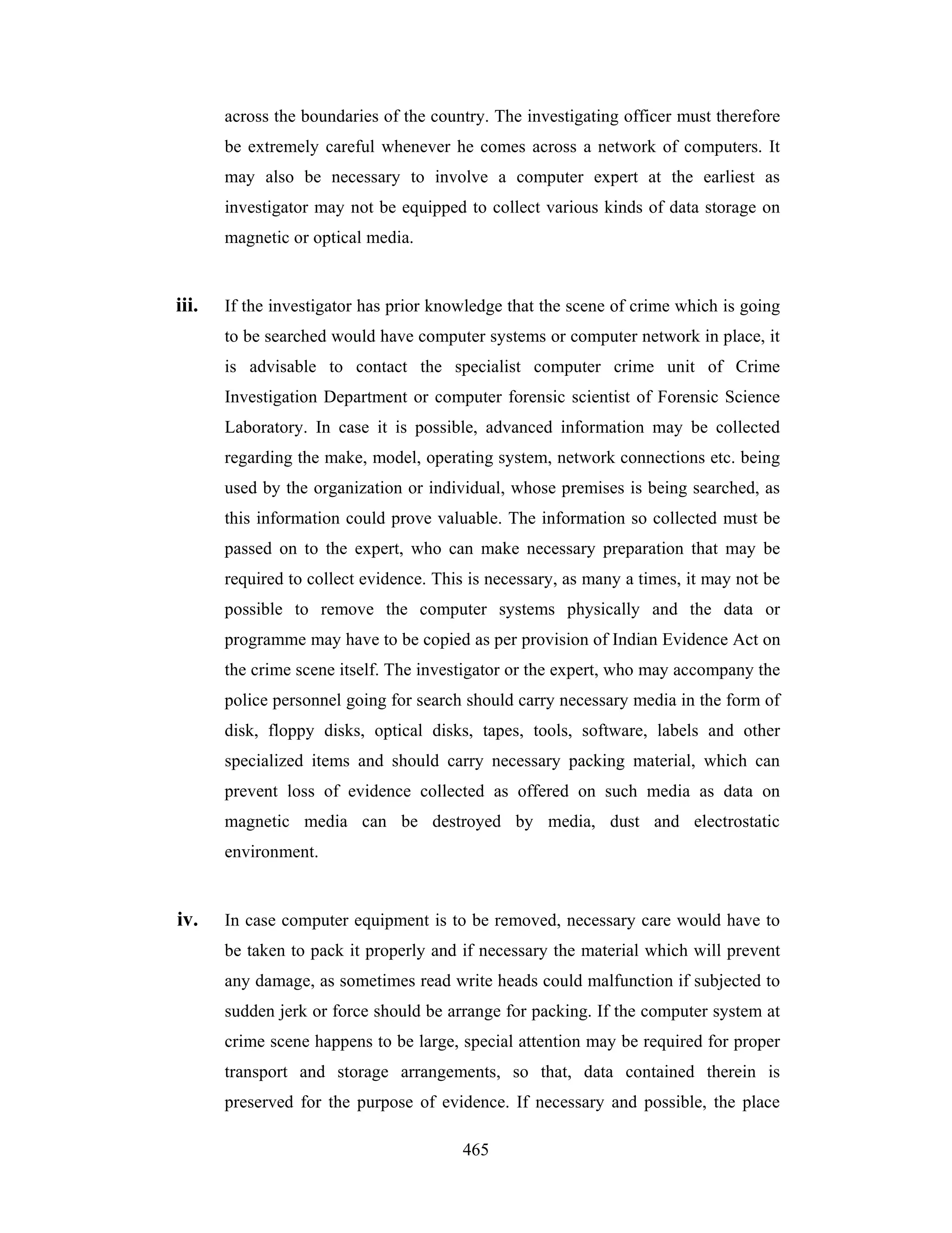 across the boundaries of the country. The investigating officer must therefore
be extremely careful whenever he comes across a network of computers. It
may also be necessary to involve a computer expert at the earliest as
investigator may not be equipped to collect various kinds of data storage on
magnetic or optical media.

iii.

If the investigator has prior knowledge that the scene of crime which is going
to be searched would have computer systems or computer network in place, it
is advisable to contact the specialist computer crime unit of Crime
Investigation Department or computer forensic scientist of Forensic Science
Laboratory. In case it is possible, advanced information may be collected
regarding the make, model, operating system, network connections etc. being
used by the organization or individual, whose premises is being searched, as
this information could prove valuable. The information so collected must be
passed on to the expert, who can make necessary preparation that may be
required to collect evidence. This is necessary, as many a times, it may not be
possible to remove the computer systems physically and the data or
programme may have to be copied as per provision of Indian Evidence Act on
the crime scene itself. The investigator or the expert, who may accompany the
police personnel going for search should carry necessary media in the form of
disk, floppy disks, optical disks, tapes, tools, software, labels and other
specialized items and should carry necessary packing material, which can
prevent loss of evidence collected as offered on such media as data on
magnetic media can be destroyed by media, dust and electrostatic
environment.

iv.

In case computer equipment is to be removed, necessary care would have to
be taken to pack it properly and if necessary the material which will prevent
any damage, as sometimes read write heads could malfunction if subjected to
sudden jerk or force should be arrange for packing. If the computer system at
crime scene happens to be large, special attention may be required for proper
transport and storage arrangements, so that, data contained therein is
preserved for the purpose of evidence. If necessary and possible, the place
465

 