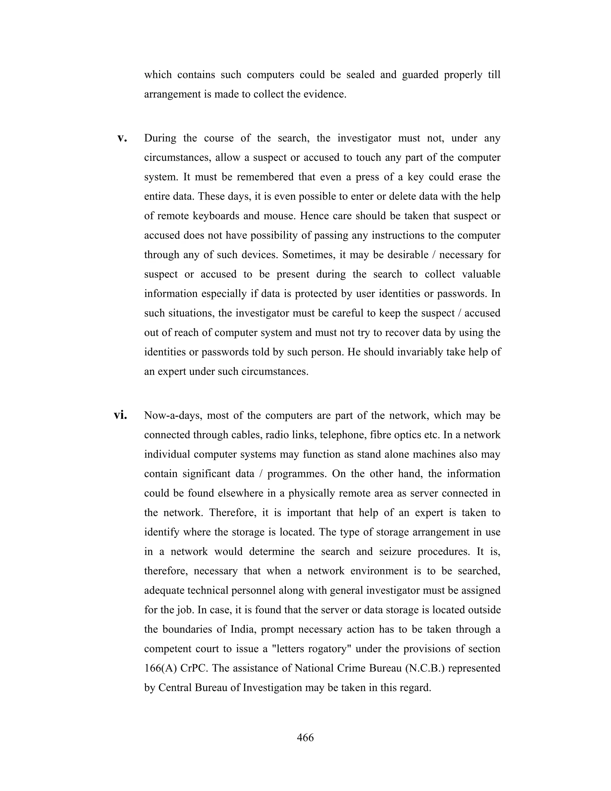 which contains such computers could be sealed and guarded properly till
arrangement is made to collect the evidence.

v.

During the course of the search, the investigator must not, under any
circumstances, allow a suspect or accused to touch any part of the computer
system. It must be remembered that even a press of a key could erase the
entire data. These days, it is even possible to enter or delete data with the help
of remote keyboards and mouse. Hence care should be taken that suspect or
accused does not have possibility of passing any instructions to the computer
through any of such devices. Sometimes, it may be desirable / necessary for
suspect or accused to be present during the search to collect valuable
information especially if data is protected by user identities or passwords. In
such situations, the investigator must be careful to keep the suspect / accused
out of reach of computer system and must not try to recover data by using the
identities or passwords told by such person. He should invariably take help of
an expert under such circumstances.

vi.

Now-a-days, most of the computers are part of the network, which may be
connected through cables, radio links, telephone, fibre optics etc. In a network
individual computer systems may function as stand alone machines also may
contain significant data / programmes. On the other hand, the information
could be found elsewhere in a physically remote area as server connected in
the network. Therefore, it is important that help of an expert is taken to
identify where the storage is located. The type of storage arrangement in use
in a network would determine the search and seizure procedures. It is,
therefore, necessary that when a network environment is to be searched,
adequate technical personnel along with general investigator must be assigned
for the job. In case, it is found that the server or data storage is located outside
the boundaries of India, prompt necessary action has to be taken through a
competent court to issue a "letters rogatory" under the provisions of section
166(A) CrPC. The assistance of National Crime Bureau (N.C.B.) represented
by Central Bureau of Investigation may be taken in this regard.

466

 
