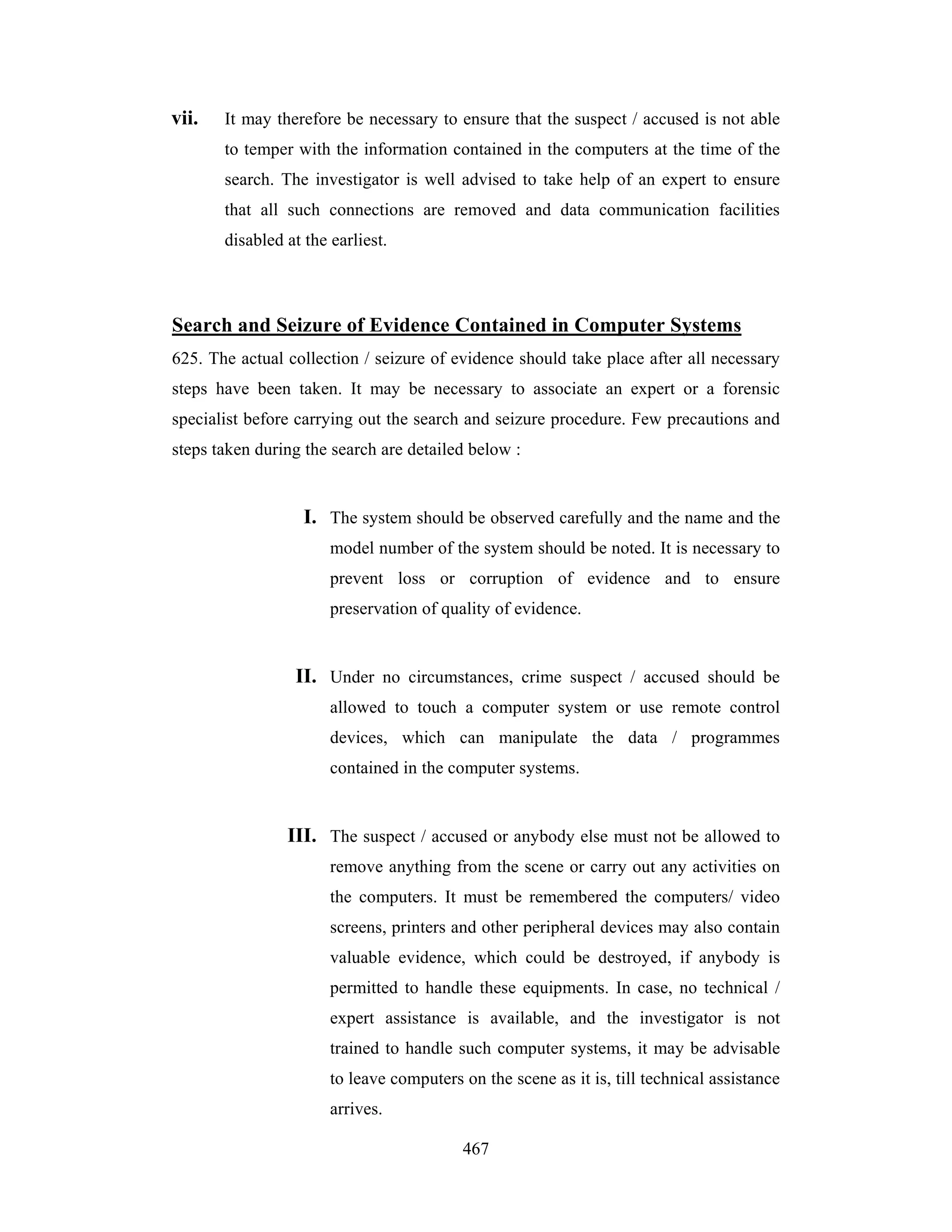 vii.

It may therefore be necessary to ensure that the suspect / accused is not able
to temper with the information contained in the computers at the time of the
search. The investigator is well advised to take help of an expert to ensure
that all such connections are removed and data communication facilities
disabled at the earliest.

Search and Seizure of Evidence Contained in Computer Systems
625. The actual collection / seizure of evidence should take place after all necessary
steps have been taken. It may be necessary to associate an expert or a forensic
specialist before carrying out the search and seizure procedure. Few precautions and
steps taken during the search are detailed below :

I. The system should be observed carefully and the name and the
model number of the system should be noted. It is necessary to
prevent loss or corruption of evidence and to ensure
preservation of quality of evidence.

II. Under no circumstances, crime suspect / accused should be
allowed to touch a computer system or use remote control
devices, which can manipulate the data / programmes
contained in the computer systems.

III. The suspect / accused or anybody else must not be allowed to
remove anything from the scene or carry out any activities on
the computers. It must be remembered the computers/ video
screens, printers and other peripheral devices may also contain
valuable evidence, which could be destroyed, if anybody is
permitted to handle these equipments. In case, no technical /
expert assistance is available, and the investigator is not
trained to handle such computer systems, it may be advisable
to leave computers on the scene as it is, till technical assistance
arrives.
467

 