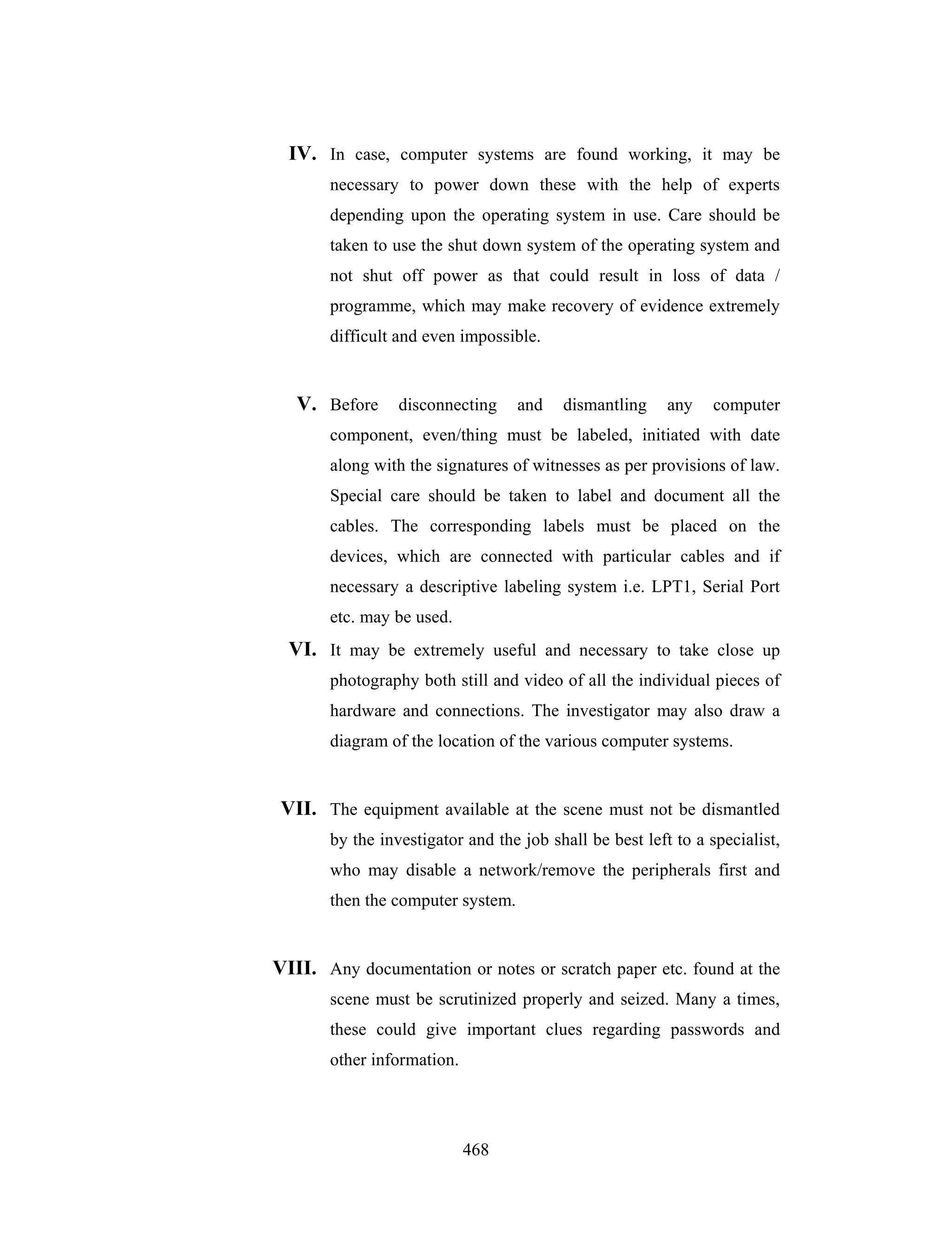 IV. In case, computer systems are found working, it may be
necessary to power down these with the help of experts
depending upon the operating system in use. Care should be
taken to use the shut down system of the operating system and
not shut off power as that could result in loss of data /
programme, which may make recovery of evidence extremely
difficult and even impossible.

V. Before disconnecting

and

dismantling

any

computer

component, even/thing must be labeled, initiated with date
along with the signatures of witnesses as per provisions of law.
Special care should be taken to label and document all the
cables. The corresponding labels must be placed on the
devices, which are connected with particular cables and if
necessary a descriptive labeling system i.e. LPT1, Serial Port
etc. may be used.

VI. It may be extremely useful and necessary to take close up
photography both still and video of all the individual pieces of
hardware and connections. The investigator may also draw a
diagram of the location of the various computer systems.

VII. The equipment available at the scene must not be dismantled
by the investigator and the job shall be best left to a specialist,
who may disable a network/remove the peripherals first and
then the computer system.

VIII. Any documentation or notes or scratch paper etc. found at the
scene must be scrutinized properly and seized. Many a times,
these could give important clues regarding passwords and
other information.

468

 