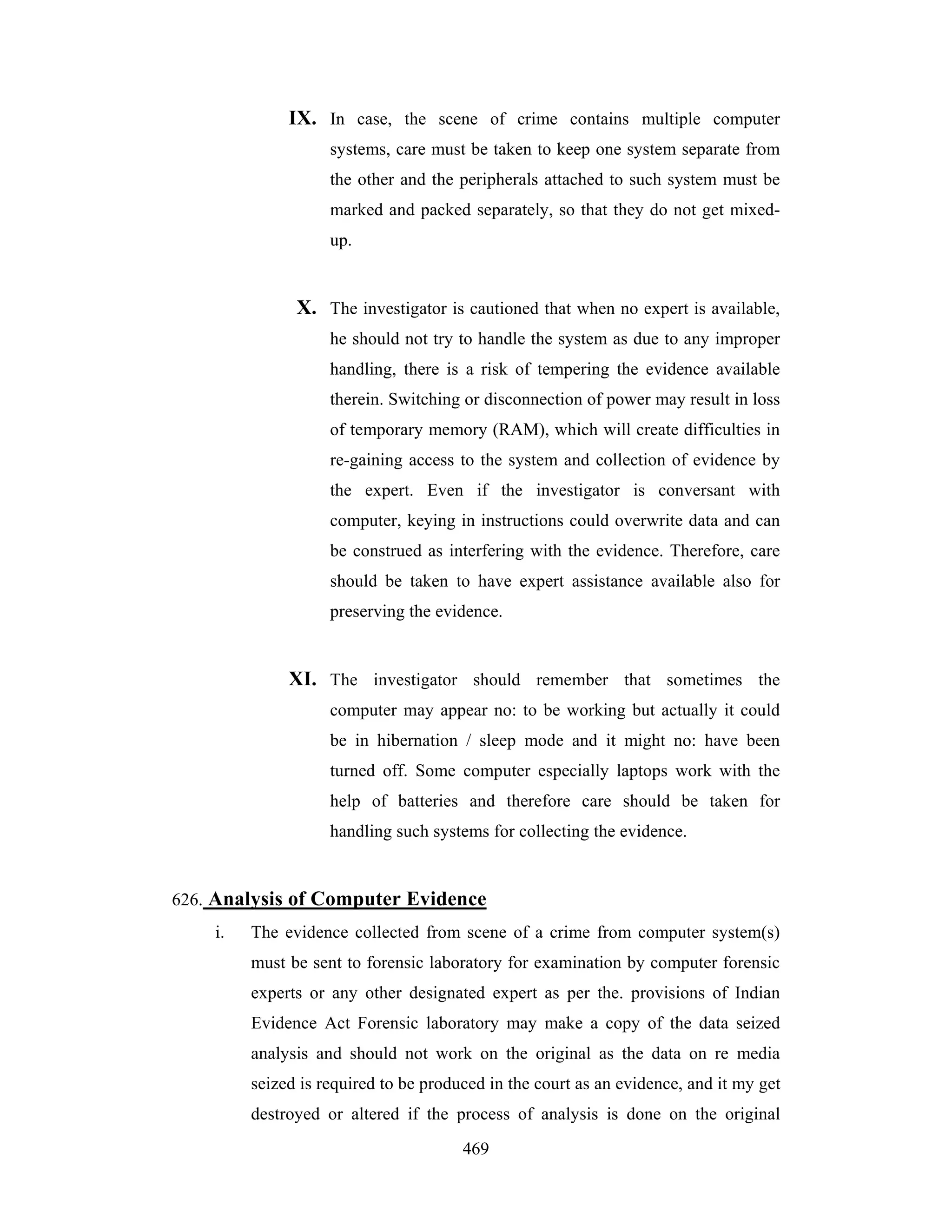 IX. In case, the scene of crime contains multiple computer
systems, care must be taken to keep one system separate from
the other and the peripherals attached to such system must be
marked and packed separately, so that they do not get mixedup.

X. The investigator is cautioned that when no expert is available,
he should not try to handle the system as due to any improper
handling, there is a risk of tempering the evidence available
therein. Switching or disconnection of power may result in loss
of temporary memory (RAM), which will create difficulties in
re-gaining access to the system and collection of evidence by
the expert. Even if the investigator is conversant with
computer, keying in instructions could overwrite data and can
be construed as interfering with the evidence. Therefore, care
should be taken to have expert assistance available also for
preserving the evidence.

XI. The investigator should remember that sometimes the
computer may appear no: to be working but actually it could
be in hibernation / sleep mode and it might no: have been
turned off. Some computer especially laptops work with the
help of batteries and therefore care should be taken for
handling such systems for collecting the evidence.

626. Analysis of Computer Evidence
i.

The evidence collected from scene of a crime from computer system(s)
must be sent to forensic laboratory for examination by computer forensic
experts or any other designated expert as per the. provisions of Indian
Evidence Act Forensic laboratory may make a copy of the data seized
analysis and should not work on the original as the data on re media
seized is required to be produced in the court as an evidence, and it my get
destroyed or altered if the process of analysis is done on the original
469

 