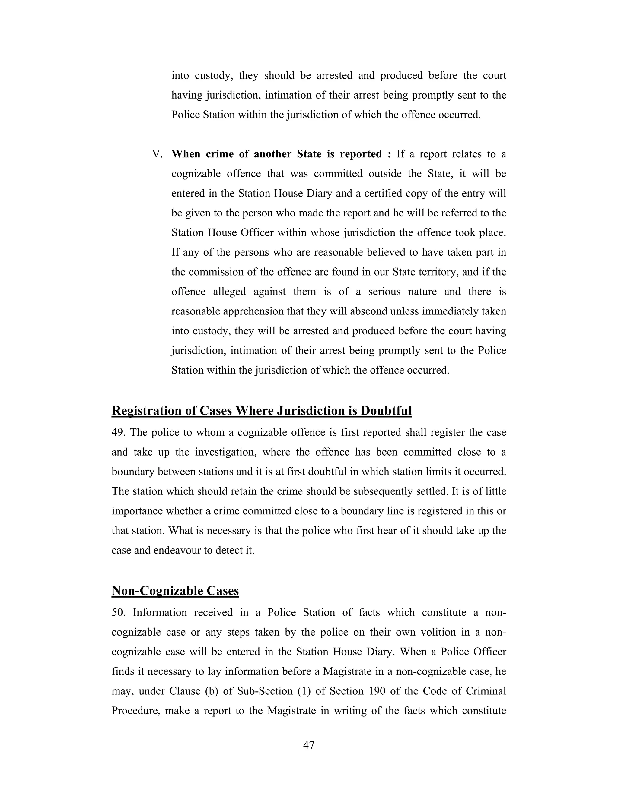 into custody, they should be arrested and produced before the court
having jurisdiction, intimation of their arrest being promptly sent to the
Police Station within the jurisdiction of which the offence occurred.

V. When crime of another State is reported : If a report relates to a
cognizable offence that was committed outside the State, it will be
entered in the Station House Diary and a certified copy of the entry will
be given to the person who made the report and he will be referred to the
Station House Officer within whose jurisdiction the offence took place.
If any of the persons who are reasonable believed to have taken part in
the commission of the offence are found in our State territory, and if the
offence alleged against them is of a serious nature and there is
reasonable apprehension that they will abscond unless immediately taken
into custody, they will be arrested and produced before the court having
jurisdiction, intimation of their arrest being promptly sent to the Police
Station within the jurisdiction of which the offence occurred.

Registration of Cases Where Jurisdiction is Doubtful
49. The police to whom a cognizable offence is first reported shall register the case
and take up the investigation, where the offence has been committed close to a
boundary between stations and it is at first doubtful in which station limits it occurred.
The station which should retain the crime should be subsequently settled. It is of little
importance whether a crime committed close to a boundary line is registered in this or
that station. What is necessary is that the police who first hear of it should take up the
case and endeavour to detect it.

Non-Cognizable Cases
50. Information received in a Police Station of facts which constitute a noncognizable case or any steps taken by the police on their own volition in a noncognizable case will be entered in the Station House Diary. When a Police Officer
finds it necessary to lay information before a Magistrate in a non-cognizable case, he
may, under Clause (b) of Sub-Section (1) of Section 190 of the Code of Criminal
Procedure, make a report to the Magistrate in writing of the facts which constitute
47

 