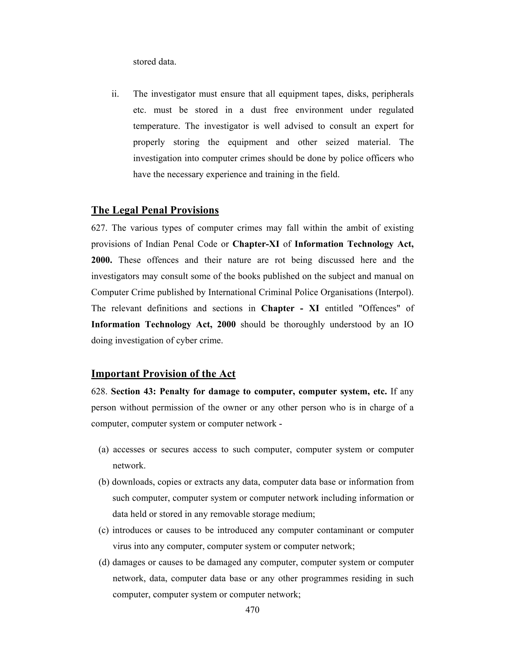 stored data.

ii.

The investigator must ensure that all equipment tapes, disks, peripherals
etc. must be stored in a dust free environment under regulated
temperature. The investigator is well advised to consult an expert for
properly storing the equipment and other seized material. The
investigation into computer crimes should be done by police officers who
have the necessary experience and training in the field.

The Legal Penal Provisions
627. The various types of computer crimes may fall within the ambit of existing
provisions of Indian Penal Code or Chapter-XI of Information Technology Act,
2000. These offences and their nature are rot being discussed here and the
investigators may consult some of the books published on the subject and manual on
Computer Crime published by International Criminal Police Organisations (Interpol).
The relevant definitions and sections in Chapter - XI entitled "Offences" of
Information Technology Act, 2000 should be thoroughly understood by an IO
doing investigation of cyber crime.

Important Provision of the Act
628. Section 43: Penalty for damage to computer, computer system, etc. If any
person without permission of the owner or any other person who is in charge of a
computer, computer system or computer network (a) accesses or secures access to such computer, computer system or computer
network.
(b) downloads, copies or extracts any data, computer data base or information from
such computer, computer system or computer network including information or
data held or stored in any removable storage medium;
(c) introduces or causes to be introduced any computer contaminant or computer
virus into any computer, computer system or computer network;
(d) damages or causes to be damaged any computer, computer system or computer
network, data, computer data base or any other programmes residing in such
computer, computer system or computer network;
470

 