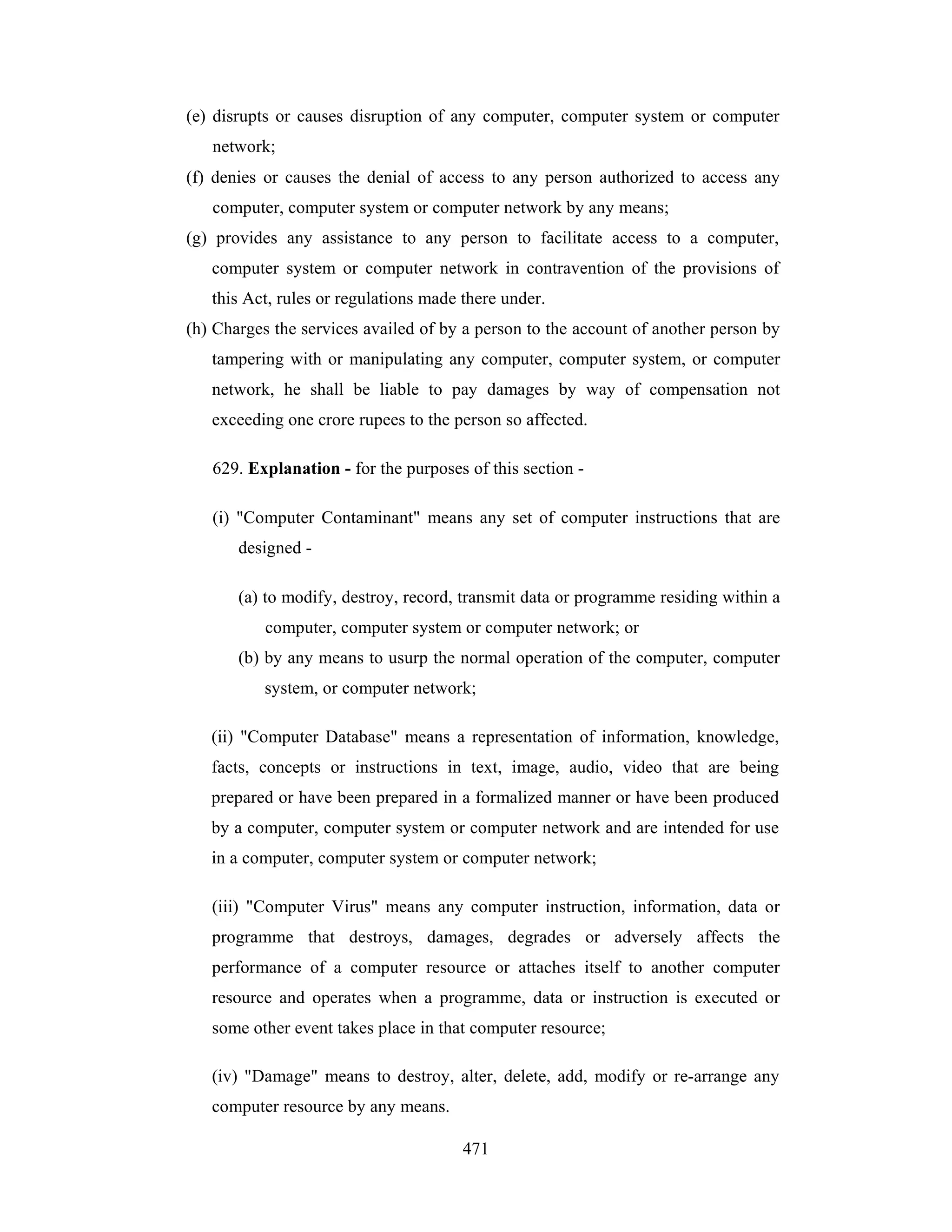 (e) disrupts or causes disruption of any computer, computer system or computer
network;
(f) denies or causes the denial of access to any person authorized to access any
computer, computer system or computer network by any means;
(g) provides any assistance to any person to facilitate access to a computer,
computer system or computer network in contravention of the provisions of
this Act, rules or regulations made there under.
(h) Charges the services availed of by a person to the account of another person by
tampering with or manipulating any computer, computer system, or computer
network, he shall be liable to pay damages by way of compensation not
exceeding one crore rupees to the person so affected.
629. Explanation - for the purposes of this section (i) "Computer Contaminant" means any set of computer instructions that are
designed (a) to modify, destroy, record, transmit data or programme residing within a
computer, computer system or computer network; or
(b) by any means to usurp the normal operation of the computer, computer
system, or computer network;
(ii) "Computer Database" means a representation of information, knowledge,
facts, concepts or instructions in text, image, audio, video that are being
prepared or have been prepared in a formalized manner or have been produced
by a computer, computer system or computer network and are intended for use
in a computer, computer system or computer network;
(iii) "Computer Virus" means any computer instruction, information, data or
programme that destroys, damages, degrades or adversely affects the
performance of a computer resource or attaches itself to another computer
resource and operates when a programme, data or instruction is executed or
some other event takes place in that computer resource;
(iv) "Damage" means to destroy, alter, delete, add, modify or re-arrange any
computer resource by any means.
471

 