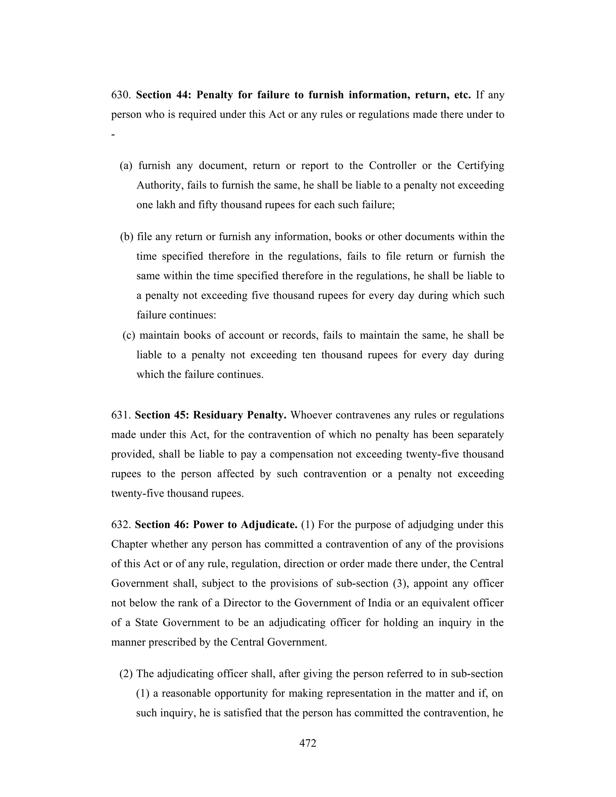 630. Section 44: Penalty for failure to furnish information, return, etc. If any
person who is required under this Act or any rules or regulations made there under to
(a) furnish any document, return or report to the Controller or the Certifying
Authority, fails to furnish the same, he shall be liable to a penalty not exceeding
one lakh and fifty thousand rupees for each such failure;
(b) file any return or furnish any information, books or other documents within the
time specified therefore in the regulations, fails to file return or furnish the
same within the time specified therefore in the regulations, he shall be liable to
a penalty not exceeding five thousand rupees for every day during which such
failure continues:
(c) maintain books of account or records, fails to maintain the same, he shall be
liable to a penalty not exceeding ten thousand rupees for every day during
which the failure continues.

631. Section 45: Residuary Penalty. Whoever contravenes any rules or regulations
made under this Act, for the contravention of which no penalty has been separately
provided, shall be liable to pay a compensation not exceeding twenty-five thousand
rupees to the person affected by such contravention or a penalty not exceeding
twenty-five thousand rupees.
632. Section 46: Power to Adjudicate. (1) For the purpose of adjudging under this
Chapter whether any person has committed a contravention of any of the provisions
of this Act or of any rule, regulation, direction or order made there under, the Central
Government shall, subject to the provisions of sub-section (3), appoint any officer
not below the rank of a Director to the Government of India or an equivalent officer
of a State Government to be an adjudicating officer for holding an inquiry in the
manner prescribed by the Central Government.
(2) The adjudicating officer shall, after giving the person referred to in sub-section
(1) a reasonable opportunity for making representation in the matter and if, on
such inquiry, he is satisfied that the person has committed the contravention, he
472

 