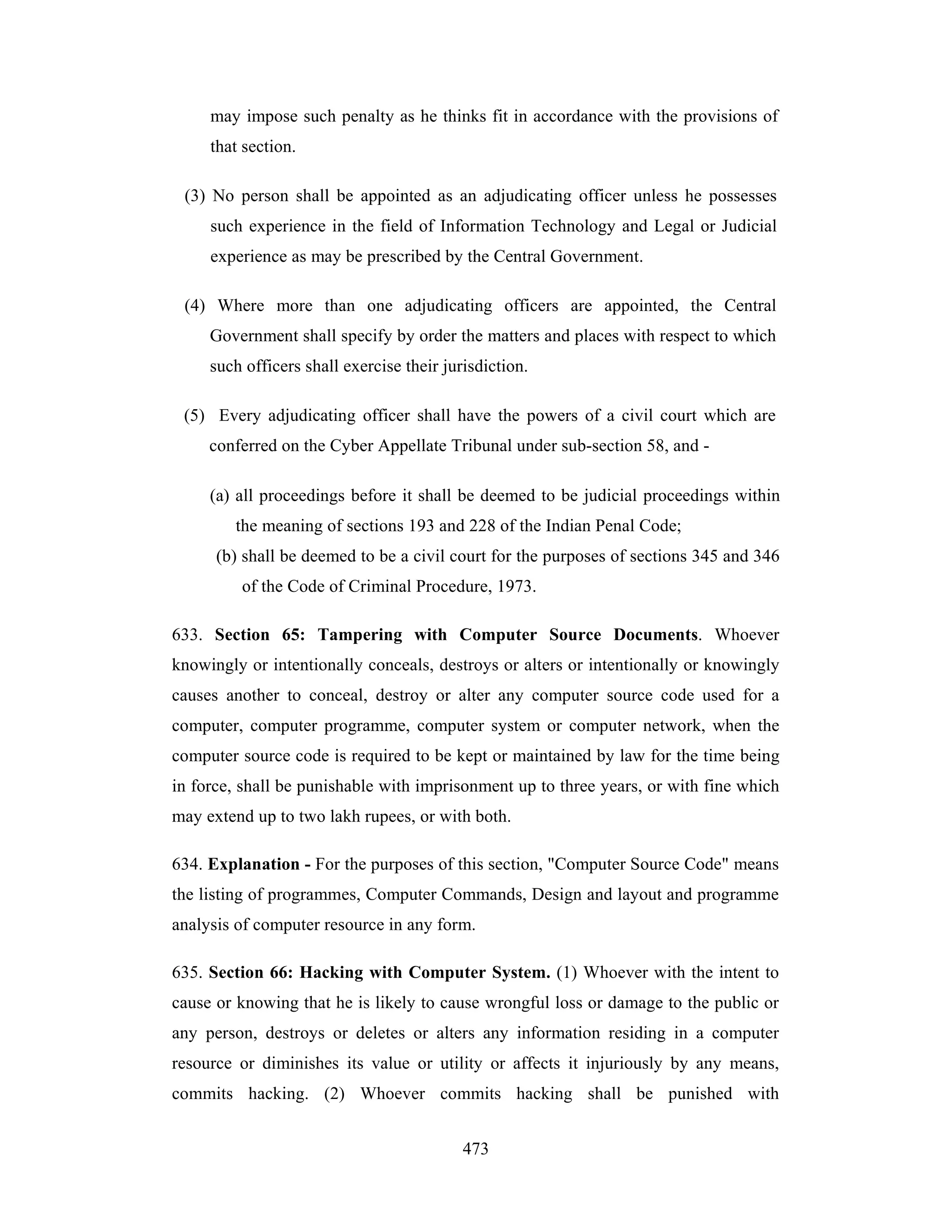 may impose such penalty as he thinks fit in accordance with the provisions of
that section.
(3) No person shall be appointed as an adjudicating officer unless he possesses
such experience in the field of Information Technology and Legal or Judicial
experience as may be prescribed by the Central Government.
(4) Where more than one adjudicating officers are appointed, the Central
Government shall specify by order the matters and places with respect to which
such officers shall exercise their jurisdiction.
(5) Every adjudicating officer shall have the powers of a civil court which are
conferred on the Cyber Appellate Tribunal under sub-section 58, and (a) all proceedings before it shall be deemed to be judicial proceedings within
the meaning of sections 193 and 228 of the Indian Penal Code;
(b) shall be deemed to be a civil court for the purposes of sections 345 and 346
of the Code of Criminal Procedure, 1973.
633. Section 65: Tampering with Computer Source Documents. Whoever
knowingly or intentionally conceals, destroys or alters or intentionally or knowingly
causes another to conceal, destroy or alter any computer source code used for a
computer, computer programme, computer system or computer network, when the
computer source code is required to be kept or maintained by law for the time being
in force, shall be punishable with imprisonment up to three years, or with fine which
may extend up to two lakh rupees, or with both.
634. Explanation - For the purposes of this section, "Computer Source Code" means
the listing of programmes, Computer Commands, Design and layout and programme
analysis of computer resource in any form.
635. Section 66: Hacking with Computer System. (1) Whoever with the intent to
cause or knowing that he is likely to cause wrongful loss or damage to the public or
any person, destroys or deletes or alters any information residing in a computer
resource or diminishes its value or utility or affects it injuriously by any means,
commits hacking. (2) Whoever commits hacking shall be punished with
473

 