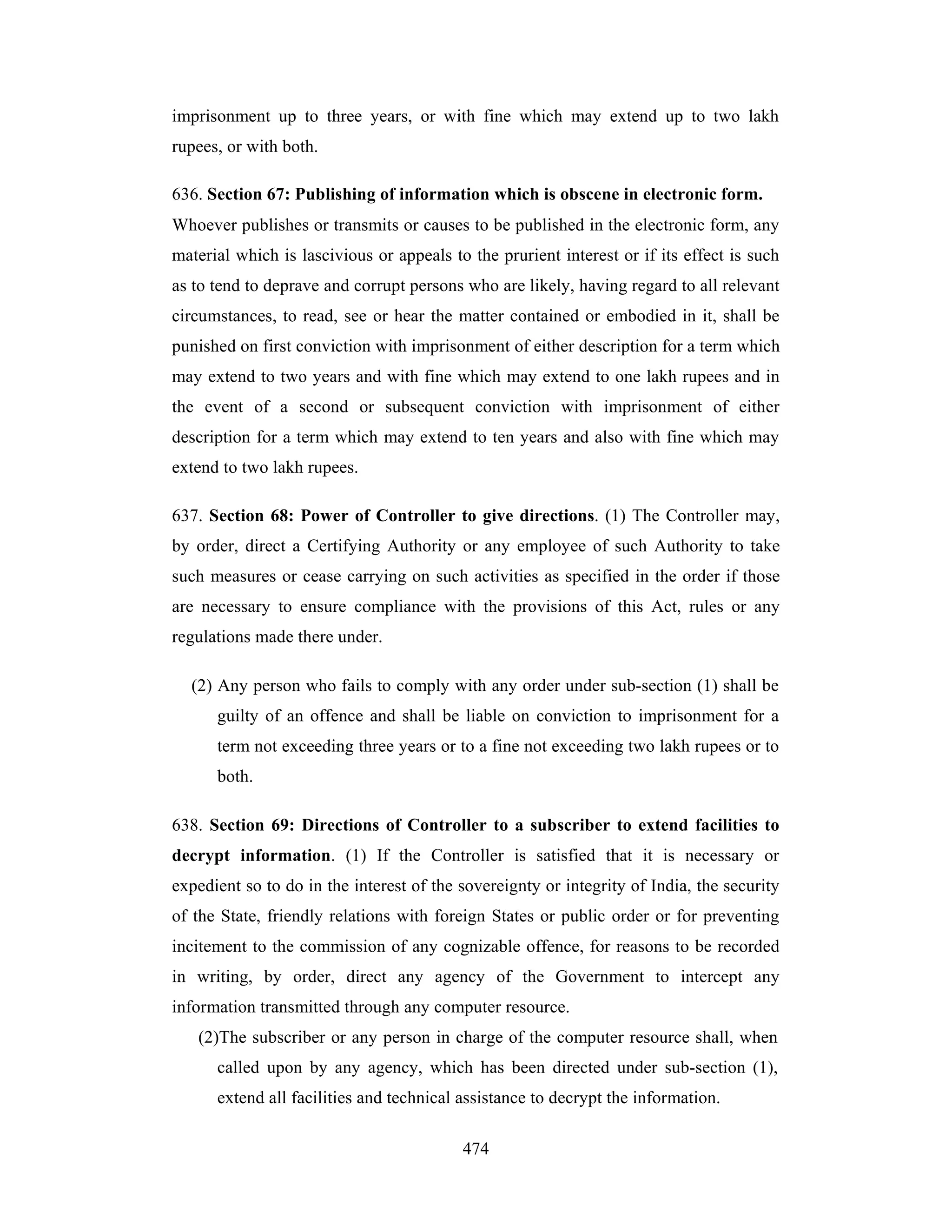 imprisonment up to three years, or with fine which may extend up to two lakh
rupees, or with both.
636. Section 67: Publishing of information which is obscene in electronic form.
Whoever publishes or transmits or causes to be published in the electronic form, any
material which is lascivious or appeals to the prurient interest or if its effect is such
as to tend to deprave and corrupt persons who are likely, having regard to all relevant
circumstances, to read, see or hear the matter contained or embodied in it, shall be
punished on first conviction with imprisonment of either description for a term which
may extend to two years and with fine which may extend to one lakh rupees and in
the event of a second or subsequent conviction with imprisonment of either
description for a term which may extend to ten years and also with fine which may
extend to two lakh rupees.
637. Section 68: Power of Controller to give directions. (1) The Controller may,
by order, direct a Certifying Authority or any employee of such Authority to take
such measures or cease carrying on such activities as specified in the order if those
are necessary to ensure compliance with the provisions of this Act, rules or any
regulations made there under.
(2) Any person who fails to comply with any order under sub-section (1) shall be
guilty of an offence and shall be liable on conviction to imprisonment for a
term not exceeding three years or to a fine not exceeding two lakh rupees or to
both.
638. Section 69: Directions of Controller to a subscriber to extend facilities to
decrypt information. (1) If the Controller is satisfied that it is necessary or
expedient so to do in the interest of the sovereignty or integrity of India, the security
of the State, friendly relations with foreign States or public order or for preventing
incitement to the commission of any cognizable offence, for reasons to be recorded
in writing, by order, direct any agency of the Government to intercept any
information transmitted through any computer resource.
(2)The subscriber or any person in charge of the computer resource shall, when
called upon by any agency, which has been directed under sub-section (1),
extend all facilities and technical assistance to decrypt the information.
474

 