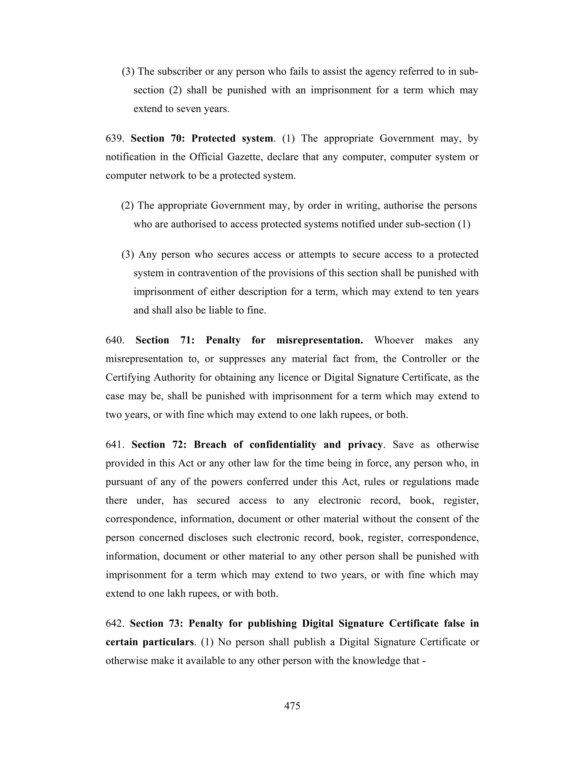 (3) The subscriber or any person who fails to assist the agency referred to in subsection (2) shall be punished with an imprisonment for a term which may
extend to seven years.
639. Section 70: Protected system. (1) The appropriate Government may, by
notification in the Official Gazette, declare that any computer, computer system or
computer network to be a protected system.
(2) The appropriate Government may, by order in writing, authorise the persons
who are authorised to access protected systems notified under sub-section (1)
(3) Any person who secures access or attempts to secure access to a protected
system in contravention of the provisions of this section shall be punished with
imprisonment of either description for a term, which may extend to ten years
and shall also be liable to fine.
640.

Section

71:

Penalty

for

misrepresentation.

Whoever

makes

any

misrepresentation to, or suppresses any material fact from, the Controller or the
Certifying Authority for obtaining any licence or Digital Signature Certificate, as the
case may be, shall be punished with imprisonment for a term which may extend to
two years, or with fine which may extend to one lakh rupees, or both.
641. Section 72: Breach of confidentiality and privacy. Save as otherwise
provided in this Act or any other law for the time being in force, any person who, in
pursuant of any of the powers conferred under this Act, rules or regulations made
there under, has secured access to any electronic record, book, register,
correspondence, information, document or other material without the consent of the
person concerned discloses such electronic record, book, register, correspondence,
information, document or other material to any other person shall be punished with
imprisonment for a term which may extend to two years, or with fine which may
extend to one lakh rupees, or with both.
642. Section 73: Penalty for publishing Digital Signature Certificate false in
certain particulars. (1) No person shall publish a Digital Signature Certificate or
otherwise make it available to any other person with the knowledge that -

475

 