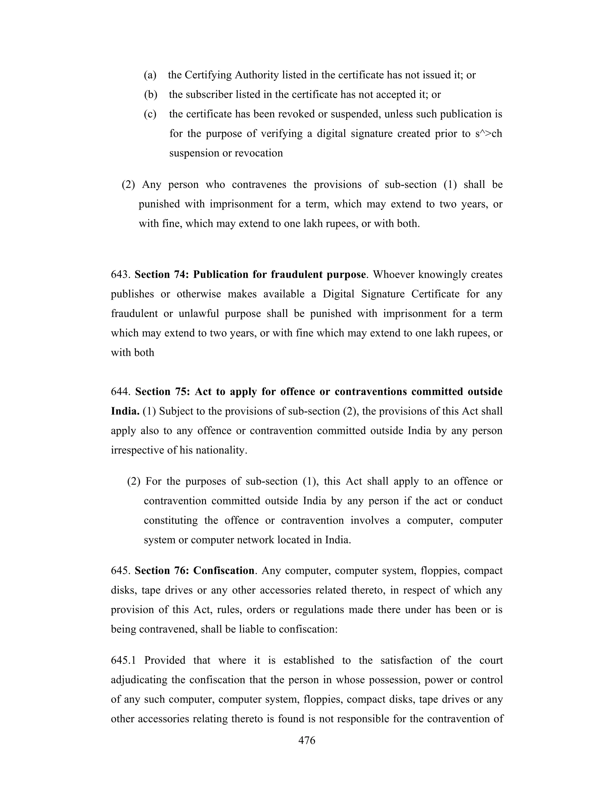 (a)

the Certifying Authority listed in the certificate has not issued it; or

(b)

the subscriber listed in the certificate has not accepted it; or

(c)

the certificate has been revoked or suspended, unless such publication is
for the purpose of verifying a digital signature created prior to s^>ch
suspension or revocation

(2) Any person who contravenes the provisions of sub-section (1) shall be
punished with imprisonment for a term, which may extend to two years, or
with fine, which may extend to one lakh rupees, or with both.

643. Section 74: Publication for fraudulent purpose. Whoever knowingly creates
publishes or otherwise makes available a Digital Signature Certificate for any
fraudulent or unlawful purpose shall be punished with imprisonment for a term
which may extend to two years, or with fine which may extend to one lakh rupees, or
with both

644. Section 75: Act to apply for offence or contraventions committed outside
India. (1) Subject to the provisions of sub-section (2), the provisions of this Act shall
apply also to any offence or contravention committed outside India by any person
irrespective of his nationality.
(2) For the purposes of sub-section (1), this Act shall apply to an offence or
contravention committed outside India by any person if the act or conduct
constituting the offence or contravention involves a computer, computer
system or computer network located in India.
645. Section 76: Confiscation. Any computer, computer system, floppies, compact
disks, tape drives or any other accessories related thereto, in respect of which any
provision of this Act, rules, orders or regulations made there under has been or is
being contravened, shall be liable to confiscation:
645.1 Provided that where it is established to the satisfaction of the court
adjudicating the confiscation that the person in whose possession, power or control
of any such computer, computer system, floppies, compact disks, tape drives or any
other accessories relating thereto is found is not responsible for the contravention of
476

 