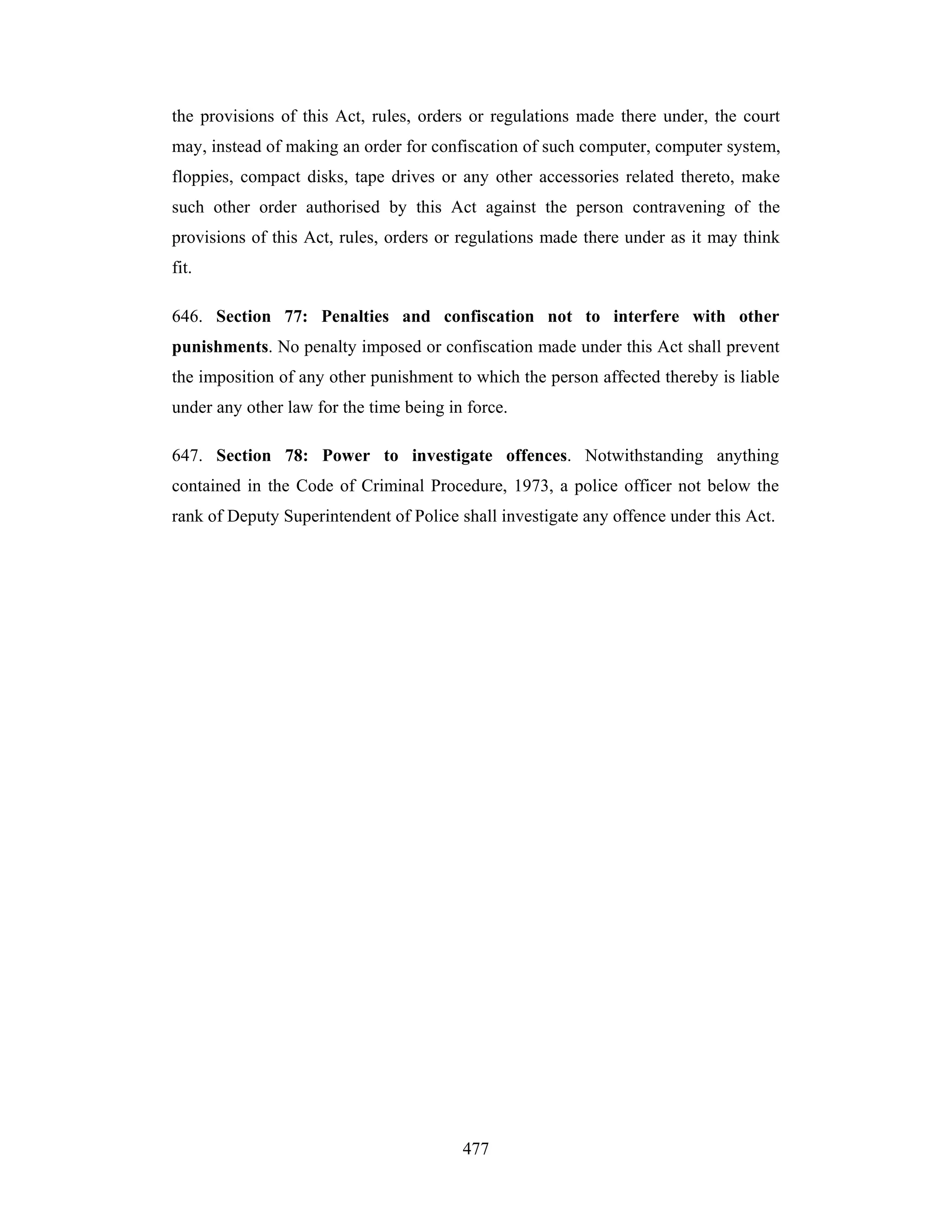 the provisions of this Act, rules, orders or regulations made there under, the court
may, instead of making an order for confiscation of such computer, computer system,
floppies, compact disks, tape drives or any other accessories related thereto, make
such other order authorised by this Act against the person contravening of the
provisions of this Act, rules, orders or regulations made there under as it may think
fit.
646. Section 77: Penalties and confiscation not to interfere with other
punishments. No penalty imposed or confiscation made under this Act shall prevent
the imposition of any other punishment to which the person affected thereby is liable
under any other law for the time being in force.
647. Section 78: Power to investigate offences. Notwithstanding anything
contained in the Code of Criminal Procedure, 1973, a police officer not below the
rank of Deputy Superintendent of Police shall investigate any offence under this Act.

477

 