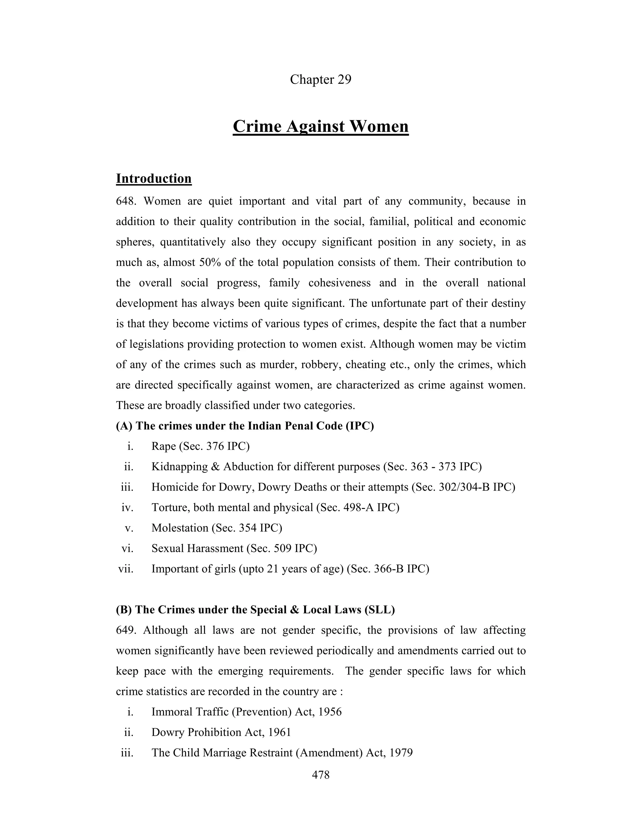 Chapter 29

Crime Against Women
Introduction
648. Women are quiet important and vital part of any community, because in
addition to their quality contribution in the social, familial, political and economic
spheres, quantitatively also they occupy significant position in any society, in as
much as, almost 50% of the total population consists of them. Their contribution to
the overall social progress, family cohesiveness and in the overall national
development has always been quite significant. The unfortunate part of their destiny
is that they become victims of various types of crimes, despite the fact that a number
of legislations providing protection to women exist. Although women may be victim
of any of the crimes such as murder, robbery, cheating etc., only the crimes, which
are directed specifically against women, are characterized as crime against women.
These are broadly classified under two categories.
(A) The crimes under the Indian Penal Code (IPC)
i.

Rape (Sec. 376 IPC)

ii.

Kidnapping & Abduction for different purposes (Sec. 363 - 373 IPC)

iii.

Homicide for Dowry, Dowry Deaths or their attempts (Sec. 302/304-B IPC)

iv.

Torture, both mental and physical (Sec. 498-A IPC)

v.

Molestation (Sec. 354 IPC)

vi.

Sexual Harassment (Sec. 509 IPC)

vii.

Important of girls (upto 21 years of age) (Sec. 366-B IPC)

(B) The Crimes under the Special & Local Laws (SLL)
649. Although all laws are not gender specific, the provisions of law affecting
women significantly have been reviewed periodically and amendments carried out to
keep pace with the emerging requirements. The gender specific laws for which
crime statistics are recorded in the country are :
i.

Immoral Traffic (Prevention) Act, 1956

ii.

Dowry Prohibition Act, 1961

iii.

The Child Marriage Restraint (Amendment) Act, 1979
478

 