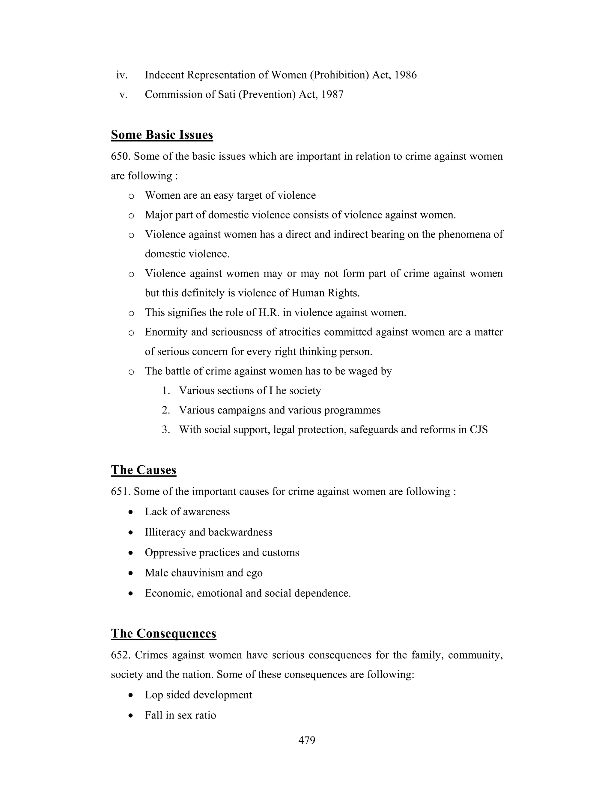 iv.

Indecent Representation of Women (Prohibition) Act, 1986

v.

Commission of Sati (Prevention) Act, 1987

Some Basic Issues
650. Some of the basic issues which are important in relation to crime against women
are following :
o Women are an easy target of violence
o Major part of domestic violence consists of violence against women.
o Violence against women has a direct and indirect bearing on the phenomena of
domestic violence.
o Violence against women may or may not form part of crime against women
but this definitely is violence of Human Rights.
o This signifies the role of H.R. in violence against women.
o Enormity and seriousness of atrocities committed against women are a matter
of serious concern for every right thinking person.
o The battle of crime against women has to be waged by
1. Various sections of I he society
2. Various campaigns and various programmes
3. With social support, legal protection, safeguards and reforms in CJS

The Causes
651. Some of the important causes for crime against women are following :
•

Lack of awareness

•

Illiteracy and backwardness

•

Oppressive practices and customs

•

Male chauvinism and ego

•

Economic, emotional and social dependence.

The Consequences
652. Crimes against women have serious consequences for the family, community,
society and the nation. Some of these consequences are following:
•

Lop sided development

•

Fall in sex ratio
479

 