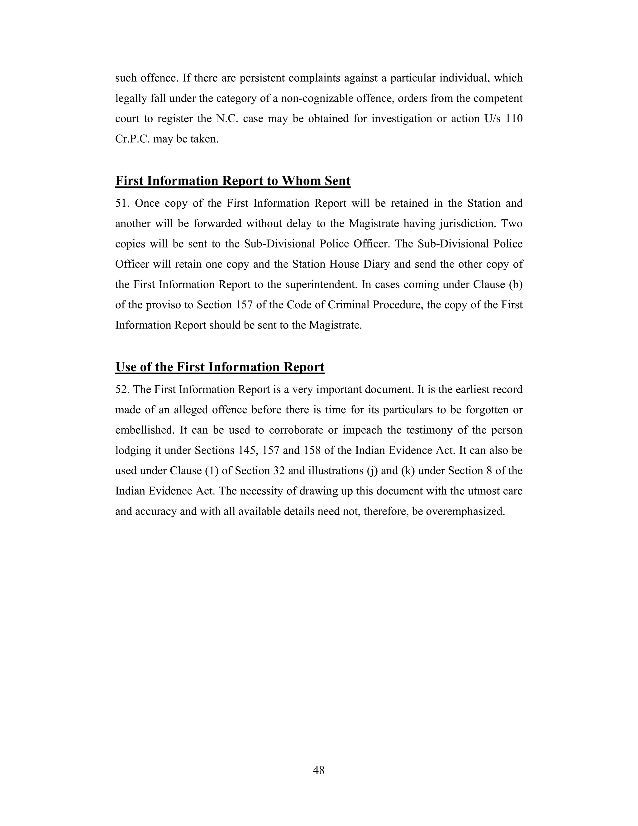 such offence. If there are persistent complaints against a particular individual, which
legally fall under the category of a non-cognizable offence, orders from the competent
court to register the N.C. case may be obtained for investigation or action U/s 110
Cr.P.C. may be taken.

First Information Report to Whom Sent
51. Once copy of the First Information Report will be retained in the Station and
another will be forwarded without delay to the Magistrate having jurisdiction. Two
copies will be sent to the Sub-Divisional Police Officer. The Sub-Divisional Police
Officer will retain one copy and the Station House Diary and send the other copy of
the First Information Report to the superintendent. In cases coming under Clause (b)
of the proviso to Section 157 of the Code of Criminal Procedure, the copy of the First
Information Report should be sent to the Magistrate.

Use of the First Information Report
52. The First Information Report is a very important document. It is the earliest record
made of an alleged offence before there is time for its particulars to be forgotten or
embellished. It can be used to corroborate or impeach the testimony of the person
lodging it under Sections 145, 157 and 158 of the Indian Evidence Act. It can also be
used under Clause (1) of Section 32 and illustrations (j) and (k) under Section 8 of the
Indian Evidence Act. The necessity of drawing up this document with the utmost care
and accuracy and with all available details need not, therefore, be overemphasized.

48

 