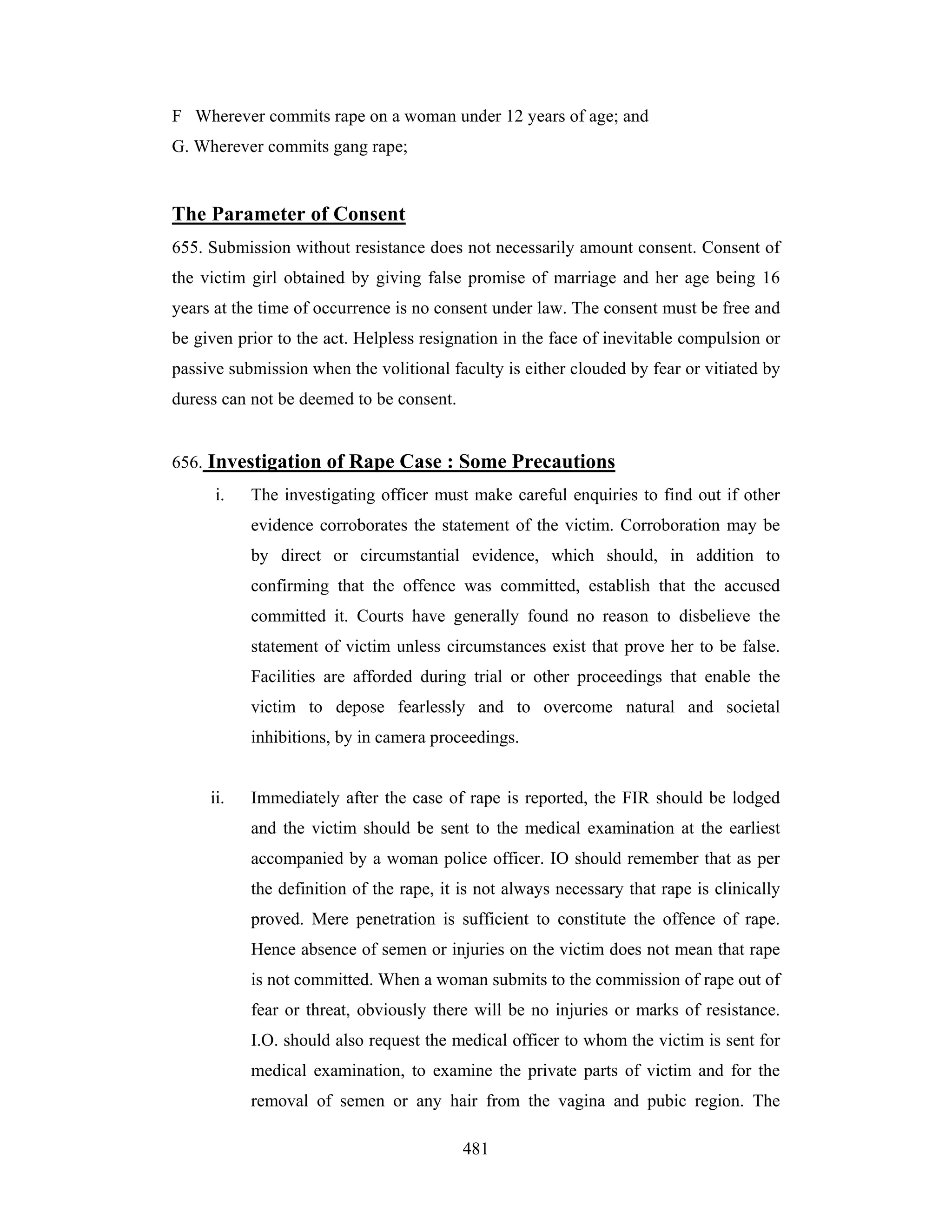 F Wherever commits rape on a woman under 12 years of age; and
G. Wherever commits gang rape;

The Parameter of Consent
655. Submission without resistance does not necessarily amount consent. Consent of
the victim girl obtained by giving false promise of marriage and her age being 16
years at the time of occurrence is no consent under law. The consent must be free and
be given prior to the act. Helpless resignation in the face of inevitable compulsion or
passive submission when the volitional faculty is either clouded by fear or vitiated by
duress can not be deemed to be consent.

656. Investigation of Rape Case : Some Precautions
i.

The investigating officer must make careful enquiries to find out if other
evidence corroborates the statement of the victim. Corroboration may be
by direct or circumstantial evidence, which should, in addition to
confirming that the offence was committed, establish that the accused
committed it. Courts have generally found no reason to disbelieve the
statement of victim unless circumstances exist that prove her to be false.
Facilities are afforded during trial or other proceedings that enable the
victim to depose fearlessly and to overcome natural and societal
inhibitions, by in camera proceedings.

ii.

Immediately after the case of rape is reported, the FIR should be lodged
and the victim should be sent to the medical examination at the earliest
accompanied by a woman police officer. IO should remember that as per
the definition of the rape, it is not always necessary that rape is clinically
proved. Mere penetration is sufficient to constitute the offence of rape.
Hence absence of semen or injuries on the victim does not mean that rape
is not committed. When a woman submits to the commission of rape out of
fear or threat, obviously there will be no injuries or marks of resistance.
I.O. should also request the medical officer to whom the victim is sent for
medical examination, to examine the private parts of victim and for the
removal of semen or any hair from the vagina and pubic region. The
481

 