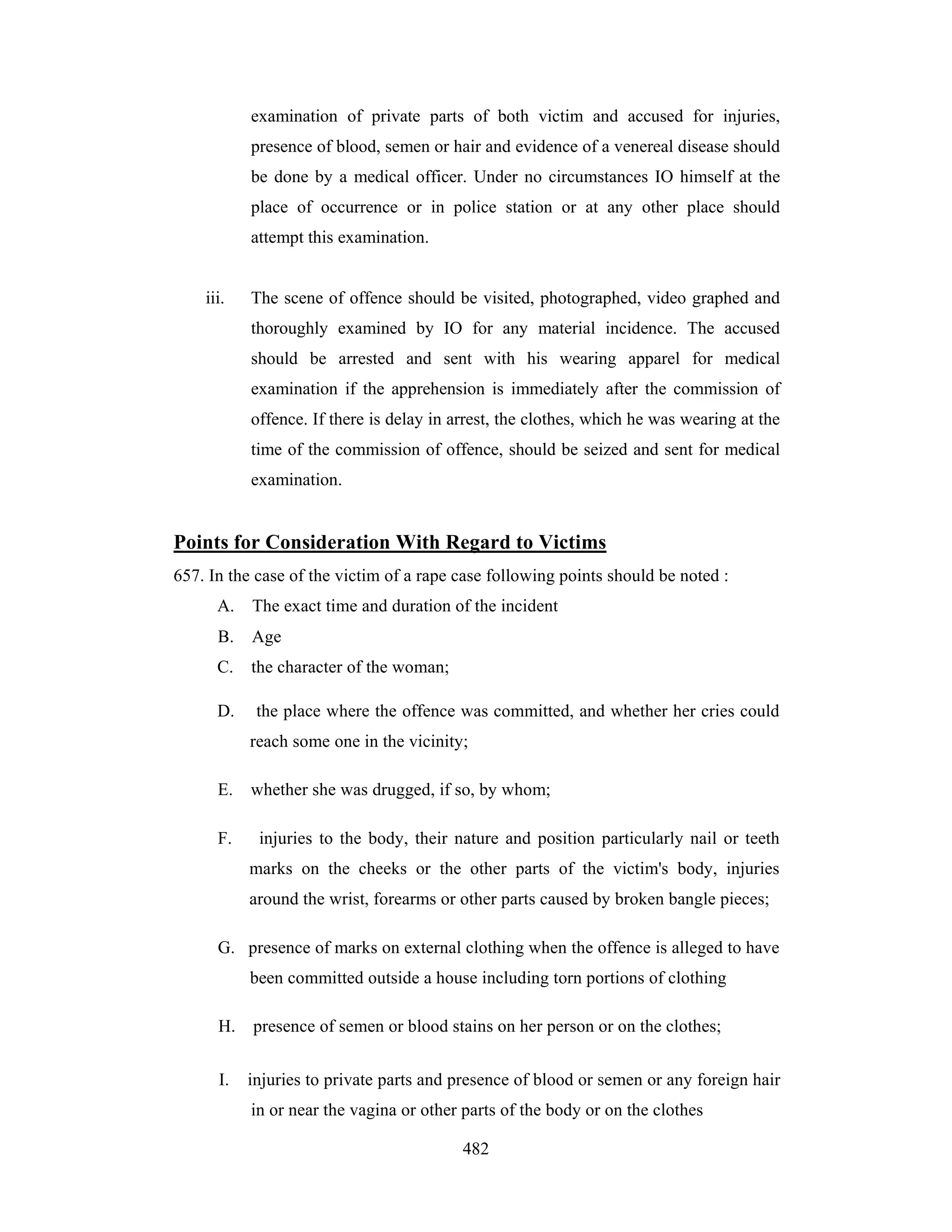 examination of private parts of both victim and accused for injuries,
presence of blood, semen or hair and evidence of a venereal disease should
be done by a medical officer. Under no circumstances IO himself at the
place of occurrence or in police station or at any other place should
attempt this examination.

iii.

The scene of offence should be visited, photographed, video graphed and
thoroughly examined by IO for any material incidence. The accused
should be arrested and sent with his wearing apparel for medical
examination if the apprehension is immediately after the commission of
offence. If there is delay in arrest, the clothes, which he was wearing at the
time of the commission of offence, should be seized and sent for medical
examination.

Points for Consideration With Regard to Victims
657. In the case of the victim of a rape case following points should be noted :
A.

The exact time and duration of the incident

B.

Age

C.

the character of the woman;

D.

the place where the offence was committed, and whether her cries could
reach some one in the vicinity;

E.
F.

whether she was drugged, if so, by whom;
injuries to the body, their nature and position particularly nail or teeth
marks on the cheeks or the other parts of the victim's body, injuries
around the wrist, forearms or other parts caused by broken bangle pieces;

G. presence of marks on external clothing when the offence is alleged to have
been committed outside a house including torn portions of clothing
H.
I.

presence of semen or blood stains on her person or on the clothes;
injuries to private parts and presence of blood or semen or any foreign hair
in or near the vagina or other parts of the body or on the clothes
482

 