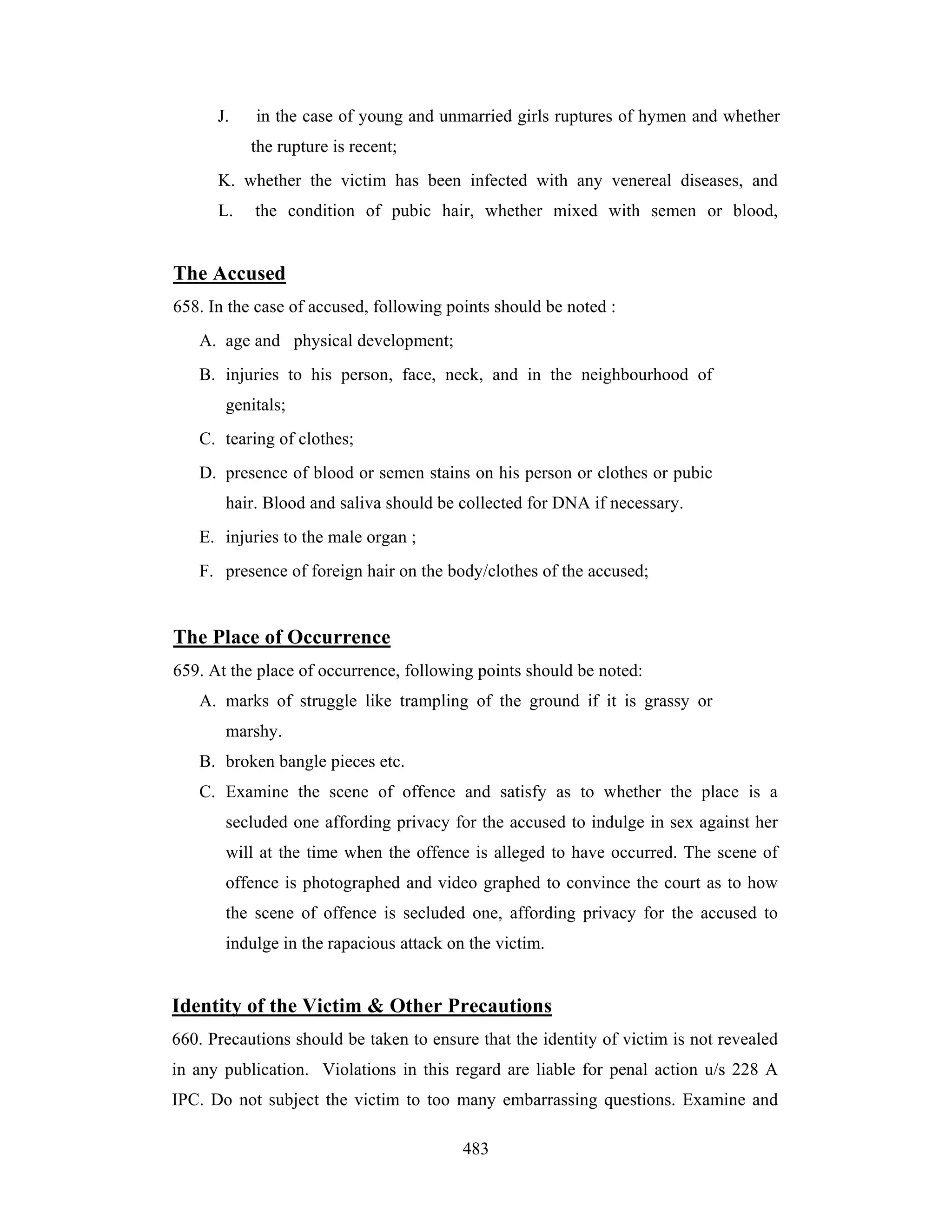 J.

in the case of young and unmarried girls ruptures of hymen and whether
the rupture is recent;

K. whether the victim has been infected with any venereal diseases, and
L.

the condition of pubic hair, whether mixed with semen or blood,

The Accused
658. In the case of accused, following points should be noted :
A. age and physical development;
B. injuries to his person, face, neck, and in the neighbourhood of
genitals;
C. tearing of clothes;
D. presence of blood or semen stains on his person or clothes or pubic
hair. Blood and saliva should be collected for DNA if necessary.
E. injuries to the male organ ;
F. presence of foreign hair on the body/clothes of the accused;

The Place of Occurrence
659. At the place of occurrence, following points should be noted:
A. marks of struggle like trampling of the ground if it is grassy or
marshy.
B. broken bangle pieces etc.
C. Examine the scene of offence and satisfy as to whether the place is a
secluded one affording privacy for the accused to indulge in sex against her
will at the time when the offence is alleged to have occurred. The scene of
offence is photographed and video graphed to convince the court as to how
the scene of offence is secluded one, affording privacy for the accused to
indulge in the rapacious attack on the victim.

Identity of the Victim & Other Precautions
660. Precautions should be taken to ensure that the identity of victim is not revealed
in any publication. Violations in this regard are liable for penal action u/s 228 A
IPC. Do not subject the victim to too many embarrassing questions. Examine and
483

 