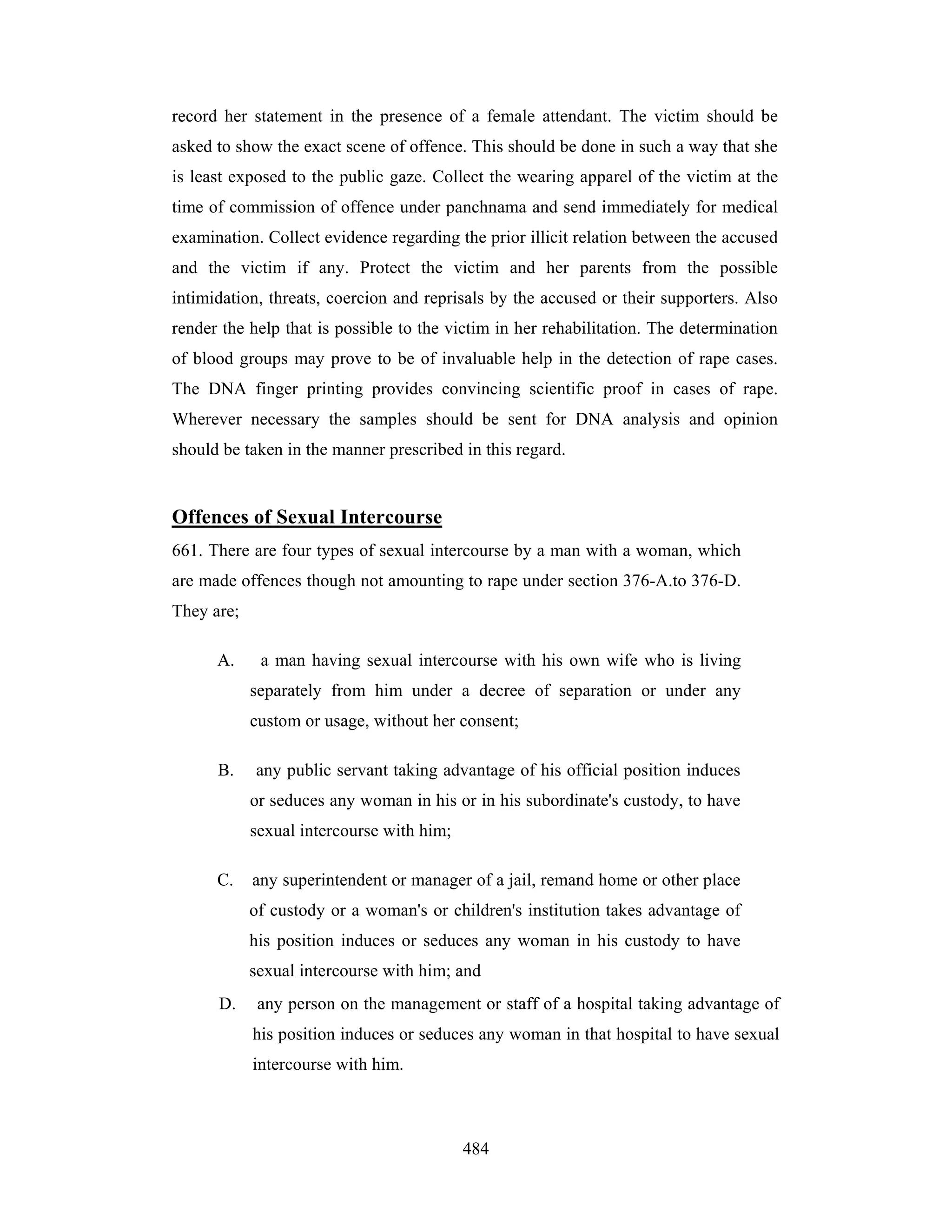 record her statement in the presence of a female attendant. The victim should be
asked to show the exact scene of offence. This should be done in such a way that she
is least exposed to the public gaze. Collect the wearing apparel of the victim at the
time of commission of offence under panchnama and send immediately for medical
examination. Collect evidence regarding the prior illicit relation between the accused
and the victim if any. Protect the victim and her parents from the possible
intimidation, threats, coercion and reprisals by the accused or their supporters. Also
render the help that is possible to the victim in her rehabilitation. The determination
of blood groups may prove to be of invaluable help in the detection of rape cases.
The DNA finger printing provides convincing scientific proof in cases of rape.
Wherever necessary the samples should be sent for DNA analysis and opinion
should be taken in the manner prescribed in this regard.

Offences of Sexual Intercourse
661. There are four types of sexual intercourse by a man with a woman, which
are made offences though not amounting to rape under section 376-A.to 376-D.
They are;
A.

a man having sexual intercourse with his own wife who is living
separately from him under a decree of separation or under any
custom or usage, without her consent;

B.

any public servant taking advantage of his official position induces
or seduces any woman in his or in his subordinate's custody, to have
sexual intercourse with him;

C.

any superintendent or manager of a jail, remand home or other place
of custody or a woman's or children's institution takes advantage of
his position induces or seduces any woman in his custody to have
sexual intercourse with him; and

D.

any person on the management or staff of a hospital taking advantage of
his position induces or seduces any woman in that hospital to have sexual
intercourse with him.

484

 