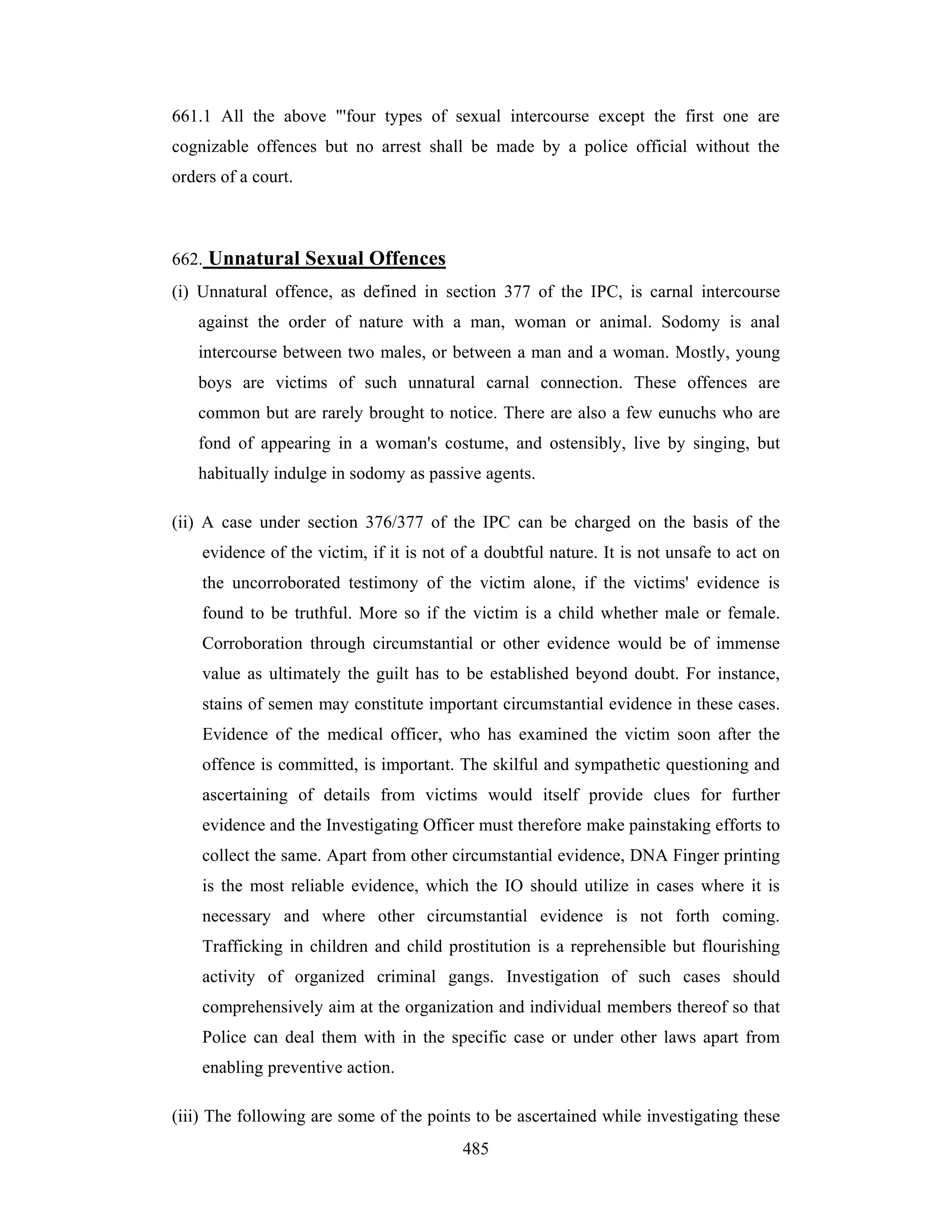 661.1 All the above "'four types of sexual intercourse except the first one are
cognizable offences but no arrest shall be made by a police official without the
orders of a court.

662. Unnatural Sexual Offences
(i) Unnatural offence, as defined in section 377 of the IPC, is carnal intercourse
against the order of nature with a man, woman or animal. Sodomy is anal
intercourse between two males, or between a man and a woman. Mostly, young
boys are victims of such unnatural carnal connection. These offences are
common but are rarely brought to notice. There are also a few eunuchs who are
fond of appearing in a woman's costume, and ostensibly, live by singing, but
habitually indulge in sodomy as passive agents.
(ii) A case under section 376/377 of the IPC can be charged on the basis of the
evidence of the victim, if it is not of a doubtful nature. It is not unsafe to act on
the uncorroborated testimony of the victim alone, if the victims' evidence is
found to be truthful. More so if the victim is a child whether male or female.
Corroboration through circumstantial or other evidence would be of immense
value as ultimately the guilt has to be established beyond doubt. For instance,
stains of semen may constitute important circumstantial evidence in these cases.
Evidence of the medical officer, who has examined the victim soon after the
offence is committed, is important. The skilful and sympathetic questioning and
ascertaining of details from victims would itself provide clues for further
evidence and the Investigating Officer must therefore make painstaking efforts to
collect the same. Apart from other circumstantial evidence, DNA Finger printing
is the most reliable evidence, which the IO should utilize in cases where it is
necessary and where other circumstantial evidence is not forth coming.
Trafficking in children and child prostitution is a reprehensible but flourishing
activity of organized criminal gangs. Investigation of such cases should
comprehensively aim at the organization and individual members thereof so that
Police can deal them with in the specific case or under other laws apart from
enabling preventive action.
(iii) The following are some of the points to be ascertained while investigating these
485

 