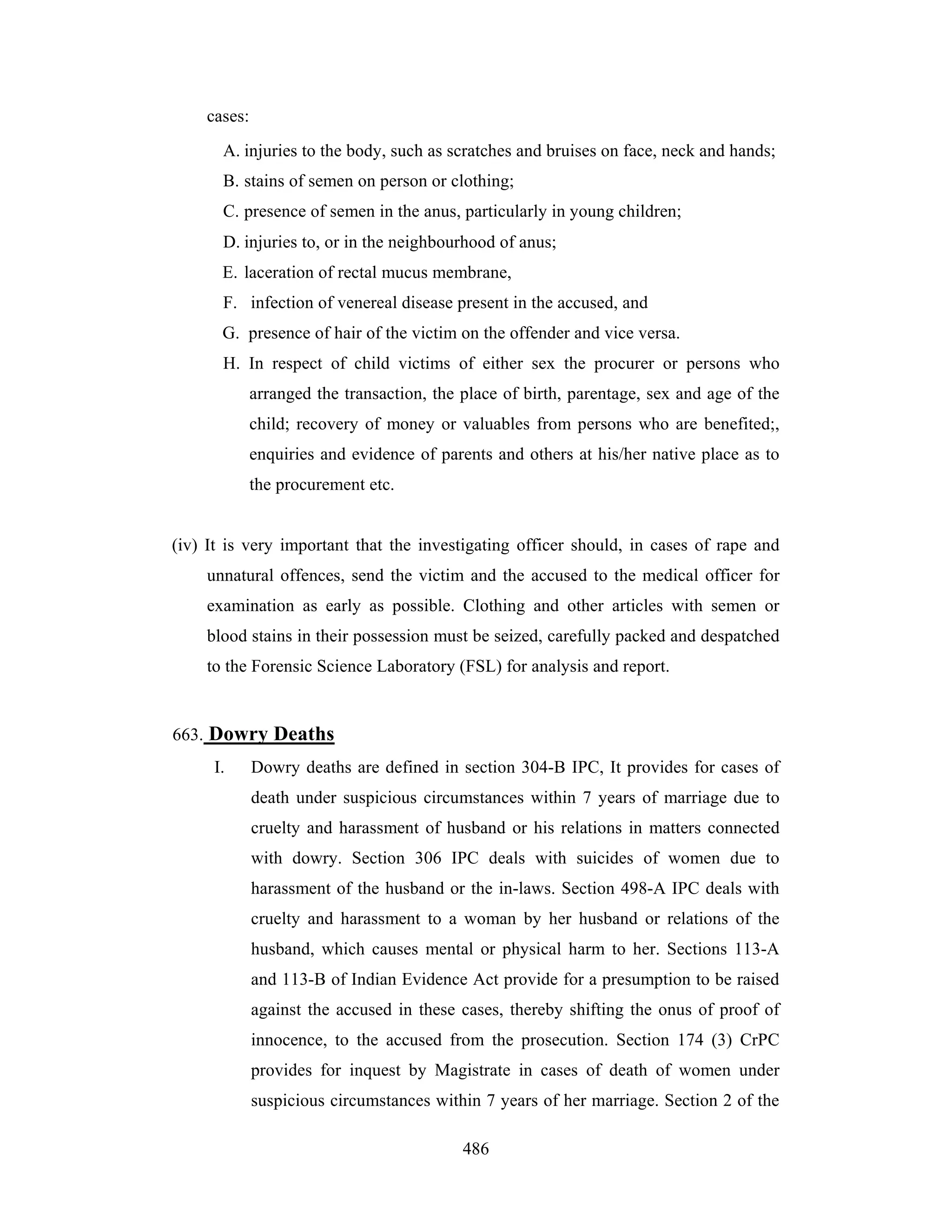 cases:
A. injuries to the body, such as scratches and bruises on face, neck and hands;
B. stains of semen on person or clothing;
C. presence of semen in the anus, particularly in young children;
D. injuries to, or in the neighbourhood of anus;
E. laceration of rectal mucus membrane,
F. infection of venereal disease present in the accused, and
G. presence of hair of the victim on the offender and vice versa.
H. In respect of child victims of either sex the procurer or persons who
arranged the transaction, the place of birth, parentage, sex and age of the
child; recovery of money or valuables from persons who are benefited;,
enquiries and evidence of parents and others at his/her native place as to
the procurement etc.

(iv) It is very important that the investigating officer should, in cases of rape and
unnatural offences, send the victim and the accused to the medical officer for
examination as early as possible. Clothing and other articles with semen or
blood stains in their possession must be seized, carefully packed and despatched
to the Forensic Science Laboratory (FSL) for analysis and report.

663. Dowry Deaths
I.

Dowry deaths are defined in section 304-B IPC, It provides for cases of
death under suspicious circumstances within 7 years of marriage due to
cruelty and harassment of husband or his relations in matters connected
with dowry. Section 306 IPC deals with suicides of women due to
harassment of the husband or the in-laws. Section 498-A IPC deals with
cruelty and harassment to a woman by her husband or relations of the
husband, which causes mental or physical harm to her. Sections 113-A
and 113-B of Indian Evidence Act provide for a presumption to be raised
against the accused in these cases, thereby shifting the onus of proof of
innocence, to the accused from the prosecution. Section 174 (3) CrPC
provides for inquest by Magistrate in cases of death of women under
suspicious circumstances within 7 years of her marriage. Section 2 of the
486

 
