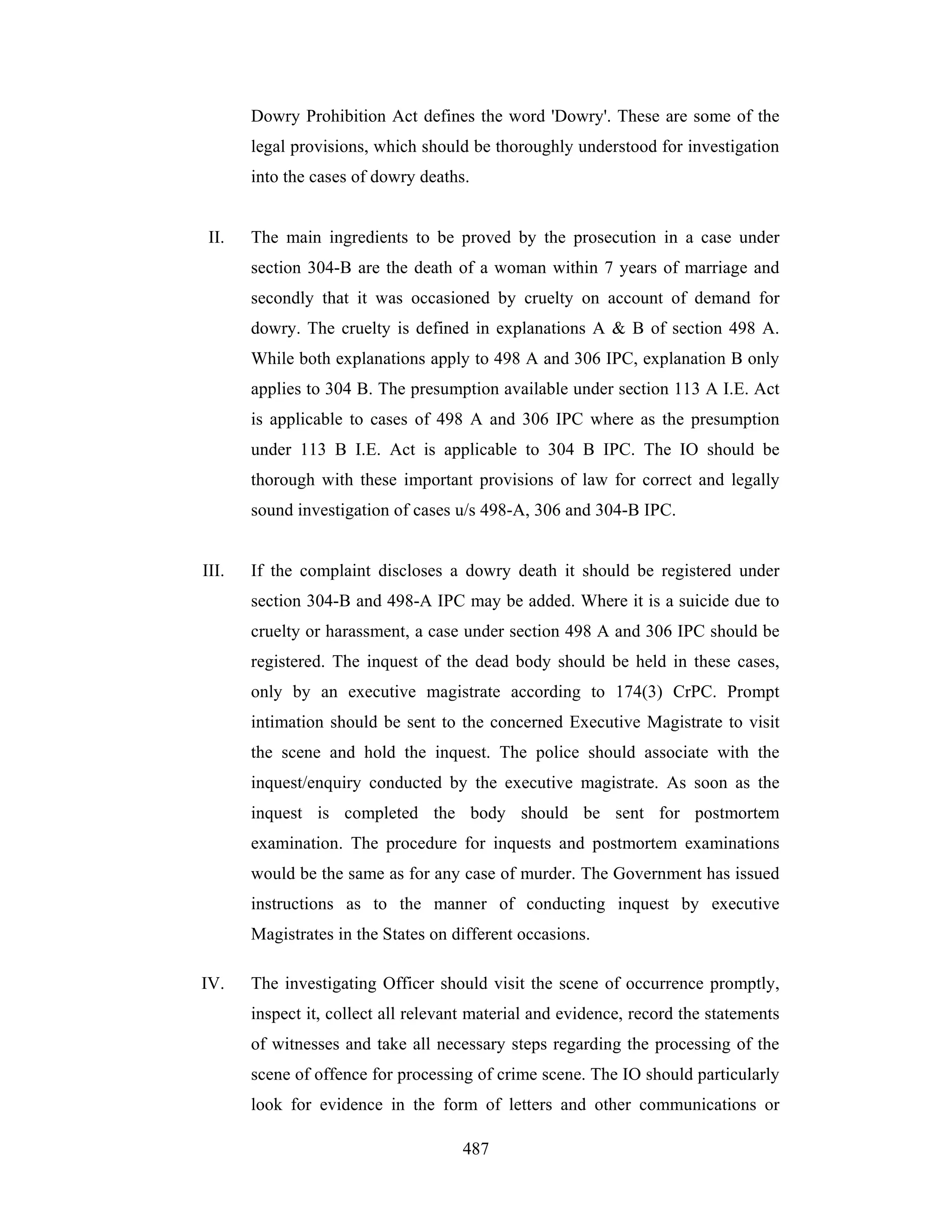 Dowry Prohibition Act defines the word 'Dowry'. These are some of the
legal provisions, which should be thoroughly understood for investigation
into the cases of dowry deaths.

II.

The main ingredients to be proved by the prosecution in a case under
section 304-B are the death of a woman within 7 years of marriage and
secondly that it was occasioned by cruelty on account of demand for
dowry. The cruelty is defined in explanations A & B of section 498 A.
While both explanations apply to 498 A and 306 IPC, explanation B only
applies to 304 B. The presumption available under section 113 A I.E. Act
is applicable to cases of 498 A and 306 IPC where as the presumption
under 113 B I.E. Act is applicable to 304 B IPC. The IO should be
thorough with these important provisions of law for correct and legally
sound investigation of cases u/s 498-A, 306 and 304-B IPC.

III.

If the complaint discloses a dowry death it should be registered under
section 304-B and 498-A IPC may be added. Where it is a suicide due to
cruelty or harassment, a case under section 498 A and 306 IPC should be
registered. The inquest of the dead body should be held in these cases,
only by an executive magistrate according to 174(3) CrPC. Prompt
intimation should be sent to the concerned Executive Magistrate to visit
the scene and hold the inquest. The police should associate with the
inquest/enquiry conducted by the executive magistrate. As soon as the
inquest is completed the body should be sent for postmortem
examination. The procedure for inquests and postmortem examinations
would be the same as for any case of murder. The Government has issued
instructions as to the manner of conducting inquest by executive
Magistrates in the States on different occasions.

IV.

The investigating Officer should visit the scene of occurrence promptly,
inspect it, collect all relevant material and evidence, record the statements
of witnesses and take all necessary steps regarding the processing of the
scene of offence for processing of crime scene. The IO should particularly
look for evidence in the form of letters and other communications or
487

 