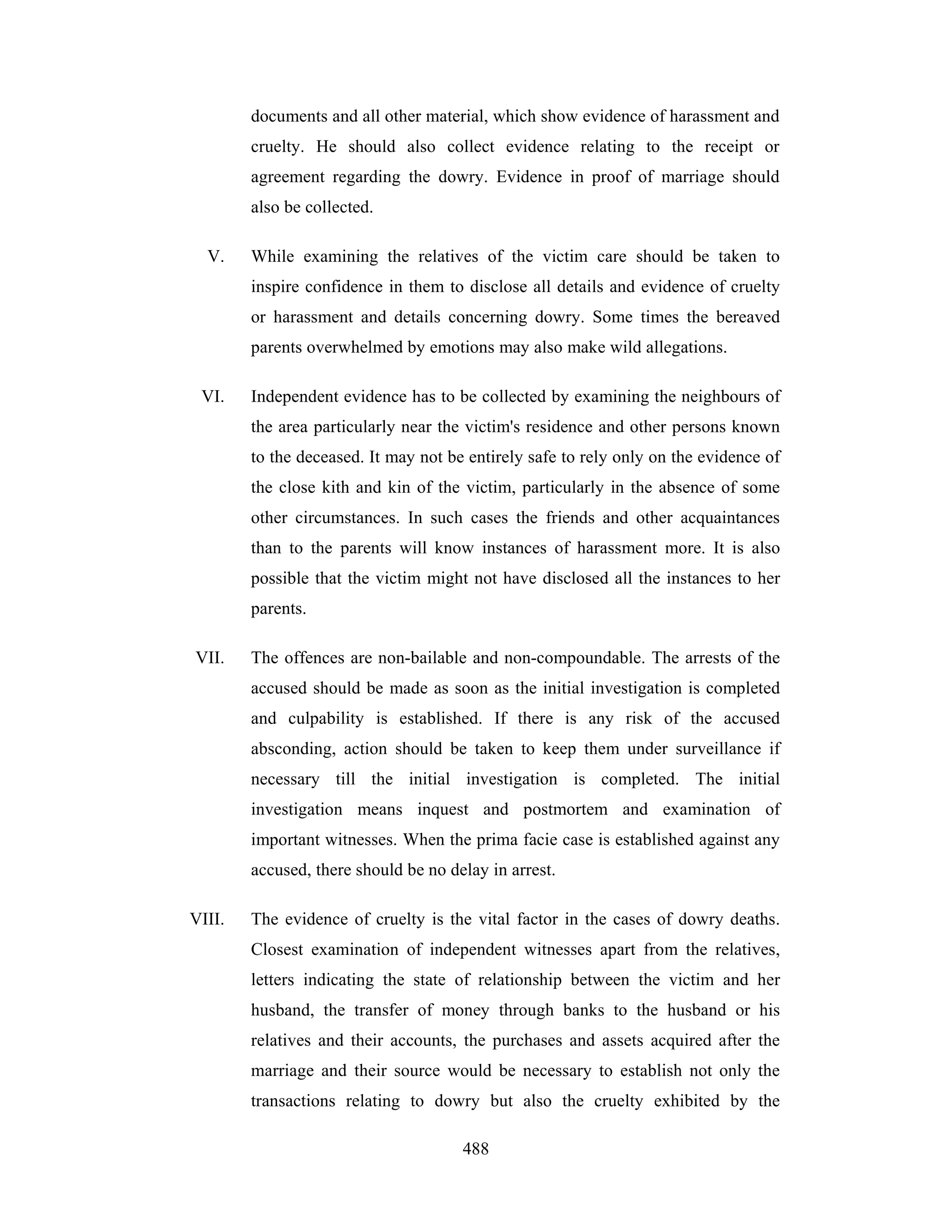 documents and all other material, which show evidence of harassment and
cruelty. He should also collect evidence relating to the receipt or
agreement regarding the dowry. Evidence in proof of marriage should
also be collected.
V.

While examining the relatives of the victim care should be taken to
inspire confidence in them to disclose all details and evidence of cruelty
or harassment and details concerning dowry. Some times the bereaved
parents overwhelmed by emotions may also make wild allegations.

VI.

Independent evidence has to be collected by examining the neighbours of
the area particularly near the victim's residence and other persons known
to the deceased. It may not be entirely safe to rely only on the evidence of
the close kith and kin of the victim, particularly in the absence of some
other circumstances. In such cases the friends and other acquaintances
than to the parents will know instances of harassment more. It is also
possible that the victim might not have disclosed all the instances to her
parents.

VII.

The offences are non-bailable and non-compoundable. The arrests of the
accused should be made as soon as the initial investigation is completed
and culpability is established. If there is any risk of the accused
absconding, action should be taken to keep them under surveillance if
necessary till the initial investigation is completed. The initial
investigation means inquest and postmortem and examination of
important witnesses. When the prima facie case is established against any
accused, there should be no delay in arrest.

VIII.

The evidence of cruelty is the vital factor in the cases of dowry deaths.
Closest examination of independent witnesses apart from the relatives,
letters indicating the state of relationship between the victim and her
husband, the transfer of money through banks to the husband or his
relatives and their accounts, the purchases and assets acquired after the
marriage and their source would be necessary to establish not only the
transactions relating to dowry but also the cruelty exhibited by the
488

 