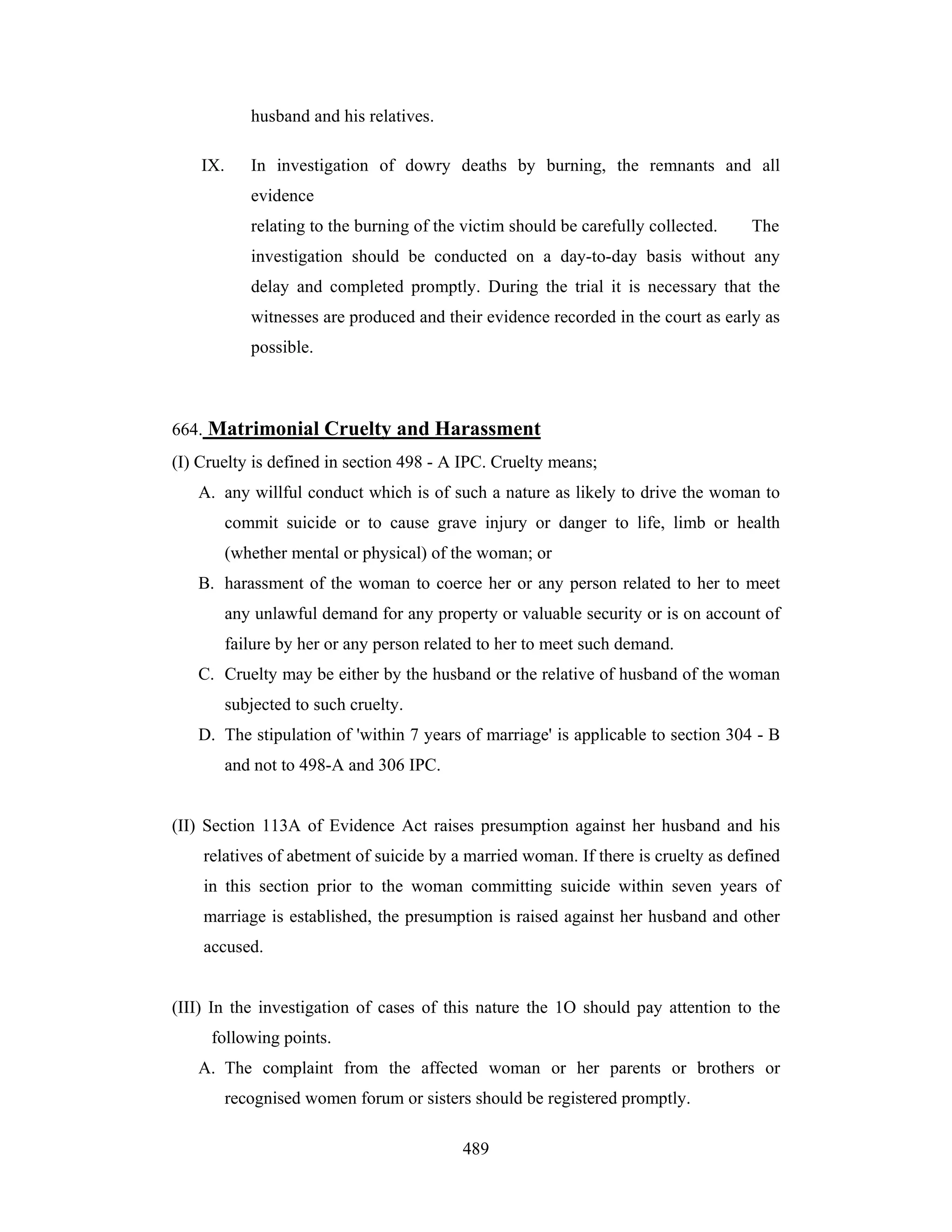 husband and his relatives.
IX.

In investigation of dowry deaths by burning, the remnants and all
evidence
relating to the burning of the victim should be carefully collected.

The

investigation should be conducted on a day-to-day basis without any
delay and completed promptly. During the trial it is necessary that the
witnesses are produced and their evidence recorded in the court as early as
possible.

664. Matrimonial Cruelty and Harassment
(I) Cruelty is defined in section 498 - A IPC. Cruelty means;
A. any willful conduct which is of such a nature as likely to drive the woman to
commit suicide or to cause grave injury or danger to life, limb or health
(whether mental or physical) of the woman; or
B. harassment of the woman to coerce her or any person related to her to meet
any unlawful demand for any property or valuable security or is on account of
failure by her or any person related to her to meet such demand.
C. Cruelty may be either by the husband or the relative of husband of the woman
subjected to such cruelty.
D. The stipulation of 'within 7 years of marriage' is applicable to section 304 - B
and not to 498-A and 306 IPC.

(II) Section 113A of Evidence Act raises presumption against her husband and his
relatives of abetment of suicide by a married woman. If there is cruelty as defined
in this section prior to the woman committing suicide within seven years of
marriage is established, the presumption is raised against her husband and other
accused.

(III) In the investigation of cases of this nature the 1O should pay attention to the
following points.
A. The complaint from the affected woman or her parents or brothers or
recognised women forum or sisters should be registered promptly.
489

 