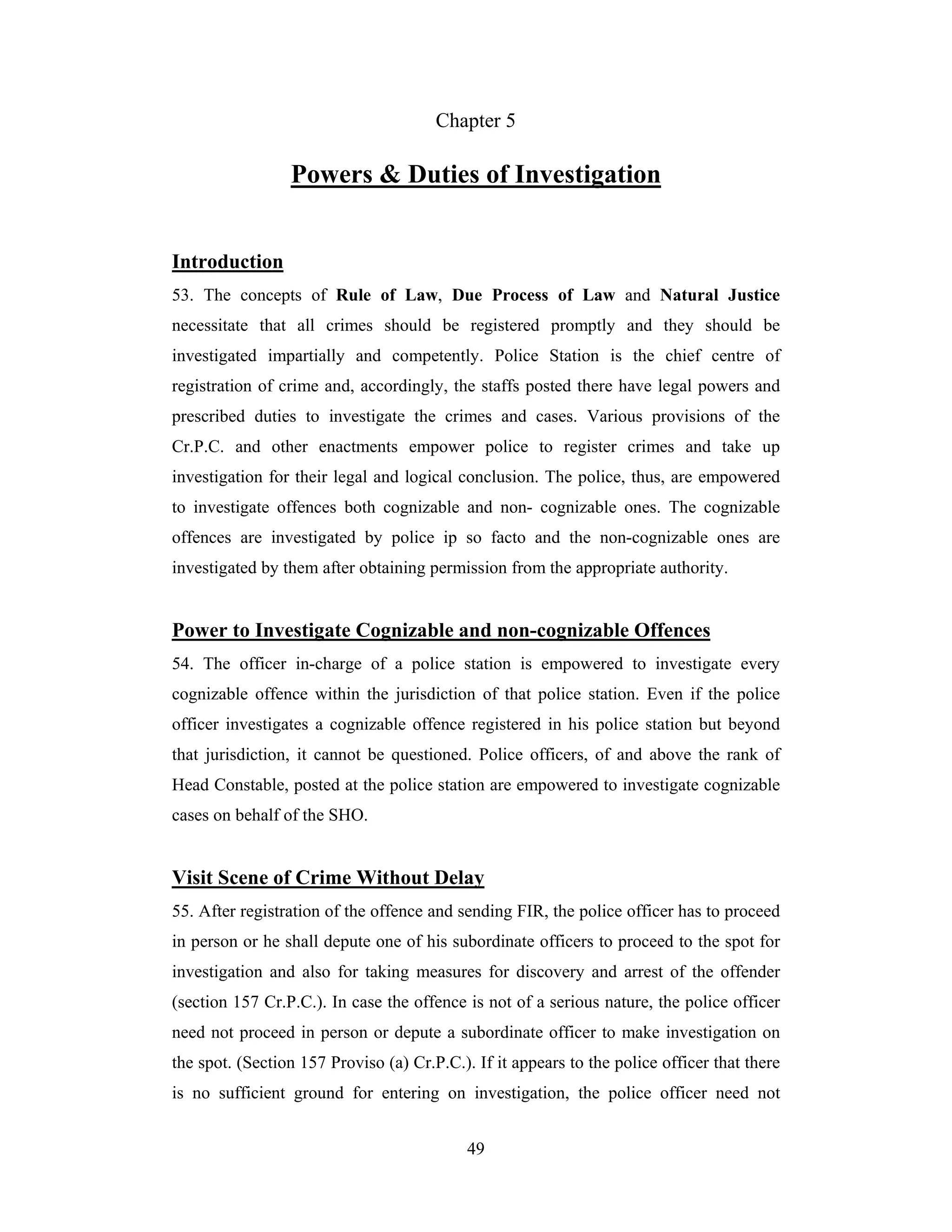 Chapter 5

Powers & Duties of Investigation
Introduction
53. The concepts of Rule of Law, Due Process of Law and Natural Justice
necessitate that all crimes should be registered promptly and they should be
investigated impartially and competently. Police Station is the chief centre of
registration of crime and, accordingly, the staffs posted there have legal powers and
prescribed duties to investigate the crimes and cases. Various provisions of the
Cr.P.C. and other enactments empower police to register crimes and take up
investigation for their legal and logical conclusion. The police, thus, are empowered
to investigate offences both cognizable and non- cognizable ones. The cognizable
offences are investigated by police ip so facto and the non-cognizable ones are
investigated by them after obtaining permission from the appropriate authority.

Power to Investigate Cognizable and non-cognizable Offences
54. The officer in-charge of a police station is empowered to investigate every
cognizable offence within the jurisdiction of that police station. Even if the police
officer investigates a cognizable offence registered in his police station but beyond
that jurisdiction, it cannot be questioned. Police officers, of and above the rank of
Head Constable, posted at the police station are empowered to investigate cognizable
cases on behalf of the SHO.

Visit Scene of Crime Without Delay
55. After registration of the offence and sending FIR, the police officer has to proceed
in person or he shall depute one of his subordinate officers to proceed to the spot for
investigation and also for taking measures for discovery and arrest of the offender
(section 157 Cr.P.C.). In case the offence is not of a serious nature, the police officer
need not proceed in person or depute a subordinate officer to make investigation on
the spot. (Section 157 Proviso (a) Cr.P.C.). If it appears to the police officer that there
is no sufficient ground for entering on investigation, the police officer need not
49

 