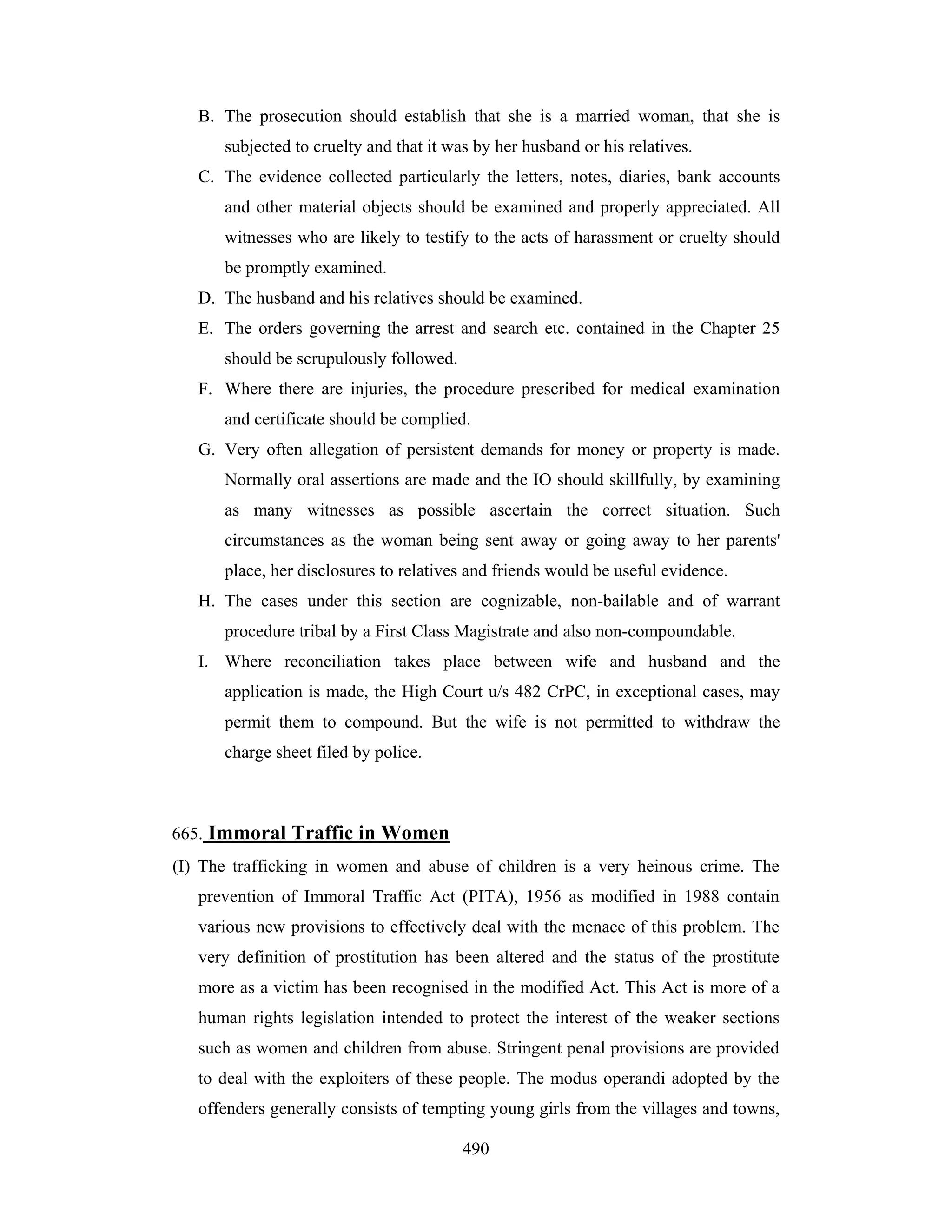B. The prosecution should establish that she is a married woman, that she is
subjected to cruelty and that it was by her husband or his relatives.
C. The evidence collected particularly the letters, notes, diaries, bank accounts
and other material objects should be examined and properly appreciated. All
witnesses who are likely to testify to the acts of harassment or cruelty should
be promptly examined.
D. The husband and his relatives should be examined.
E. The orders governing the arrest and search etc. contained in the Chapter 25
should be scrupulously followed.
F. Where there are injuries, the procedure prescribed for medical examination
and certificate should be complied.
G. Very often allegation of persistent demands for money or property is made.
Normally oral assertions are made and the IO should skillfully, by examining
as many witnesses as possible ascertain the correct situation. Such
circumstances as the woman being sent away or going away to her parents'
place, her disclosures to relatives and friends would be useful evidence.
H. The cases under this section are cognizable, non-bailable and of warrant
procedure tribal by a First Class Magistrate and also non-compoundable.
I. Where reconciliation takes place between wife and husband and the
application is made, the High Court u/s 482 CrPC, in exceptional cases, may
permit them to compound. But the wife is not permitted to withdraw the
charge sheet filed by police.

665. Immoral Traffic in Women
(I) The trafficking in women and abuse of children is a very heinous crime. The
prevention of Immoral Traffic Act (PITA), 1956 as modified in 1988 contain
various new provisions to effectively deal with the menace of this problem. The
very definition of prostitution has been altered and the status of the prostitute
more as a victim has been recognised in the modified Act. This Act is more of a
human rights legislation intended to protect the interest of the weaker sections
such as women and children from abuse. Stringent penal provisions are provided
to deal with the exploiters of these people. The modus operandi adopted by the
offenders generally consists of tempting young girls from the villages and towns,
490

 